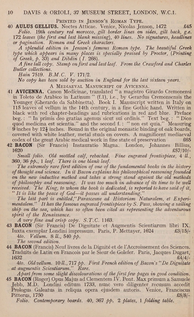 PRINTED IN JENSON’S ROMAN TYPE. 40 AULUS GELLIUS. Noctes Atticae. Venice, Nicolas Jenson, 1472 £45 Folio. 19th century red morocco, gilt border lines on sides, gilt back, g.e. 172 leaves (the first and last blank missing), 40 lines. No signatures, headlines or pagination. Roman and Greek characters. A splendid edition in Jenson’s famous Roman type. The beautiful Greek type which appears in many places is specially praised by Proctor, (Printing of Greek, p. 33) and Dibdin (I. 268). A fine tall copy. Stamp on first and last leaf. From the Crawford and Charles Butler collections. Hain: / 9195)... Co Vane tye No copy has been sold by auction in England for the last sixteen years. A MEDIAEVAL MANUSCRIPT OF AVICENNA. 41 AVICENNA. Canon Medicinae, translated “a magistro Girardo Cremonensi in Toleto de Arabico in Latinum ”’ (f.1), 1.e., by Gerardus Cremonsensis the Younger (Gherardo da Sabbinetta). Book I. Manuscript written in Italy on 115 leaves of vellum in the 14th century, in a fine Gothic hand. Written in black with red chapter-headings and rubrications in red and blue. Preface beg.: “In primis deo gratias agemus sicut sui ordinis.”’ Text beg.: ‘‘ Dico quod medicina est scientia.”” and the second f.: “non est quia.”’ Measuring 9 inches by 124 inches. Bound in the original monastic binding of oak boards, covered with white leather, metal studs on covers. A magnificent mediaeval codex of the great Arabic medical work in fine state of preservation £65 42 BACON (Sir Francis) Instauratio Magna. London, Johannes Baillius, 1620 £57/10/- Small folio. Old mottled calf, rebacked. Fine engraved frontispiece, 4 Il., 360, 36 pp., 1 leaf. There is one blank leaf. The extremely rare first edition of one of the fundamental books in the history of thought and science. Init Bacon explains his philosophical reasoning founded on the new inductive method and takes a strong stand against the old methods of philosophy and reasoning. It was too much in advance of its time to be well received. The King, to whom the book is dedicated, 1s reported to have said of tt, “Tt is like the peace of God—ii passes all understanding.” The last part 1s entitled,‘ Parasceuve ad Historiam Naturalem, et Experi- mentalem.” It has the famous engraved frontispiece by S. Pass, showing a sailing ship on the sea, which has so often been cited as representing the adventurous cb of the Renaissance. A very fine and crisp copy. S.T.C. 1163. 43 BACON (Sir Francis) De Dignitate et Augmentis Stientearamn libri TX. Tuxta exemplar Londini impressum. Paris, P. Mettayer, 1624 £3/15/- 4to. Vellum. 8 ll., 540 pp. The second edition. | 44 BACON (Francis) Neuf livres de la Dignité et de l’ RE ot des Sciences. Traduits de Latin en Francois par le Sieur de Golefer. Paris, Jacques Dugast, 1632 £4/4/- . 4to. Oldvellum. 10U.,717 pp. First French edition of Bacon’s “ De Dignitate at augmentis Scientiarum.” Rare. Apart from some slight discolourations of the first few pages in good condition. 45 BACON (Roger) Opus Majus ad Clementem IV. Pont. Max primum a Samuele ~ Jebb, M.D. Londini editum 1733, nunc vero diligenter recusum accedit _ Prologus Galeatus in reliqua opera ejusdem autoris. Venice, Franciscus Pitterus, 1750 . £8/8/- Folio. Contemporary boards. 40, 367 pp. 2 plates, 1 folding table.