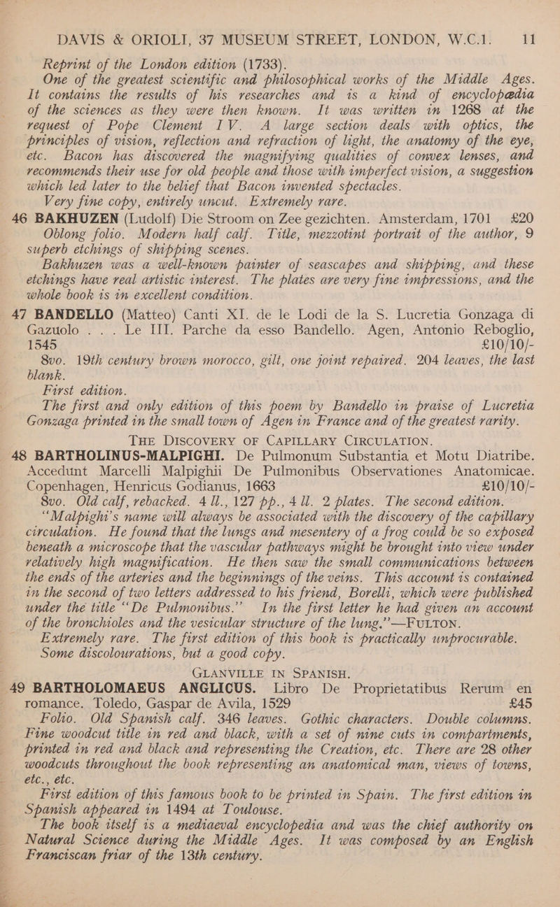 Reprint of the London edition (1733). One of the greatest scientific and philosophical works of the Middle Ages. It contains the results of his researches and is a kind of encyclopedia of the sciences as they were then known. It was written im 1268 at the vequest of Pope Clement IV. A large section deals with optics, the principles of vision, reflection and refraction of light, the anatomy of the eye, etc. Bacon has discovered the magnifying qualities of convex lenses, and vecommends their use for old people and those with imperfect vision, a suggestion which led later to the belief that Bacon invented spectacles. Very fine copy, entirely uncut. Extremely rare. Oblong folio. Modern half calf. Title, mezzotint portrait of the author, 9 superb etchings of shipping scenes. Bakhuzen was a well-known painter of seascapes and shipping, and these etchings have real artistic interest. The plates ave very fine impressions, and the whole book 1s in excellent condition. Gazuolo . . . Le III. Parche da esso Bandello. Agen, Antonio Reboglio, 1545 £10/10/- 8vo0. 19th century brown morocco, gilt, one joint repaired. 204 leaves, the last blank. First edition. The first and only edition of this poem by Bandello in pratse of Lucretia Gonzaga printed in the small town of Agen in France and of the greatest rarity. THE DISCOVERY OF CAPILLARY CIRCULATION. Accedunt Marcelli Malpighii De Pulmonibus Observationes Anatomicae. Copenhagen, Henricus Godianus, 1663 £10/10/- 8vo. Old calf, rebacked. 411.,127 pp., 4 Ul. 2 plates. The second edition. “Malpighi’s name will always be associated with the discovery of the capillary circulation. He found that the lungs and mesentery of a frog could be so exposed beneath a microscope that the vascular pathways night be brought into view under velatively high magnification. He then saw the small communications between the ends of the arteries and the beginnings of the veins. This account 1s contained in the second of two letters addressed to his friend, Borelli, which were published under the title ““De Pulmonibus.” In the first letter he had given an account of the bronchioles and the vesicular structure of the lung.’ —FULTON. Extremely rave. The first edition of this book ts practically unprocurable. Some discolourations, but a good copy. GLANVILLE IN SPANISH. romance. Toledo, Gaspar de Avila, 1529 £45 Folio. Old Spanish calf. 346 leaves. Gothic characters. Double columns. Fine woodcut title in ved and black, with a set of nine cuts in compartments, printed in ved and black and representing the Creation, etc. There are 28 other woodcuts throughout the book representing an anatomical man, views of towns, etc., etc. First edition of this famous book to be printed in Spain. The first edition in Spanish appeared in 1494 at Toulouse. The book itself is a mediaeval encyclopedia and was the chief authority on Franciscan friar of the 13th century.
