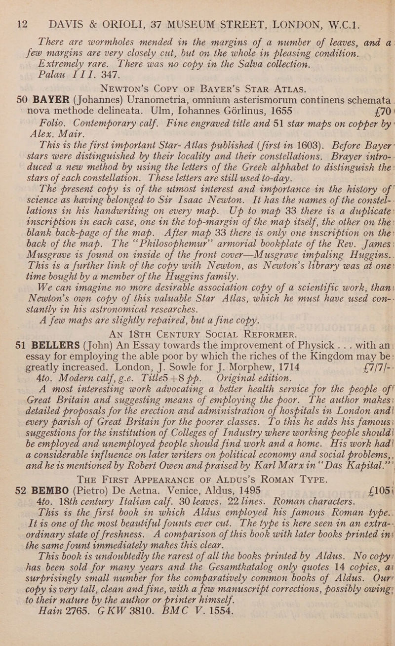 There are wormholes mended in the margins of a number of leaves, and a few margins are very closely cut, but on the whole in pleasing condition. Extremely rare. There was no copy in the Salva collection. Palau III. 347. NEwTon’s Copy OF BAYER’S STAR ATLAS. 50 BAYER (Johannes) Uranometria, omnium asterismorum continens schemata. ‘nova methode delineata. Ulm, Iohannes Gorlinus, 1655 £70: Folio. Contemporary calf. Fine engraved title and 51 star maps on copper by: Alex. Mair. This ts the first important Star- Atlas published (first in 1603). Before Bayer: stars were distinguished by thetr locality and their constellations. Brayer tntro-- duced a new method by using the letters of the Greek alphabet to distinguish the: stars of each constellation. These letters are still used to-day. The present copy 1s of the utmost interest and wmportance in the history of’ science as having belonged to Sir Isaac Newton. It has the names of the constel-- lations in his handwriting on every map. Ub to map 33 there 1s a duplicate: inscription in each case, one tn the top-margin of the map itself, the other on the: blank. back-page of the map. After map 33 there 1s only one inscription on the: back of the map. The “Philosophemur’”’ armorial bookplate of the Rev. James: Musgrave 1s found on wnside of the front cover—Musgrave impaling Huggins.. This 1s a further link of the copy with Newton, as Newton’s library was at one: tame bought by a member of the Huggins family. We can imagine no more desirable association copy of a scientific work, than) Newton’s own copy of this valuable Star Atlas, which he must have used con-- stantly 1n his astronomical researches. A few maps are slightly repaired, but a fine copy. AN 18TH CENTURY SOCIAL REFORMER. 51 BELLERS (John) An Essay towards the improvement of Physick . . . with an: essay for employing the able poor by which the riches of the Kingdom may be: greatly increased. London, J. Sowle for J. Morphew, 1714 £7/7/-- 4to. Modern calf, g.e. Titles +8 pp. Original edition. A most interesting work advocating a better health service for the people oft Great Britain and suggesting means of employing the poor. The author makes; detailed proposals for the erection and administration of hospitals in London and! every parish of Great Britain for the poorer classes. To this he adds his famous; suggestions for the institution of Colleges of Industry where working people shouldi be employed and unemployed people should find work and a home. H1s work hadi a considerable influence on later writers on political economy and social problems, , and he 1s mentioned by Roberi Owen and praised by Karl Marxin “Das Kapital.” THE First APPEARANCE OF ALDUS’S ROMAN TYPE. ) 52 BEMBO (Pietro) De Aetna. Venice, Aldus, 1495 ~ £105; Ato. 18th century Italian calf. 30 leaves. 22 lines. Roman characters. This ts the first book 1n which Aldus employed his famous Roman type.. It is one of the most beautiful founts ever cut. The type 1s here seen in an extra-- ordinary state of freshness. A comparison of this book with later books printed ini the same fount immediately makes this clear. This book 1s undoubtedly the rarest of all the books printed by Aldus. No copy) has been sold for many years and the Gesamtkatalog only quotes 14 copies, ai surprisingly small number for the comparatively common books of Aldus. Ourr copy is very tall, clean and fine, with a few manuscript corrections, possibly owing? to their nature by the author or printer himself. Hain 2765. GKW 3810. BMC V. 1554.