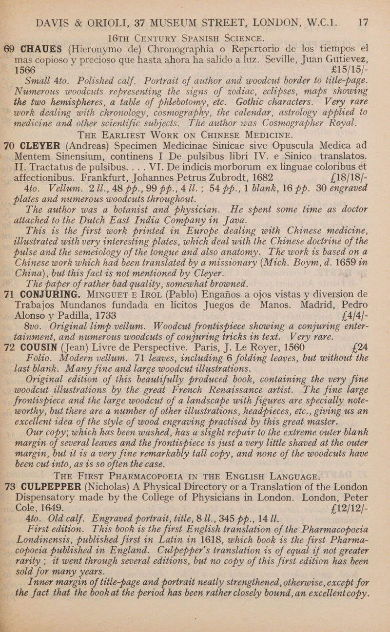 16TH CENTURY SPANISH SCIENCE. mas copioso y precioso que hasta ahora ha salido a luz. Seville, Juan Gutievez, Small 4to. Polished calf. Portrait of author and woodcut border to title-page. Numerous woodcuts representing the signs of zodiac, eclipses, maps showing the two hemispheres, a table of phlebotomy, etc. Gothic characters. Very rare work dealing with chronology, cosmography, the calendar, astrology applied to medicine and other scientific subjects. The author was Cosmographer Royal. THE EARLIEST WORK ON CHINESE MEDICINE. Mentem Sinensium, continens I De pulsibus libri IV. e Sinico translatos. II. Tractatus de pulsibus. ... VI. De indicis morborum ex linguae coloribus et Ato. Vellum. 21l.,48 pp.,99 pp., 4 Ul. ; 54 pp., 1 blank, 16 pp. 30 engraved plates and numerous woodcuts throughout. The author was a botanist and physician. He spent some time as doctor attached to the Dutch East India Company in Java. This ts the first work printed in Europe dealing with Chinese medicine, illustrated with very interesting plates, which deal with the Chinese doctrine of the pulse and the semeiology of the tongue and also anatomy. The work 1s based on a Chinese work which had been translated by a misstonary (Mich. Boym, d. 1659 in China), but this fact 1s not mentioned by Cleyer. The paper of rather bad quality, somewhat browned. Trabajos Mundanos fundada en licitos Juegos de Manos. Madrid, Pedro 8vo. Original limp vellum. Woodcut frontispiece showing a conjuring enter- tainment, and numerous woodcuts of conjuring tricks in text. Very rare. Folto. Modern vellum. 71 leaves, including 6 folding leaves, but without the last blank. Many fine and large woodcut illustrations. Original edition of this beautifully produced book, containing the very fine woodcut illustrations by the great French Renatssance artist. The fine large frontispiece and the large woodcut of a landscape with figures are specially note- excellent idea of the style of wood engraving practised by this great master. Our copy; which has been washed, has a slight repatr to the extreme outer blank margin of several leaves and the frontispiece 1s just a very little shaved at the outer margin, but it is a very fine remarkably tall copy, and none of the woodcuts have been cut into, as ts so often the case. THE FIRST PHARMACOPOEIA IN THE ENGLISH LANGUAGE. Dispensatory made by the College of Physicians in London. London, Peter Cole, 1649. £12/12/- 4to. Old calf. Engraved portrant, title, 8 ll., 345 pp., 14 Ul, Furst edition. This book 1s the first English translation of the Pharmacopoeia copocia published in England. Culpepper’s translation is of equal if not greater rarity ; 1t went through several editions, but no copy of this first edition has been sold for many years. Inner margin of title-page and portrait neatly strengthened, otherwise, except for the fact that the book at the period has been rather closely bound, an excellent copy.