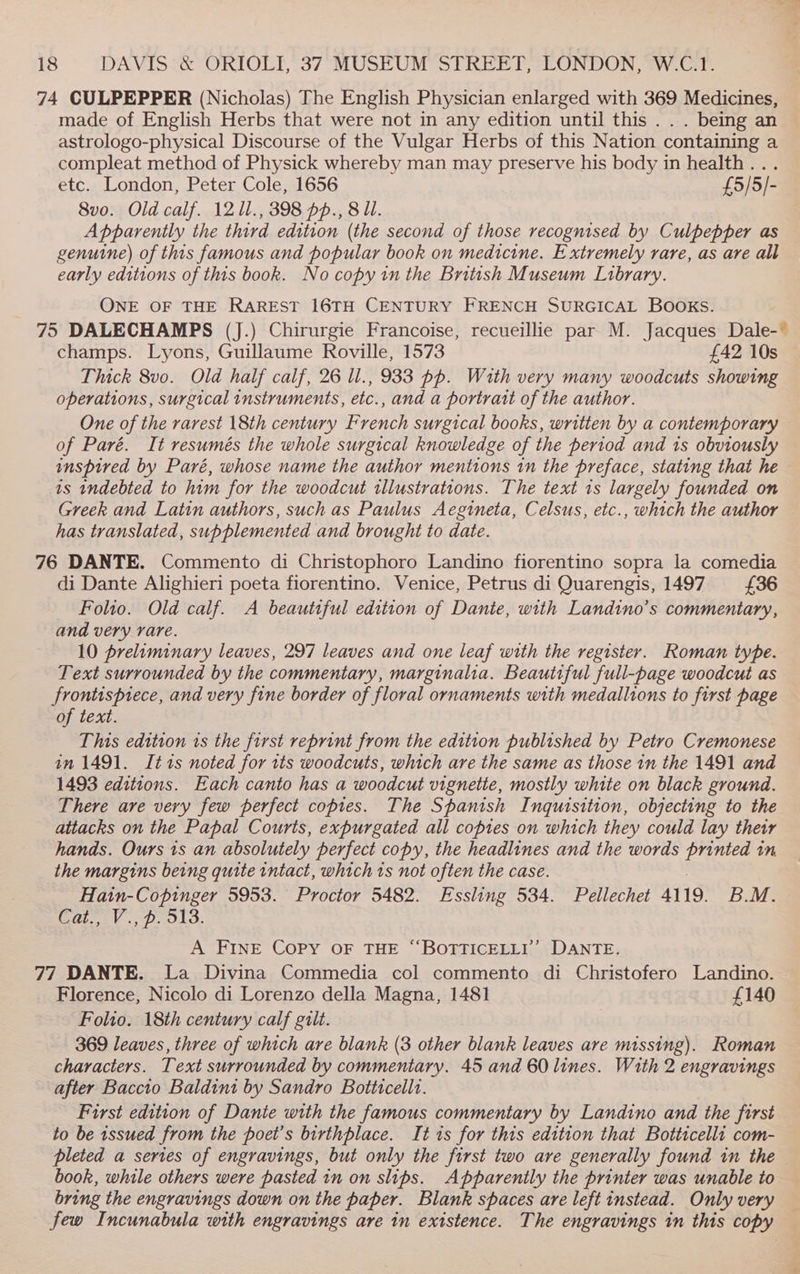 74 CULPEPPER (Nicholas) The English Physician enlarged with 369 Medicines, made of English Herbs that were not in any edition until this . . . being an astrologo-physical Discourse of the Vulgar Herbs of this Nation containing a compleat method of Physick whereby man may preserve his body in health... etc. London, Peter Cole, 1656 £5/5/- 8vo. Old calf. 12 1l., 398 pp., 8 Ul. Apparently the third edition (the second of those recognised by Culpepper as genuine) of this famous and popular book on medicine. Extremely rare, as are all early editions of this book. No copy in the Brittsh Museum Library. ONE OF THE RAREST 16TH CENTURY FRENCH SURGICAL Books. 75 DALECHAMPS (J.) Chirurgie Francoise, recueillie par M. Jacques Dale-~ champs. Lyons, Guillaume Roville, 1573 £42 10s Thick 8vo. Old half calf, 26 ll., 933 pp. With very many woodcuts showing operations, surgical instruments, etc., and a portratt of the author. One of the rarest 18th century French surgical books, written by a contemporary of Paré. It resumés the whole surgical knowledge of the period and is obviously inspired by Paré, whose name the author mentions in the preface, stating that he is indebted to him for the woodcut illustrations. The text 1s largely founded on Greek and Latin authors, such as Paulus Aegineta, Celsus, etc., which the author has translated, supplemented and brought to date. 76 DANTE. Commento di Christophoro Landino fiorentino sopra la comedia di Dante Alighieri poeta fiorentino. Venice, Petrus di Quarengis, 1497 £36 Folio. Old calf. A beautiful edition of Dante, with Landino’s commentary, and very rare. 10 preliminary leaves, 297 leaves and one leaf with the register. Roman type. Text surrounded by the commentary, marginalia. Beautiful full-page woodcut as frontispiece, and very fine border of floral ornaments with medallions to first page of text. This edition is the first reprint from the edition published by Petro Cremonese in 1491. Itts noted for tts woodcuts, which are the same as those in the 1491 and 1493 editions. Each canto has a woodcut vignetie, mostly white on black ground. There are very few perfect copies. The Spanish Inquisition, objecting to the attacks on the Papal Courts, expurgated all copies on which they could lay their hands. Ours is an absolutely perfect copy, the headlines and the words printed in the margins being quite intact, which rs not often the case. Hain-Copinger 5953. Proctor 5482. Essling 534. Pellechet 4119. BM. Cat., V., p. 313. A FINE COPY OF THE “BOTTICELLI’’ DANTE. 77 DANTE. La Divina Commedia col commento di Christofero Landino. — Florence, Nicolo di Lorenzo della Magna, 1481 £140 Folio. 18th century calf gilt. 369 leaves, three of which are blank (3 other blank leaves are missing). Roman characters. Text surrounded by commentary. 45 and 60 lines. With 2 engravings after Baccto Baldint by Sandro Botttcellt. First edition of Dante with the famous commentary by Landino and the first to be 1ssued from the poet’s birthplace. It 1s for this edition that Botticelli com- pleted a series of engravings, but only the first two are generally found in the book, while others were pasted in on slips. Apparently the printer was unable to bring the engravings down on the paper. Blank spaces are left instead. Only very — few Incunabula with engravings are in existence. The engravings in this copy