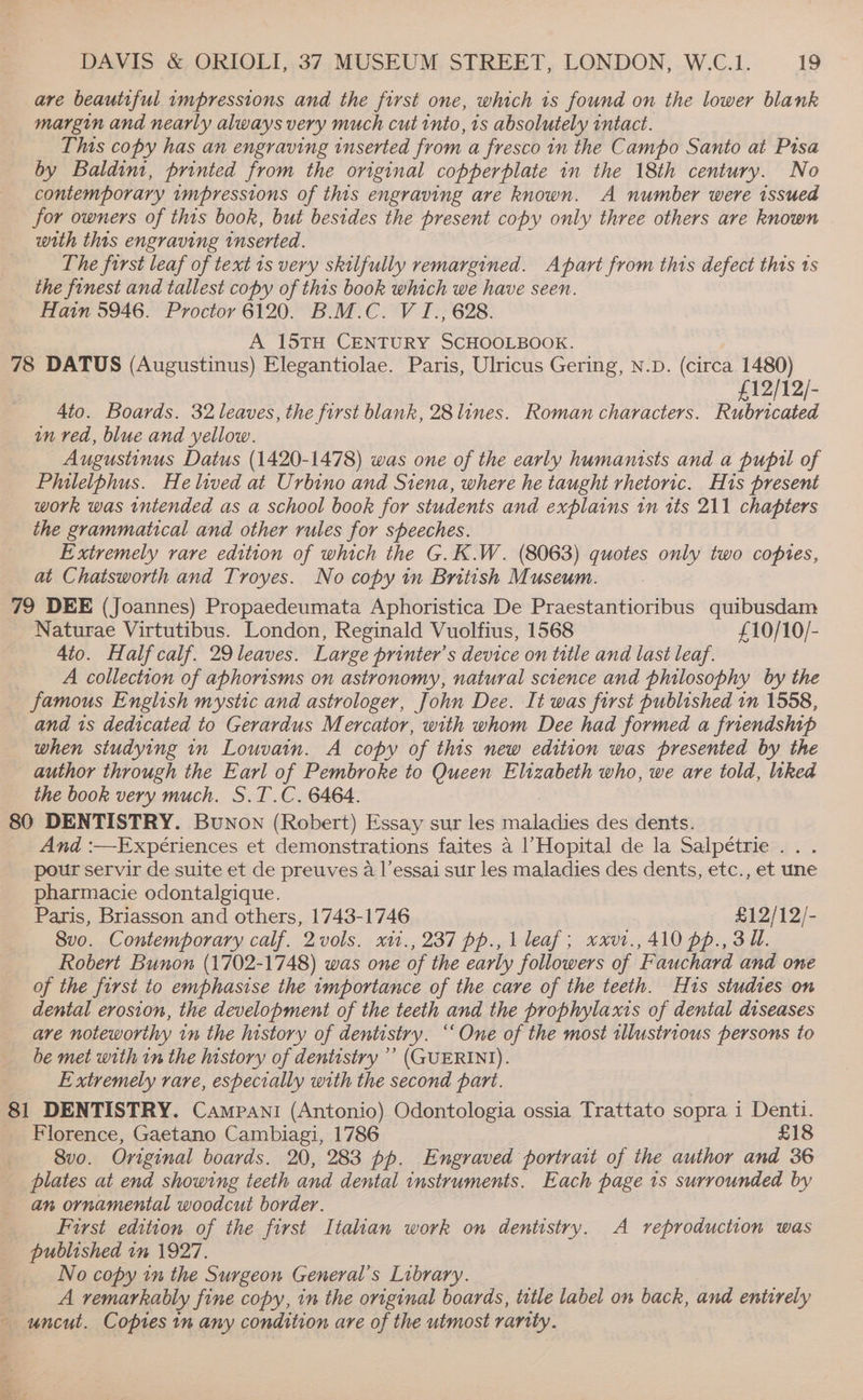 are beautiful impressions and the first one, which 1s found on the lower blank margin and nearly always very much cut into, 1s absolutely intact. This copy has an engraving inserted from a fresco 1n the Campo Santo at Pisa by Baldini, printed from the original copperplate in the 18th century. No contemporary wmpressions of this engraving are known. A number were issued for owners of thts book, but besides the present copy only three others are known with this engraving inserted. The first leaf of text 1s very skilfully remargined. Apart from this defect this 1s the finest and tallest copy of this book which we have seen. Hain 5946. Proctor 6120. B.M.C. V I., 628. A 15TH CENTURY SCHOOLBOOK. 78 DATUS (Augustinus) Elegantiolae. Paris, Ulricus Gering, N.D. (circa 1480) , £12/12/- 4to. Boards. 32 leaves, the first blank, 28 lines. Roman characters. Rubricated in ved, blue and yellow. Augustinus Datus (1420-1478) was one of the early humanists and a pupil of Philelphus. He lived at Urbino and Siena, where he taught rhetoric. His present work was intended as a school book for students and explains tn its 211 chapters the grammatical and other rules for speeches. Extremely rare edition of which the G.K.W. (8063) quotes only two copies, at Chatsworth and Troyes. No copy in British Museum. : 79 DEE (Joannes) Propaedeumata Aphoristica De Praestantioribus quibusdam Naturae Virtutibus. London, Reginald Vuolfius, 1568 £10/10/- 4to. Half calf. 29 leaves. Large printer’s device on title and last leaf. A collection of aphorisms on astronomy, natural science and philosophy by the famous English mystic and astrologer, John Dee. It was first published in 1558, and 1s dedicated to Gerardus Mercator, with whom Dee had formed a friendship when studying in Louvain. A copy of this new edition was presented by the author through the Earl of Pembroke to Queen Elizabeth who, we are told, liked the book very much. S.T.C. 6464. 80 DENTISTRY. Bunon (Robert) Essay sur les maladies des dents. And :—Expériences et demonstrations faites a |’Hopital de la Salpétrie ... pour servir de suite et de preuves a l’essai sur les maladies des dents, etc., et une pharmacie odontalgique. Paris, Briasson and others, 1743-1746 £12/12/- 8vo. Contemporary calf. 2vols. x11., 237 pp., 1 leaf; xxv1., 410 pp., 3 Ul. Robert Bunon (1702-1748) was one of the early followers of Fauchard and one of the first to emphasise the importance of the care of the teeth. His studies on dental erosion, the development of the teeth and the prophylaxis of dental diseases are noteworthy in the history of dentistry. ‘‘ One of the most tllustrious persons to be met with in the history of dentistry ’’ (GUERINI). Extremely rare, especially with the second part. 81 DENTISTRY. Campani (Antonio) Odontologia ossia Trattato sopra 1 Denti. Florence, Gaetano Cambiagi, 1786 £18 pe. Bvo. Original boards. 20, 283 pp. Engraved portrait of the author and 36 _ plates at end showing teeth and dental instruments. Each page 1s surrounded by an ornamental woodcut border. First edition of the first Italian work on dentistry. A reproduction was published in 1927. No copy in the Surgeon General's Library. : A remarkably fine copy, in the original boards, title label on back, and entirely - uncut. Copies in any condition are of the utmost rarity.