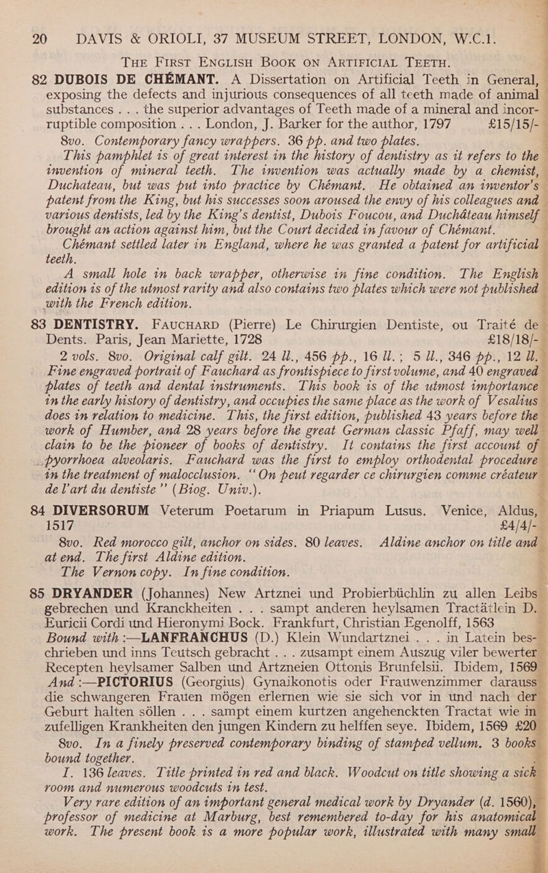 — 20 DAVIS &amp; ORIOLI, 37 MUSEUM STREET, LONDON, W:‘C.1- THE First ENGLISH BOOK ON ARTIFICIAL TEETH. 82 DUBOIS DE CHEMANT. A Dissertation on Artificial Teeth in General, — exposing the defects and injurious consequences of all teeth made of Rin substances . . . the superior advantages of Teeth made of a mineral and incor- ruptible composition ... London, J. Barker for the author, 1797 £15/15/- 8vo. Contemporary fancy wrappers. 36 pp. and two plates, This pamphlet 1s of great interest in the history of dentistry as it refers to the invention of mineral teeth. The invention was actually made by a chemist, Duchateau, but was put into practice by Chémant. He obtained an inventor's patent from the King, but his successes soon aroused the envy of his colleagues and various dentists, led by the King’s dentist, Dubois Foucou, and Duchateau himscige ; brought an action against him, but the Court decided in favour of Chémant. Chémant settled later in England, where he was granted a patent for artificial teeth. A small hole in back wrapper, otherwise in fine condition. The English | edition ts of the utmost rarity and also contains two plates which were not published — with the French edition. 83 DENTISTRY. Faucuarp (Pierre) Le Chirurgien Dentiste, ou Traité de Dents. Paris, Jean Mariette, 1728 £18/18/-_ 2 vols. 8v0. Original calf gilt. 24 ll., 456 pp., 16 Ul.; 5 Ul., 346 pp., 12 UW. Fine engraved portrait of Fauchard as frontispiece to first volume, and 40 engraved plates of teeth and dental instruments. This book 1s of the utmost importance in the early nstory of dentistry, and occupies the same place as the work of Vesalius does tn relation to medicine. This, the first edition, published 43 years before the work of Humber, and 28 years before the great German classic Pfaff, may well clain to be the pioneer of books of dentistry. It contains the first account of _pyorrhoea alveolaris. Fauchard was the first to employ orthodental procedure in the treatment of malocclusion. “On peut regarder ce chirurgien comme créateur deVart du dentiste’’ (Biog. Univ.). 84 DIVERSORUM Veterum Poetarum in Priapum Lusus. Venice, Aldusa 1517 £4/4/- 8vo. Red morocco gilt, anchor on sides. 80 leaves. Aldine anchor on title and at end. The first Aldine edition. . The Vernon copy. In fine condttion. 85 DRYANDER (Johannes) New Artznei und Probierbtchlin zu allen Leibs_ gebrechen und Kranckheiten . . . sampt anderen heylsamen Tractdilein D. Euricii Cordi und Hieronymi Bock. Frankfurt, Christian Egenolff, 1563 . Bound with :—LANFRANCHUS (D.) Klein Wundartznei .. . in Latein bes- chrieben und inns Teutsch gebracht .. . zusampt einem Auszug viler bewerter Recepten heylsamer Salben und Artzneien Ottonis Brunfelsu. Ibidem, 1569 _ And :—PICTORIUS (Georgius) Gynaikonotis oder Fratwenzimmer darauss die schwangeren Frauen mégen erlernen wie sie sich vor in und nach der Geburt halten séllen . . . sampt einem kurtzen angehenckten Tractat wie m_ ENED Krankheiten den jungen Kindern zu helffen seye. Ibidem, 1569 £20_ 8vo. Ina finely preserved contemporary binding of stamped vellum, 3 books. bound together. I. 136 leaves. Title printed in red and black. Woodcut on title showing a sick room and numerous woodcuts tn test. Very rare edition of an important general medical work by Dryander (d. 1560), - professor of medicine at Marburg, best remembered to-day for his anatomical work. The present book.1s a more popular work, illustrated with many small i