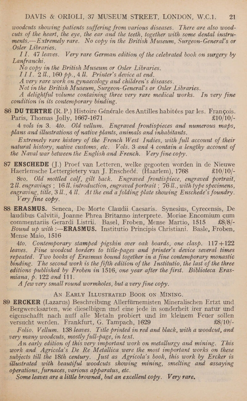 woodcuts showing patients suffering from various diseases. There are also wood- cuts of the heart, the eye, the ear and the teeth, together with some dental instru- ments.— Extremely rare. No copy in the British Museum, Surgeon-General’s or Osler Libraries. II. 47 leaves. Very rare German edition of the celebrated book on surgery by Lanfranchi. No copy in the British Museum or Osler Libraries. III, 2U.,160 pp.,4 ll. Printer’s device at end. A very rare work on gynaecology and children’s diseases. Not in the British Museum, Surgeon-General’s or Osler Libraries. A delightful volume containing three very rare medical works. In very fine condition in rts contemporary binding. 86 DU TERTRE (R. P.) Histoire Générale des Antilles habitées par les. Francois. Paris, Thomas Jolly, 1667-1671 £10/10/- 4 vols in 3: Ato. Old vellum. Engraved frontispieces and numerous maps, plans and illustrations of native plants, animals and inhalitants. Extremely rare history of the French West Indies, with full account of thetr natural history, native customs, etc. Vols. 3 and 4 contain a lengthy account of the Naval war between the English and French. Very fine copy. 87 ENSCHEDE (J.) Proef van Letteren, welke gegooten worden in de Nieuwe - Haerlemsche Lettergietery van J. Enschedé. (Haarlem), 1768 £10/10/- 8vo. Old mottled calf, gilt back. Engraved frontispiece, engraved portrait, 21. engravings ; 16 1l. introduction, engraved portrait ; 76 1l., with type specimens, engraving, title, 31ll.,4 1. At the end a folding plate showing Enschede’s foundry. Very fine copy. 88 ERASMUS. Seneca, De Morte Claudii Caesaris. Synesius, Cyrecensis, De laudibus Calvitii, Joanne Phrea Britanno interprete. Moriae Encomium cum commentariis Gerardi Listrii. Basel, Froben, Mense Martio, 1515 £8/8/- Bound up with :—ERASMUS. Institutio Principis Christiani. Basle, Froben, Mense Maio, 1516 Ato. Contemporary stamped pigskin over oak boards, one clasp. 117+122 leaves. Fine woodcut borders to title-pages and printer's device several times repeated. Two books of Erasmus bound together in a fine contemporary monastic binding. The second work ts the fifth edition of the Institutio, the last of the three editions published by Froben in 1516, one year after the first. Biblioteca Eras- moana, p. 122 and 111. . A few very small round wormholes, but avery fine copy. AN EarRLy ILLUSTRATED BOOK ON MINING. 89 ERCKER (Lazarus) Beschreibung Allerftirnemisten Mineralischen Ertzt und Bergwercksarten, wie dieselbigen und eine jede in sonderheit irer natur und eigenschafft nach auff alle Metaln probiert und im kleinem Feuer sollen versucht werden. Frankfurt, G. Tampach, 1629 £8/10/- Folio. Vellum. 138 leaves. Title printed in red and black, with a woodcut, and very many woodcuts, mostly full-page, in text. An early edition of this very important work on metallurgy and mining. This work and Agricola’s De Re Metallica were the most 1mportant works on these subjects till the 18th century. Just as Agricola’s book, this work by Ercker is illustrated with beautiful woodcuts showing mining, smelting and assaying _ operations, furnaces, various apparatus, etc. Some leaves are a little browned, but an excellent copy. Very rare,