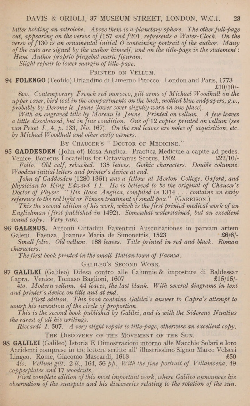 latter holding an astrolobe. Above them is a planetary sphere. The other full-page cut, appearing on the versos of {157 and f201, represents a Water-Clock. On the verso of {130 1s an ornamental initial O containing portrait of the author. Many of the cuts are signed by the author himself, and on the title-page 1s the statement : Hanc Author proprio pingebat marte figuram. Slight repair to lower margin of title-page. PRINTED ON VELLUM. 94 FOLENGO (Teofilo) Orlandino di Limerno Pitocco. London and Paris, 1773 £10/ 10/- 8vo. Contemporary French ved morocco, gilt arms of Michael Woodhull on the upper cover, bird tool in the compartments on the back, mottled blue endpapers, g.e., probably by Derome le Jeune (lower cover slightly worn in one place). With an engraved title by Moreau le Jeune. Printed on vellum. A few leaves a little discoloured, but in fine condition. One of 12 copies printed on vellum (see van Praet I., 4, p. 133, No. 167). On the end leaves are notes of acquisition, etc. by Michael Woodhull and other early owners. By CHAUCER’S “ DocTOR OF MEDICINE.”’ 95 GADDESDEN (John of) Rosa Anglica. Practica Medicine a capite ad pedes. Venice, Bonetus Locatellus for Octavianus Scotus, 1502 £22/10/- Folio. Old calf, rebacked. 135 leaves. Gothic characters. Double columns. Woodcut initial letters and printer’s device at end. John of Gaddesden (1280-1361) was a fellow at Merton College, Oxford, and physician to King Edward II. He 1s believed to be the original of Chaucer’s Doctor of Physic. “His Rosa Anglica, compiled in 1314 .. . contains an early veference to the red light or Finsen treatment of small pox.”’ (GARRISON. ) This the second edition of his work, which ts the first printed medical work of an Englishman (first published in 1492). Somewhat waterstained, but an excellent sound copy. Very rare. 96 GALENUS. Antonii Cittadini Faventini Auscultationes in parvam artem Galeni. Faenza, Joannes Maria de Simonettis, 1523 £6/6/- Small folio. Old vellum. 188 leaves. Title printed in ved and black. Roman characters. . The first book printed in the small Italian town of Faenza. GALILEO’S SECOND WORK. 97 GALILEI (Galileo) Difesa contro alle Calunnie &amp; imposture di Baldessar Capra. Venice, Tomaso Baglioni, 1607 £15/15/- 4to. Modern vellum. 44 leaves, the last blank. With several diagrams tn text and printer’s device on title and at ‘end. First edition. This book contains Galilei’s answer to Capra’s attempt to usurp his invention of the circle of proportion. This 1s the second book published by Galilei, and 1s with the Sidereus Nuntius the rarest of all his writings. Riccardi I. 507. A very slight repatr to title-page, otherwise an excellent copy. THE DISCOVERY OF THE MOVEMENT OF THE SUN. 98 GALILEI (Galileo) Istoria E Dimostrazioni intorno alle Macchie Solari e loro Accidenti comprese in tre lettere scritte all’ illustrissimo Signor Marco Velseri Lingeo. Rome, Giacomo Mascardi, 1613 £50 4to. Vellum gilt. 2 ll., 164, 56 pp. With the fine portrait of Villamoena, 49 copperplates and 17 woodcuts. First complete edition of this most important work, where Galileo announces lis observation of the sunspots and his discoveries relating to the rotation of the sun.
