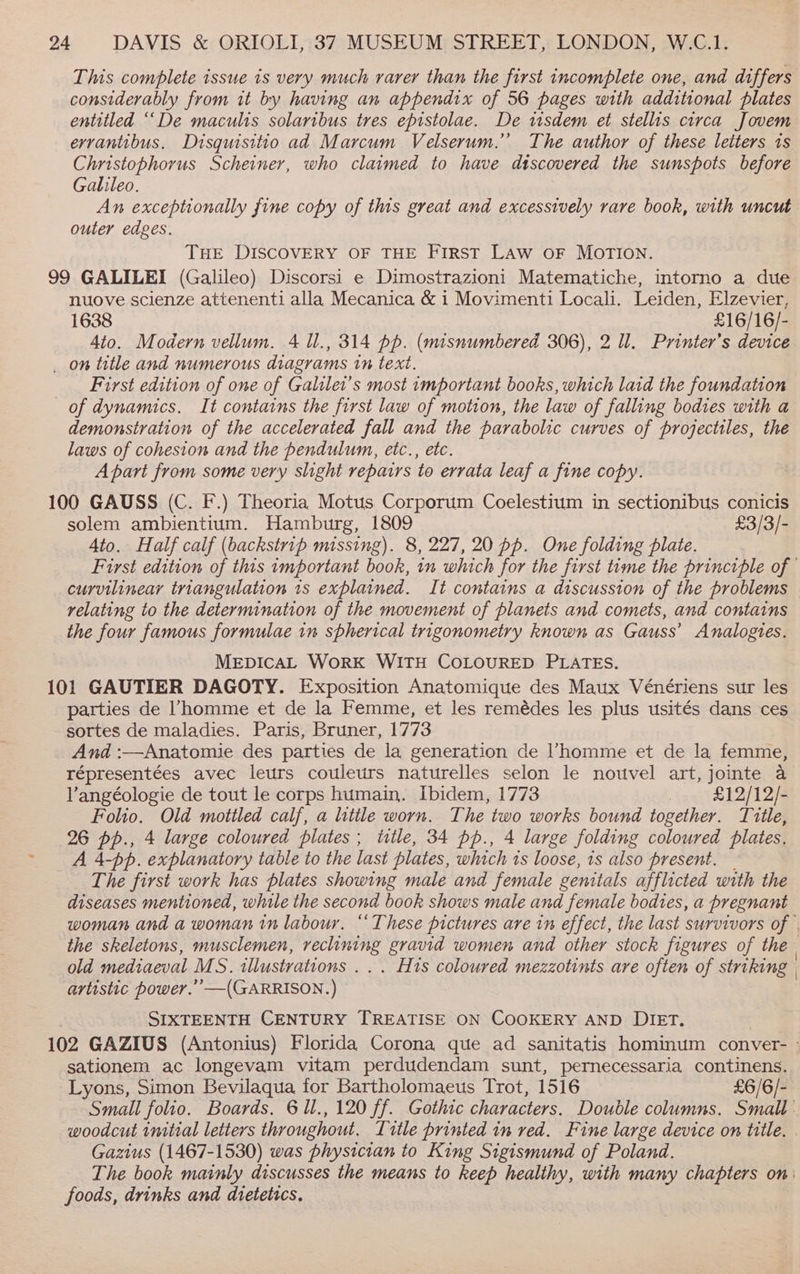 This complete issue is very much rarer than the first incomplete one, and differs considerably from it by having an appendix of 56 pages with additional plates entitled ““De maculis solaribus tres epistolae. De wsdem et stellis circa Jovem evrantibus. Disquisitio ad Marcum Velserum.’’ The author of these letters 1s Christophorus Scheiner, who claimed to have discovered the sunspots before Galileo. An exceptionally fine copy of this great and excessively rare book, with uncut outer edges. THE DISCOVERY OF THE First Law oF MOTION. 99 GALILEI (Galileo) Discorsi e Dimostrazioni Matematiche, intorno a due nuove scienze attenenti alla Mecanica &amp; i Movimenti Locali. Leiden, Elzevier, 1638 £16/16/- Ato. Modern vellum. 4 ll., 314 pp. (misnumbered 306), 2 ll. Printer’s device _ on title and numerous diagrams tn text. First edition of one of Galiler's most important books, which laid the foundation of dynamics. It contains the first law of motion, the law of falling bodies with a demonstration of the accelerated fall and the parabolic curves of projectiles, the laws of cohesion and the pendulum, etc., etc. Apart from some very slight repairs to errata leaf a fine copy. 100 GAUSS (C. F.) Theoria Motus Corporum Coelestium in sectionibus conicis solem ambientium. Hamburg, 1809 £3/3/- 4to. Half calf (backstrip missing). 8, 227, 20 pp. One folding plate. First edition of this important book, in which for the first time the principle of curvilinear triangulation 1s explained. It contains a discussion of the problems relating to the determination of the movement of planets and comets, and contains the four famous formulae in spherical trigonometry known as Gauss’ Analogies. MEDICAL WoRK WITH COLOURED PLATES. 101 GAUTIER DAGOTY. Exposition Anatomique des Maux Vénériens sur les parties de homme et de la Femme, et les remédes les plus usités dans ces sortes de maladies. Paris, Bruner, 1773 And :—Anatomie des parties de la generation de l’homme et de la femme, répresentées avec leurs couleurs naturelles selon le nouvel art, jointe a Vangéologie de tout le corps humain. Ibidem, 1773 3 £12/12/- Folio. Old mottled calf, a little worn. The two works bound together. Title, 26 pp., 4 large coloured plates; title, 34 pp., 4 large folding coloured plates. A 4-pp. explanatory table to the last plates, which is loose, 1s also present. The first work has plates showing male and female genitals afflicted with the diseases mentioned, while the second book shows male and female bodies, a pregnant woman and a woman in labour. “These pictures are in effect, the last survivors of | the skeletons, musclemen, reclining gravid women and other stock figures of the. old mediaeval MS. illustrations . . . His coloured mezzotints are often of striking | artistic power.’ —(GARRISON.) SIXTEENTH CENTURY TREATISE ON COOKERY AND DIET. 102 GAZIUS (Antonius) Florida Corona que ad sanitatis hominum conver- - sationem ac longevam vitam perdudendam sunt, pernecessaria continens. Lyons, Simon Bevilaqua for Bartholomaeus Trot, 1516 £6/6/- Small folio. Boards. 6 ll., 120 ff. Gothic characters. Double columns. Small woodcut initial letters throughout. Title printed in red. Fine large device on title. . Gazius (1467-1530) was physician to King Sigismund of Poland. The book mainly discusses the means to keep healthy, with many chapters on: foods, drinks and dietetics.