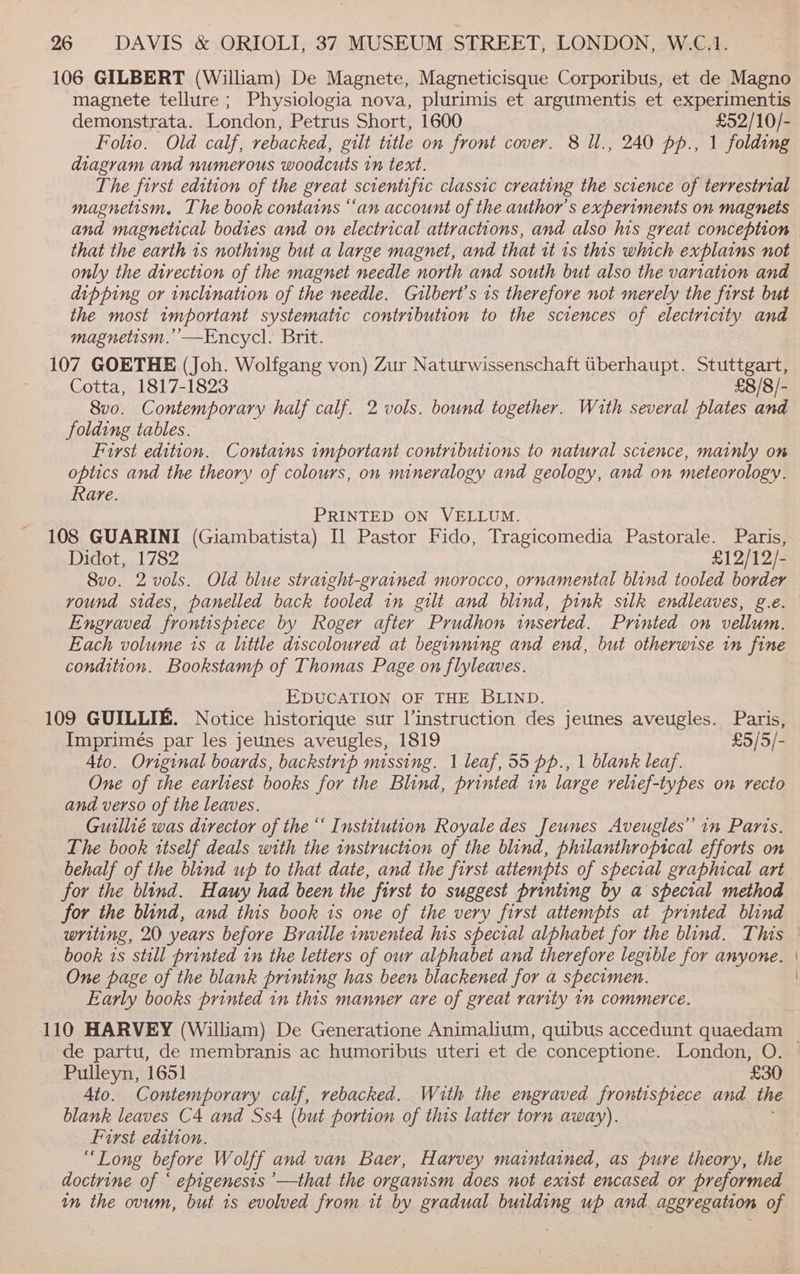 106 GILBERT (William) De Magnete, Magneticisque Corporibus, et de Magno magnete tellure; Physiologia nova, plurimis et argumentis et experimentis demonstrata. London, Petrus Short, 1600 £52/10/- Folio. Old calf, rebacked, gilt title on front cover. 8 Ul., 240 pp., 1 folding diagram and numerous woodcuts in text. The first edition of the great serentific Hines creating the science of terrestrial magnetism. The book contains “an account of the author's experiments on magnets and magnetical bodies and on electrical attractions, and also his great conception that the earth is nothing but a large magnet, and that tt 1s this which explains not only the direction of the magnet needle north and south but also the variation and dipping or inclination of the needle. Gilbert's is therefore not merely the first but the most important systematic contribution to the sciences of electricity and magnetism.’’—Encycl. Brit. 107 GOETHE (Joh. Wolfgang von) Zur Naturwissenschaft uberhaupt. Stuttgart, Cotta, 1817-1823 £8/8/- 8vo. Contemporary half calf. 2 vols. bound together. With several plates and folding tables. First edition. Contains important contributions to natural science, mainly on optics and the theory of colours, on mineralogy and geology, and on meteorology. Rare. PRINTED ON VELLUM. 108 GUARINI (Giambatista) [1 Pastor Fido, Tragicomedia Pastorale. Paris, Didot,.1782,..4 £12/12/- 8vo. 2 vols. Old blue straight-grained morocco, ornamental blind tooled border vound sides, panelled back tooled in gilt and blind, pink silk endleaves, g.e. Engraved frontispiece by Roger after Prudhon inserted. Printed on vellum. Each volume ts a little discoloured at beginning and end, but otherwise in fine condition. Bookstamp of Thomas Page on flyleaves. EDUCATION OF THE BLIND. 109 GUILLIE. Notice historique sur l’instruction des jeunes aveugles. Paris, Imprimés par les jeunes aveugles, 1819 £5/5/- Ato. Original boards, backstrip missing. | leaf, 55 pp., 1 blank leaf. One of the earliest books for the Blind, printed in large relief-types on recto and verso of the leaves. Guillié was director of the ‘‘ Institution Royale des Jeunes Aveugles” in Paris. The book itself deals with the instruction of the blind, philanthroptcal efforts on behalf of the blind up to that date, and the first attempts of special graphical art for the blind. Hauy had been the first to suggest printing by a special method for the blind, and this book is one of the very first attempts at printed blind writing, 20 years before Braille invented his special alphabet for the blind. This © book 1s still printed in the letters of our alphabet and therefore legible for anyone. One page of the blank printing has been blackened for a specimen. Early books printed in this manner are of great rarity in commerce. 110 HARVEY (William) De Generatione Animalium, quibus accedunt quaedam de partu, de membranis ac humoribus uteri et de conceptione. London, O. | Pulleyn, 1651 £30 4to. Contemporary calf, rebacked. With the engraved frontispiece and the blank leaves C4 and Ss4 (but portion of this latter torn away). First edition. “Long before Wolff and van Baer, Harvey maintained, as pure theory, the doctrine of ‘ epigenesis ’—that the organism does not exist encased or preformed in the ovum, but 1s evolved from it by gradual building up and. aggregation of