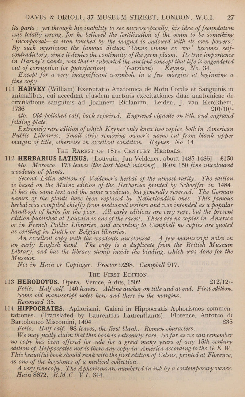 its parts ; yet through his inability to see microscopically, his idea of fecundation was totally wrong, for he believed the fertilization of the ovum to be something “incorporeal—as tron touched by the magnet 1s endowed with us own powers.’ By such mysticism the famous dictum ‘Omne vivum ex ovo’ becomes self- contradictory, since it dentes the continuity of the germ plasm. Its true importance in Harvey’s hands, was that tt subverted the ancient concept that life 1s engendered out of corruption (or putrefaction) ...”’ (Garrison). Keynes, No. 34. Except for a very insignificant wormhole in a few margins at beginning a animalibus, cui accedunt ejusdem auctoris execitationes duae anatomicae de circulatione sanguinis ad Joannem Riolanum. Leiden, J. van Kerckhem, 1736 £10/10/- Ato. Old polished calf, back repaired. Engraved vignette on title and engraved folding plate. Extremely rare edition of which Keynes only knew two coptes, bothin American Public Libraries. Small strip removing owner’s name cut from blank upper margin of title, otherwise in excellent condition. Keynes, No. 14. THE RAREST OF 15TH CENTURY HERBALS. 4to. Morocco. 173 leaves (the last blank missing). With 150 fine uncoloured woodcuts of plants. Second Latin edition of Veldener’s herbal of the utmost rarity. The edition as based on the Mainz edition of the Herbarius printed by Schoeffer in 1484. It has the same text and the same woodcuts, but generally reversed. The German names of the plants have been replaced by Netherlandish ones. This famous herbal was compiled chiefly from mediaeval writers and was intended as a popular handbook of herbs for the poor. All early editions are very rare, but the present edition ‘published at Louvain is one of the rarest. There are no copies in America or 1m French Public Libraries, and according to Campbell no copies are quoted as existing in Dutch or Belgian libraries. An excellent copy with the woodcuts uncoloured. A few manuscript notes in an early English hand. The copy is a duplicate from the British Museum Library, and has the library stamp inside the binding, which was done for the Museum. Not 1» Hain or Copinger. Proctor 9298. Campbell 917. THE First EDITION. Folio. Half calf. 140 leaves. Aldine anchor on title and at end. Furst edition. Some old manuscript notes here and there in the margins. Renouard 35. tationes. (Translated by Laurentius Laurentianus). Florence, Antonio di Bartolomeo Miscomini, 1494. : £35 Folio. Half calf. 98 leaves, the first blank. Roman characters. We may justly claim that this book ts extremely rare. So far as we can remember no copy has been offered for sale for a great many years of any 15th century edition of Hippocrates nor is there any copy in America according to the G.K.W. This beautiful book should rank with the first edition of Celsus, printed at Florence, as one of the keystones of a medical collection. A very finecopy. The Aphorisms arenumbered in ink by a FORE RY owner. Hain 8672. B.M.C. V I. 644.