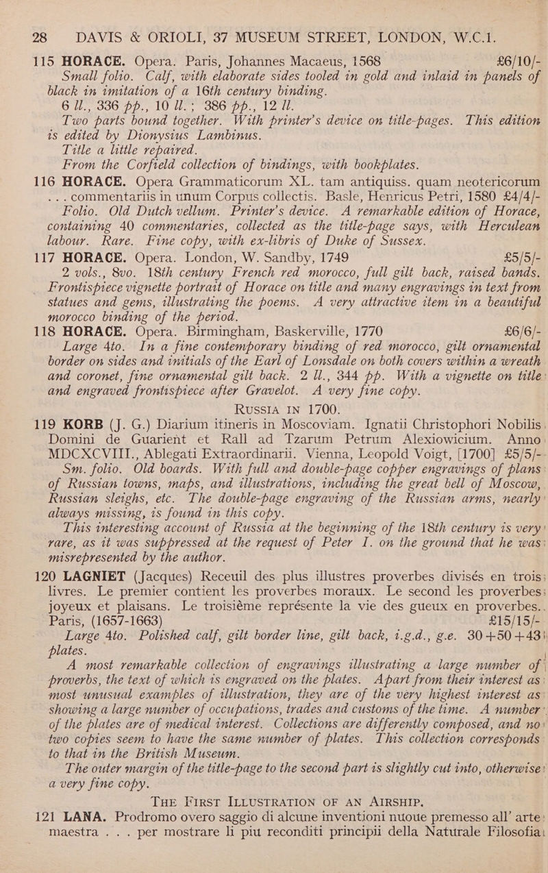 115 HORACE. Opera. Paris, Johannes Macaeus, 1568 £6/10/- Small folio. Calf, with elaborate sides tooled in gold and inlaid in panels of black 1m imitation of a 16th century binding. 6 U., 336 pp., 10 Uo; “386° pp.; 12 71. Two parts bound together. With printer’s device on title-pages. This edition is edited by Dionysius Lambinus. Title a little repatred. From the Corfield collection of bindings, with bookplates. 116 HORACE. Opera Grammaticorum XL. tam antiquiss. quam neotericorum ...commentariis in unum Corpus collectis. Basle, Henricus Petri, 1580 £4/4/- Folio. Old Dutch vellum. Printer’s device. A vemarkable edition of Horace, containing 40 commentaries, collected as the title-page says, with Herculean labour. Rare. Fine copy, with ex-libris of Duke of Sussex. 117 HORACE. Opera. London, W. Sandby, 1749 £5/5/- 2 vols., 8vo. 18th century French red morocco, full gilt back, raised bands. Frontispiece vignette portrait of Horace on title and many engravings in text from statues and gems, illustrating the poems. A very attractive ttem in a beautiful morocco binding of the period. 118 HORACE. Opera. Birmingham, Baskerville, 1770 £6/6/- Large 4to. In a fine contemporary binding of red morocco, gilt ornamental border on sides and initials of the Earl of Lonsdale on both covers within a wreath and coronet, fine ornamental gilt back. 2 ll., 344 pp. With a vignette on title: and engraved frontispiece after Gravelot. A very fine copy. Russia In 1700. 119 KORB (J. G.) Diarium itineris in Moscoviam. Ignatii Christophori Nobilis, Domini de Guarient et Rall ad Tzarum Petrum Alexiowicium. Anno: MDCXCVIII., Ablegati Extraordinarii. Vienna, Leopold Voigt, [1700] £5/5/-- Sm. folio. Old boards. With full and double-page copper engravings of plans: of Russian towns, maps, and illustrations, including the great bell of Moscow, Russian sleighs, etc. The double-page engraving of the Russian arms, nearly’ always missing, 1s found in this copy. This interesting account of Russia at the beginning of the 18th century is very: vare, as 1t was suppressed at the request of Peter I. on the grownd that he was: misrepresented by the author. 120 LAGNIET (Jacques) Receuil des plus illustres proverbes divisés en trois: livres. Le premier contient les proverbes moraux. Le second les proverbes: joyeux et plaisans. Le troisiéme représente la vie des gueux en proverbes.. Paris, (1657-1663) £15/15/- Large 4to. Polished calf, gilt border line, gilt back, t.g.d., g.e. 30+50+4+43). lates. A most remarkable collection of engravings illustrating a large number of proverbs, the text of which 1s engraved on the plates. Apart from their interest as: most unusual examples of tllustration, they are of the very highest interest as showing a large number of occupations, trades and customs of the time. A number’ of the plates are of medical interest. Collections are differently composed, and no) two copies seem to have the same number of plates. This collection corresponds to that in the British Museum. The outer margin of the title-page to the second part ts slightly cut into, otherwise: a very fine copy. | THE First ILLUSTRATION OF AN AIRSHIP. 121 LANA. Prodromo overo saggio di alcune inventioni nuove premesso all’ arte: maestra . . . per mostrare li piu reconditi principu della Naturale Filosofia: