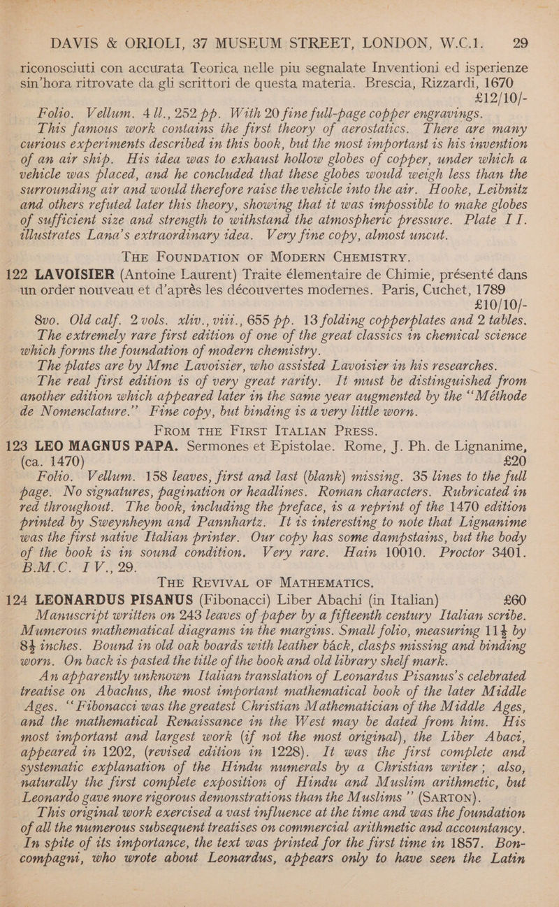 riconosciuti con accurata Teorica nelle piu segnalate Inventioni ed isperienze sin hora ritrovate da gli scrittori de questa materia. Brescia, Rizzardi, 1670 £12/10/- Folio. Vellum. 4 Ul., 252 pp. With 20 fine full-page copper engravings. This famous work contains the first theory of aerostatics. There are many curious experiments described 1n this book, but the most important 1s his invention of an air ship. His tdea was to exhaust hollow globes of copper, under which a vehicle was placed, and he concluded that these globes would weigh less than the surrounding air and would therefore ratse the vehicle into the air. Hooke, Leibnitz and others refuted later this theory, showing that 1t was 1mpossible to make globes of sufficient size and strength to withstand the atmospheric pressure. Plate ITI. illustrates Lana's extraordinary idea. Very fine copy, almost uncut. THE FOUNDATION OF MODERN CHEMISTRY. 129 LAVOISIER (Antoine Laurent) Traite élementaire de Chimie, présenté dans un order nouveau et d’aprés les découvertes modernes. Paris, Cuchet, 1789 £10/10/- 8vo. Old calf. 2vols. xliv., vii1., 655 pp. 13 folding copperplates and 2 tables. The extremely rare first edition of one of the great classics 1n chemical science which forms the foundation of modern chemistry. The plates are by Mme Lavoisier, who assisted Lavotster in his researches. The real first edition is of very great varity. It must be distinguished from another edition which appeared later in the same year augmented by the ‘Méthode de Nomenclature.’ Fine copy, but binding ts a very litile worn. FROM THE First ITALIAN PRESS. 123 LEO MAGNUS PAPA. Sermones et Epistolae. Rome, J. Ph. de Lignanime, (ca. 1470) £20 Foho. Vellum. 158 leaves, first and last (blank) missing. 35 lines to the full page. No signatures, pagination or headlines. Roman characters. Rubricated in ved throughout. The book, including the preface, is a reprint of the 1470 edition printed by Sweynheym and Pannhariz. It 1s interesting to note that Lignanime was the first native Italian printer. Our copy has some dampstains, but the body of the book 1s 1m sound condition. Very vare. Hain 10010. Proctor 3401. BM C.F V., 29. THE REVIVAL OF MATHEMATICS. 124 LEONARDUS PISANUS (Fibonacci) Liber Abachi (in Italian) £60 Manuscript written on 243 leaves of paper by a fifteenth century Italian scribe. Mumerous mathematical diagrams in the margins. Small folio, measuring 114 by 84 inches. Bound in old oak boards with leather back, clasps missing and binding worn. On back ts pasted the title of the book and old library shelf mark. An apparently unknown Italian translation of Leonardus Pisanus’s celebrated treatise on Abachus, the most important mathematical book of the later Middle Ages. “Fibonacci was the greatest Christian Mathematician of the Middle Ages, and the mathematical Renaissance in the West may be dated from him. His most important and largest work (if not the most original), the Liber Abact, appeared in 1202, (revised edition in 1228). It was the first complete and systematic explanation of the Hindu numerals by a Christian writer; also, naturally the first complete exposition of Hindu and Muslim arithmetic, but Leonardo gave more rigorous demonstrations than the Muslims ”’ (SARTON). This original work exercised avast influence at the time and was the foundation of all the numerous subsequent treatises on commercial arithmetic and accountancy. _ In spite of its importance, the text was printed for the first time in 1857. Bon- compagnt, who wrote about Leonardus, appears only to have seen the Latin