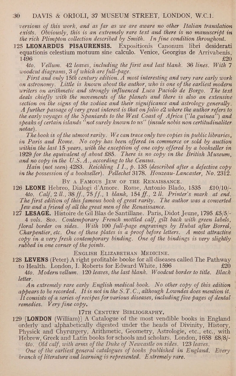 versions of this work, and as far as we are aware no other Italian translation exists. Obviously, this 1s an extremely rare text and there 1s no manuscript in the rich Plimpton collection described by Smuth. In fine condition throughout. 125 LEONARDUS PISAURENSIS. Expositionis Canonum libri desiderati equationis celestium motuum sine calculo. Venice, Georgius de Arrivabenis, 1496 £20 4to. Vellum. 42 leaves, including the first and last blank. 36 lines. With 7 woodcut diagrams, 3 of which are full-page. First and only 15th century edition. A most interesting and very rare early work on astronomy. Little is known about the author, who ts one of the earliest modern writers on arithmetic and strongly influenced Luca Pactolo de Borgo. The text deals chiefly with the movements of the planets and there 1s also an extensive section on the signs of the zodiac and their significance and astrology generally. A further passage of very great interest 1s that on folio e2 where the author refers to the early voyages of the Spaniards to the West Coast of Africa (‘‘la guinea’) and speaks of certain islands ‘‘not surely known to us”’ (insule nobis non certitudinaliter notae). oy book ts of the utmost rarity. We can trace only two copies in public libraries, im Paris and Rome. No copy has been offered in commerce or sold by auction within the last 15 years, with the exception of one copy offered by a bookseller in 1929 for the equivalent of about £85. There 1s no copy in the British Museum, and no copy in the U.S. A., according to the Census. Hain (not seen) 4283. Reichling II., p. 135 (described after a defective copy in the possession of a bookseller). Pellechet 3178. Houzeau- Lancaster, No. 2312. By a FaMous JEW OF THE RENAISSANCE. 126 LEONE Hebreo, Dialogi d’Amore. Rome, Antonio Blado, 1535 £10/10/- Ato. Calf, 2 ll., 38 ff., 75 ff., 1 blank, 154 ff., 2 ll. Printer’s mark at end. The first edition of this famous book of great rarity. The author was a converted Jew and a friend of all the great men of the Renatssance. 127 LESAGE. Histoire de Gil Blas de Santillane. Paris, Didot Jeune, 1795 £5/5/- 4 vols. 8v0. Contemporary French mottled calf, gilt back with green labels, floral border on sides. Wauth 100 full-page engravings by Hubat after Borrel, Charpentier, etc. One of these plates 1s a proof before letters. A most attractive copy in a very fresh contemporary binding. One of the bindings 1s very slightly vubbed in one corner of the joints. ENGLISH ELIZABETHAN MEDICINE. 128 LEVENS (Peter) A right profitable booke for all diseases called The Pathway to Health. London, I. Roberts for Edward White, 1596 £20 Ato. Modern vellum. 120 leaves, the last blank. Woodcut border to title. Black letter. An extremely rare early English medical book. No. other copy of this edition appears to be recorded. It1s notin the S.T.C., although Lowndes does mention tt. It consists of a series of recipes for various diseases, including five pages of dental vemedies. Very fine copy. 17TH CENTURY BIBLIOGRAPHY, 129 [LONDON (William)] A Catalogue of the most vendible books in England orderly and alphabetically digested under the heads of Divinity, History, Hebrew, Greek and Latin books for schools and scholars. London, 1658 £8/8/- 4to. Old calf, with arms of the Duke of Newcastle on sides. 123 leaves. One of the earliest general catalogues of books published in England. Every branch of literature and learning 1s represented. Extremely rare.