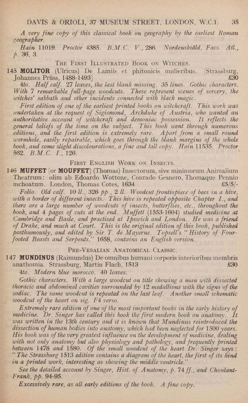 A very fine copy of this classical book on geography by the earliest Roman ceographer. Hain 11019. Proctor 43885. B.M.C. V., 286. Nordenskiéld, Facs. Atl., p. 36, 3. THE First ILLUSTRATED BooK ON WITCHES. 145 MOLITOR (Ulricus) De Lamiis et phitonicis mulieribus. [Strassburg, Johannes Priiss, 1488-1493] £30 4to. Half calf. 27 leaves, the last blank missing. 35 lines. Gothic characters. With 7 remarkable full-page woodcuts. These represent scenes of sorcery, the witches’ sabbath and other incidents connected with black magic. Furst edition of one of the earliest printed books on witchcraft. This work was undertaken at the request of Sigismond, Archduke of Austria, who wanted an authoritative account of witchcraft and demomac possession. It reflects the general beliefs of the time on the subject. This book went through numerous editions, and the first edition 1s extremely vare. Apart from a small round wormhole, easily repairable, which goes through the blank margins of the whole book, and some slight discolourations, a fine and tall copy. Hain 11535. Proctor . 567 BMC, 126: First ENGLISH WORK ON INSECTS. 146 MUFFET [or MOUFFET] (Thomas) Insectorum, sive minimorum Animalium Theatrum: olim ab Edoardo Wottone, Conrado Gesnero, Thomaque Pennio inchoatum. London, Thomas Cotes, 1634 £5/5/- Folio. Old calf. 10 U., 326 pp., 2 ll. Woodcut frontispiece of bees in a hive, with a border of different insects. This hive is repeated opposite Chapter I., and there ave a large number of woodcuts of insects, butterflies, etc., throughout the book, and 4 pages of cuts at the end. Muffett (1553-1604) studied medicine at Cambridge and Basle, and practised at Ipswich and London. He was a friend of Drake, and much at Court. This 1s the original edition of this book, published posthumously, and edited by Sir T. de Mayerne. Topsell’s “ History of Four- footed Beasts and Serpents,” 1658, contains an English version. PRE-VESALIAN ANATOMICAL CLASSIC. 147 MUNDINUS (Raimundus) De omnibus humani corporis interioribus membris anathomia. Strassburg, Martin Flach, 1513 £30 4to. Modern blue morocco. 40 leaves. Gothic characters. With a large woodcut on title showing a man with dissected thoracic and abdominal cavities surrounded by 12 medallions with the signs of the zodtac. The same woodcut is repeated on the last leaf. Another small schematic woodcut of the heart on sig. FA verso. . Extremely rare edition of one of the most important books in the early history of medicine. Dr. Singer has called this book the first modern book on anatomy. It was written in the 13th ceniury and it 1s known that Mundinus reintroduced the dissection of human bedies into anatomy, which had been neglected for 1500 years. Hs book was of the very greatest influence on the development of medicine, dealing with not only anatomy but also physiology and pathology, and frequently printed between 1478 and 1580. Of the small woodcut of the heart Dr. Singer says : “The Strassburg 15138 edition contains a diagram of the heart, the first of its kind in a printed work, interesting as showing the middle ventricle.” «See the detailed account by Singer, Hist. of Anatomy, p. 74 ff., and Choulant- _ Frank, pp. 94-95. Excessively rare, as all early editions of the book. A fine copy.