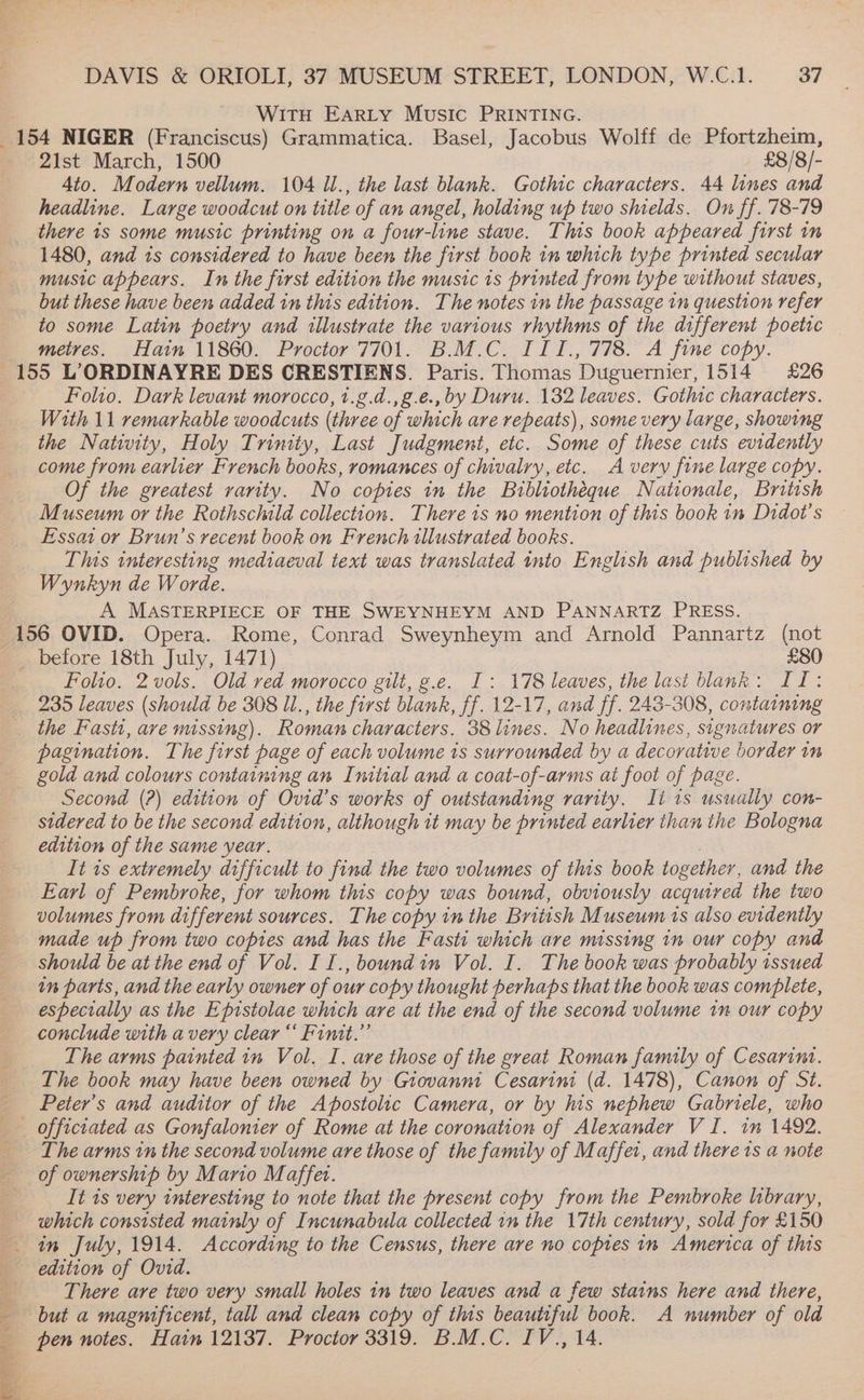 Witu Earty Music PRINTING. oe NIGER (Franciscus) Grammatica. Basel, Jacobus Wolff de Pfortzheim, 2lst March, 1500 £8/8/- 4to. Modern vellum. 104 Il., the last blank. Gothic characters. 44 lines and headline. Large woodcut on title of an angel, holding up two shields. On ff. 78-79 there 1s some music printing on a four-line stave. This book appeared first im 1480, and 1s considered to have been the first book in which type printed secular music appears. In the first edition the music is printed from type without staves, but these have been added in this edition. The notes in the passage tn question refer to some Latin poetry and illustrate the various rhythms of the different poetic metres. -Hain 11860. Proctor 7/01. B.M.C. ILf., 778. A fine copy. 155 L’ORDINAYRE DES CRESTIENS. Paris. Thomas Duguernier, 1514 £26 Folio. Dark levant morocco, 1.g.d.,g.e., by Duru. 132 leaves. Gothic characters. With 11 remarkable woodcuts (three of which are repeats), some very large, showing the Nativity, Holy Trinity, Last Judgment, etc. Some of these cuts evidently come from earlier French books, romances of chivalry, etc. A very fine large copy. Of the greatest rarity. No copies in the Bibliotheque Nationale, British Museum or the Rothschild collection. There is no mention of this book in Didot’s Essat or Brun’s recent book on French illustrated books. This interesting mediaeval text was translated nto English and published by Wynkyn de Worde. A MASTERPIECE OF THE SWEYNHEYM AND PANNARTZ PRESS. 156 OVID. Opera. Rome, Conrad Sweynheym and Arnold Pannartz (not _ before 18th July, 1471) £80 Folio. 2vols. Old red morocco gilt, g.e. I: 178 leaves, the last blank: IT: 235 leaves (should be 308 Il., the first blank, ff. 12-17, and ff. 243-308, containing the Fast, ave missing). Roman characters. 38 lines. No headlines, signatures or pagination. The first page of each volume 1s surrounded by a decorative border 1m _ gold and colours containing an Initial and a coat-of-arms at foot of page. Second (?) edition of Ovid’s works of outstanding rarity. It 1s usually con- sidered to be the second edition, although tt may be printed earlier than the Bologna edition of the same year, It ts extremely difficult to find the two volumes of this book together, and the Earl of Pembroke, for whom this copy was bound, obviously acquired the two volumes from different sources. The copy in the British Museum is also evidently made up from two copies and has the Fastit which are missing in our copy and should be at the end of Vol. II., boundin Vol. I. The book was probably issued in parts, and the early owner of our copy thought perhaps that the book was complete, especially as the Epistolae which are at the end of the second volume in our copy conclude with avery clear“ Fintt.” The arms painted in Vol. I. are those of the great Roman family of Cesarint. The book may have been owned by Giovanni Cesarini (d. 1478), Canon of St. _ Peter's and auditor of the Apostolic Camera, or by his nephew Gabriele, who officiated as Gonfalonier of Rome at the coronation of Alexander VI. in 1492. The arms in the second volume are those of the family of Maffet, and there ts a note of ownership by Manio Maffet. It is very interesting to note that the present copy from the Pembroke library, which consisted mainly of Incunabula collected in the 17th century, sold for £150 _ tin July, 1914. According to the Census, there are no copies in America of this edition of Ovid. _-—*There are two very small holes in two leaves and a few stains here and there, but a magnificent, tall and clean copy of this beautiful book. A number of old pen notes. Hain 12137. Proctor 3319. B.M.C. IV., 14.