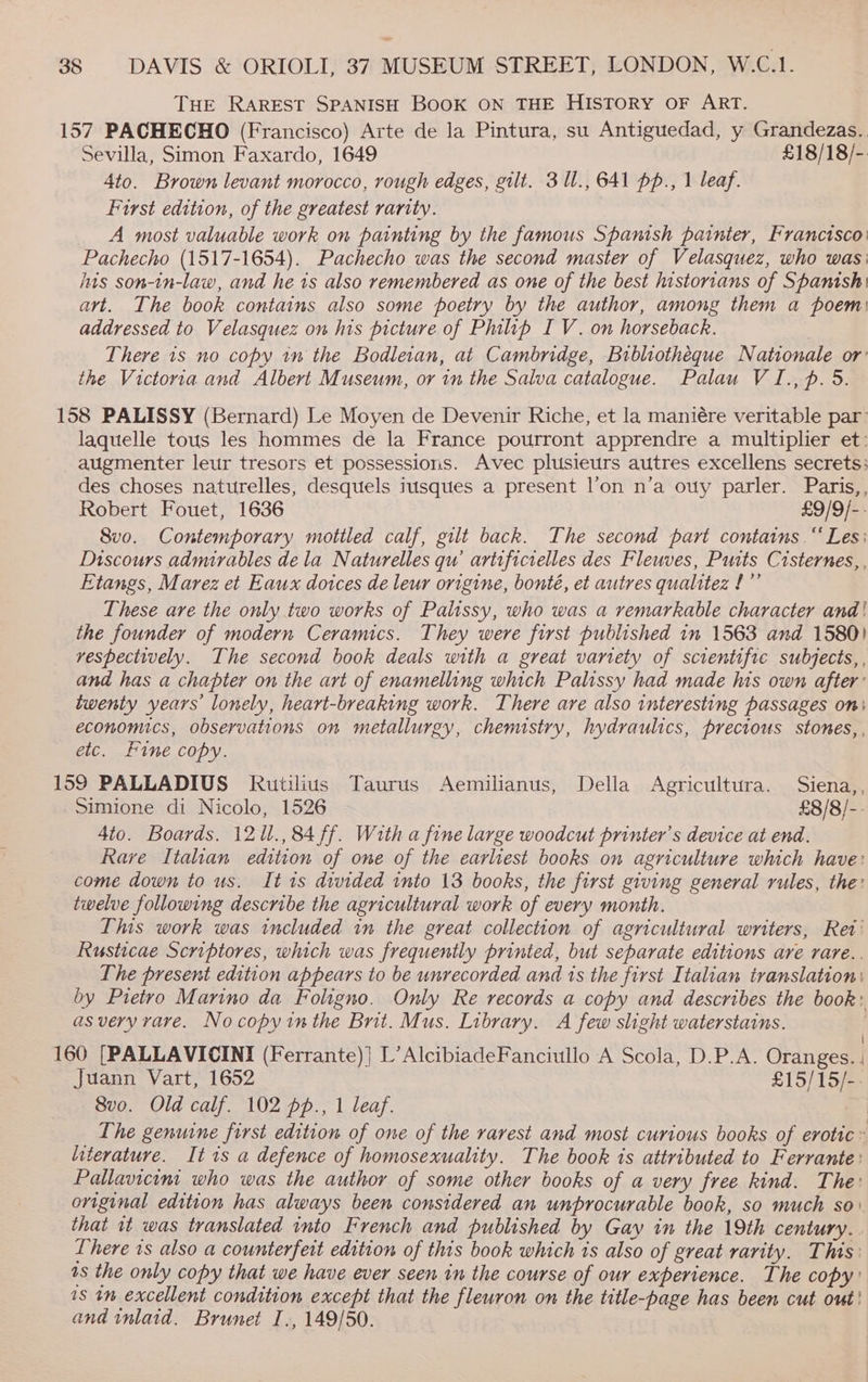 15 = THE RAREST SPANISH BOOK ON THE HISTORY OF ART. 7 PACHECHO (Francisco) Arte de la Pintura, su Antiguedad, y Grandezas. Sevilla, Simon Faxardo, 1649 £18/18/- 4to. Brown levant morocco, rough edges, gilt. 3 1l., 641 pp., 1 leaf. First edition, of the greatest rarity. A most valuable work on painting by the famous Spanish painter, Francisco: Pachecho (1517-1654). Pachecho was the second master of Velasquez, who was: his son-in-law, and he is also remembered as one of the best historians of Spanish art. The book contains also some poetry by the author, among them a poem) addressed to Velasquez on his picture of Philp I V. on horseback. There 1s no copy in the Bodleran, at Cambridge, Bibliotheque Nationale or’ the Victoria and Albert Museum, or in the Salva catalogue. Palau VI., p. 5. laquelle tous les hommes de la France pourront apprendre a multiplier et: augmenter leur tresors et possessions. Avec plusieurs autres excellens secrets: des choses naturelles, desquels itisques a present l’on n’a ouy parler. Paris,, Robert Fouet, 1636 £9/9/-- 8vo. Contemporary mottled calf, gilt back. The second part contains.“ Les: Discours admirables dela Naturelles qu artificielles des Fleuves, Puits Cisternes,, Etangs, Marez et Eaux dotces de leur origine, bonté, et autres qualitez !”’ These are the only two works of Palissy, who was a remarkable character and! the founder of modern Ceramics. They were first published in 1563 and 1580) vespectively. The second book deals with a great variety of scientifre subjects, , and has a chapter on the art of enamelling which Palissy had made his own after’ twenty years lonely, heart-breaking work. There are also interesting passages on} economics, observations on metallurgy, chemistry, hydraulics, precious stones, etc. Fine copy. Simione di Nicolo, 1526 £8/8/-- 4to. Boards. 1211., 84 ff. With a fine large woodcut printer’s device at end. Rave Italian edition of one of the earliest books on agriculture which have: come down to us. It is divided into 13 books, the first giving general rules, the: twelve following describe the agricultural work of every month. This work was included in the great collection of agricultural writers, Ret’ Rusticae Scriptores, which was frequently printed, but separate editions are rare.. The present edition appears to be unrecorded and 1s the first Italian translation: by Pietro Marino da Foligno. Only Re records a copy and describes the book: as very rare. Nocopyinthe Brit. Mus. Library. A few slight waterstains. | Juann Vart, 1652 £15/15/-- 8vo. Old calf. 102 pp., 1 leaf. | The genuine first edition of one of the rarest and most curious books of erotic » literature. It 1s a defence of homosexuality. The book is attributed to Ferrante: Pallavicint who was the author of some other books of a very free kind. The: original edition has always been considered an unprocurable book, so much so: that it was translated into French and published by Gay in the 19th century. . There is also a counterfeit edition of this book which is also of great rarity. This: as the only copy that we have ever seen in the course of our experience. The copy! 1s 1m excellent condition except that the fleuron on the title-page has been cut out! and inlaid. Brunet I., 149/50.