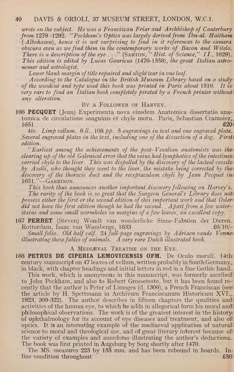 wrote on the subject. He wasa Franciscan Friar and Archbishop of Canterbury from 1279 -1292. ‘“‘Peckham’s Optics was largely derived from Ibn-al. Haitham: ( Albohazen), hence it is not surprising to find in tt references to the camera obscura even as we find them in the contemporary works of Bacon and Witelo. There is a description of the eye...’ (SARTON, “ Hist. of Science,’ II., 1029). This edition is edited by Lucas Gauncus (1476-1558), the great Italian astro-. nomer and astrologist. Lower blank margin of title repaired and slight tear in one leaf. According to the Catalogue in the British Museum Library based on a study’ of the woodcut and type used this book was printed in Panis about 1510. It ts: very rare to find an Italian book completely pirated by a French printer without! any alteration. By A FOLLOWER OF HARVEY. 166 PECQUET (Jean) Experimenta nova eiusdem Anatomica dissertatio ana-- tomica de circulatione sanguinis et chyle motu. Paris, Sebastian Cramoisy,, 1651 £20) 4to. Limp vellum. 6U., 108 pp. 5 engravings in text and one engraved plate.. Several engraved plates in the text, including one of the dissection of a dog. Fursti edition. “Earliest among the achievements of the post- Vesalian anatomists was thee clearing up of the old Galenical error that the veins had lymphatics of the intestines: carried chyle to the liver. This was dispelled by the discovery of the lacteal vessels: by Aselli1, who thought they went to the liver, the mistake being corrected by thee discovery of the thoracic duct and the receptaculum chyli by Jean Pecquet ini 1651.’’—GARRISON. | This book thus announces another 1mportant discovery following on Harvey’s.. The rarity of the book is so great that the Surgeon General’s Library does noti possess either the first or the second edition of this important work and that Oslerr did not have the first edition though he had the second. Apart from a few water-- stains and some small wormholes in margins of a few leaves, an excellent copy. 167 PERRET (Steven) Wondt van wonderlicke Sinne-Fabulen der Dieren.. Rotterdam, Isaac van Waesberge, 1633 £6/10/-- Small folio. Old half calf. 24 full-page engravings by Adrniaen vande Vennee illustrating these fables of animals. A very rare Dutch illustrated book. A MEDIZVAL TREATISE ON THE EYE. 168 PETRUS DE CIPERIA LEMOVICENSIS OFM. De Oculo morali. 14th century manuscript on 47 leaves of vellum, written probably in South Germany, in black, with chapter headings and initial letters in red in a fine Gothic hand.. This work, which is anonymous in this manuscript, was formerly ascribed! to John Peckham, and also to Robert Grosseteste, but it has been found re-' cently that the author is Peter of Limoges (d. 1306), a French Franciscan (see the article by H. Spettmann in Archivum Franciscanum Historicum XVI.,, 1923, 309-322). The author describes in fifteen chapters the qualities andi activities of the human eye, to which he adds in allegorical form his moral andi philosophical observations. The work is of the greatest interest in the historyy of ophthalmology for its account of eye diseases and treatment, and also ofi optics. It is an interesting example of the mediaeval application of natural! science to moral and theological use, and of great literary interest because of! the variety of examples and anecdotes illustrating the author’s deductions.. The book was first printed in Augsburg by Sorg shortly after 1470. The MS. measures 225 by 155 mm. and has been rebound in boards. In fine condition throughout £50)