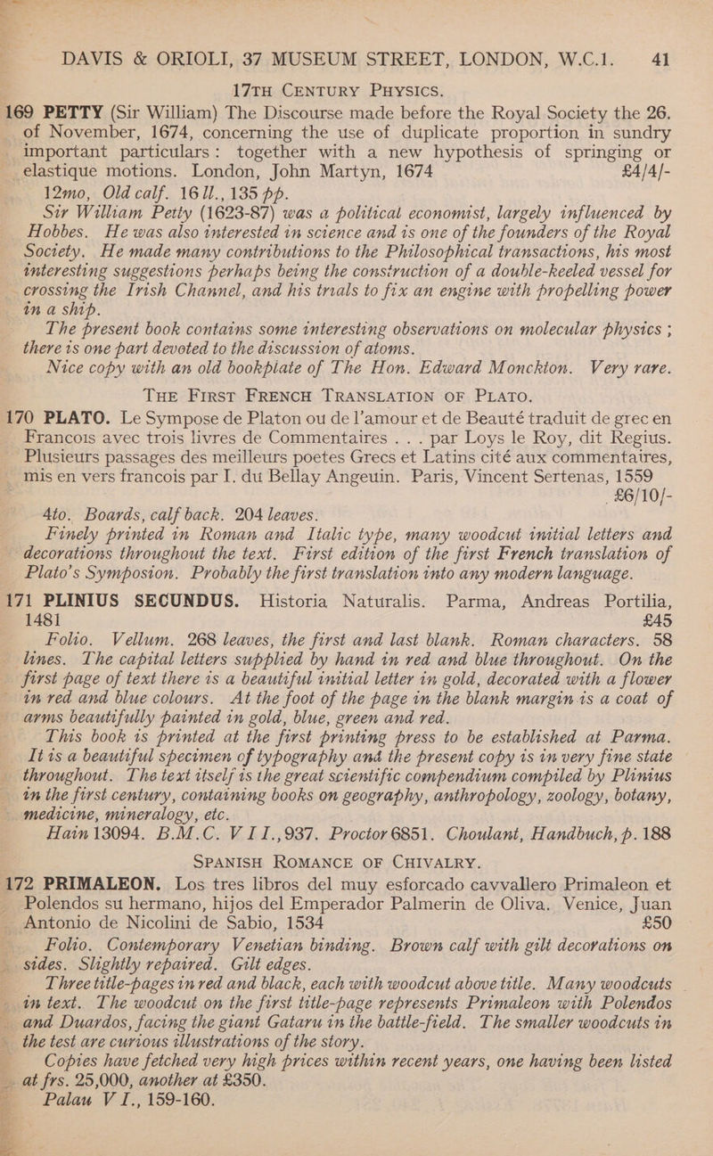 17TH CENTURY PHYSICS. 169 PETTY (Sir William) The Discourse made before the Royal Society the 26. of November, 1674, concerning the use of duplicate proportion in sundry important particulars: together with a new hypothesis of springing or _ elastique motions. London, John Martyn, 1674 £4/4/- 12mo, Old calf. 161l., 135 pp. Sir William Petiy (1623-87) was a political economist, largely influenced by Hobbes. He was also interested in science and 1s one of the founders of the Royal Society. He made many contributions to the Philosophical transactions, his most interesting suggestions perhaps being the construction of a double-keeled vessel for _ crossing the Irish Channel, and his trials to fix an engine with propelling power tn a ship. The present book contains some interesting observations on molecular phystes ; there 1s one part devoted to the discussion of atoms. Nice copy with an old bookpiate of The Hon. Edward Monckion. Very rare. THE First FRENCH TRANSLATION OF PLATO. 170 PLATO. Le Sympose de Platon ou de l’amour et de Beauté traduit de grec en Francois avec trois livres de Commentaires . . . par Loys le Roy, dit Regius. Plusieurs passages des meilleurs poetes Grecs et Latins cité aux commentaires, mis en vers francois par I. du Bellay Angeuin. Paris, Vincent Sertenas, 1559 _£6/10/- 4to. Boubds: calf back. 204 leaves. Finely printed in Roman and Ttalic type, many woodcut initial letters and decorations throughout the text. First edition of the first French translation of Plato’s Symposton. Probably the first translation into any modern language. 171 PLINIUS SECUNDUS. Historia Naturalis. Parma, Andreas Portilia, 1481 £45 Folio. Vellum. 268 leaves, the first and last blank. Roman characters. 58 lines. The capital letters supplied by hand in red and blue throughout. On the first page of text there is a beautiful initial letter in gold, decorated with a flower tn red and blue colours. At the foot of the page in the blank margin is a coat of arms beautifully painted in gold, blue, green and red. This book is printed at the first printing press to be established at Parma. It is a beautiful specimen of typography and the present copy is in very fine state throughout. The text itself is the great scientific compendium compiled by Plinius tn the first century, containing books on geography, anthropology, zoology, botany, - medicine, mineralogy, etc. Hain 13094. B.M.C. VII. ,937. Proctor 6851. Choulant, Handbuch, p. 188 ; SPANISH ROMANCE OF CHIVALRY. 172 PRIMALEON. Los tres libros del muy esforcado cavvallero Primaleon et Polendos su hermano, hijos del Emperador Palmerin de Oliva. Venice, Juan Antonio de Nicolini de Sabio, 1534 £50 Folio, Contemporary Venetian binding. Brown calf with gilt decorations on _ sides. Slightly repaired. Gilt edges. Three title-pages in red and black, each with woodcut above title. Many woodcuts — in text. The woodcut on the first title-page represents Primaleon with Polendos and Duardos, facing the giant Gataru in the battle-freld. The smaller woodcuts in the test are curious illustrations of the story. Copies have fetched very high prices within recent years, one having been listed at frs. 25,000, another at £350. Palau V I., 159-160. eee ee