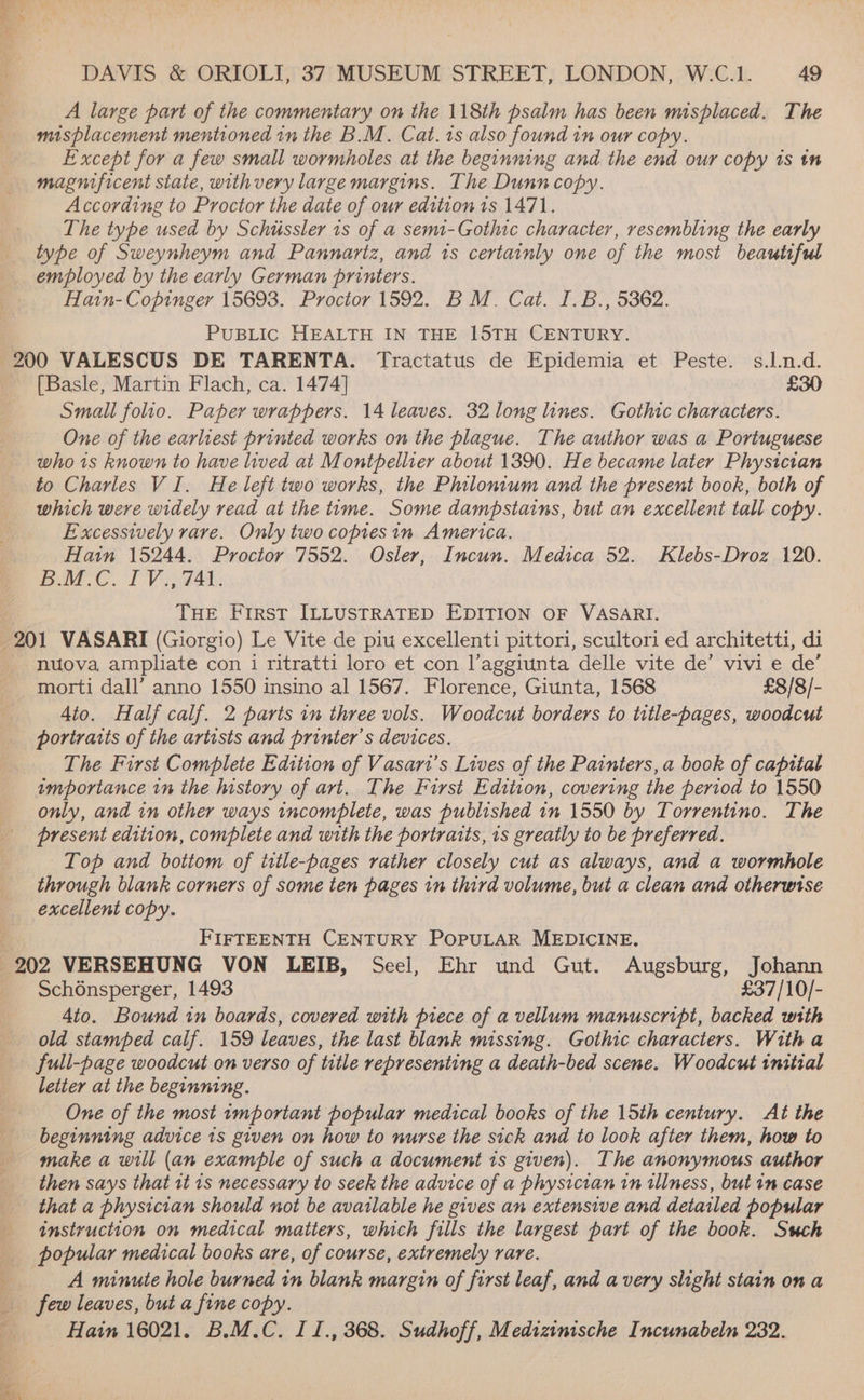 Y ee ; DAVIS &amp; ORIOLI, 37 MUSEUM STREET, LONDON, W.C.1. 49 A large part of the commentary on the 118th psalm has been misplaced. The misplacement mentioned in the B.M. Cat. is also found in our copy. Except for a few small wormholes at the beginning and the end our copy ts tn magnificent state, with very large margins. The Dunn copy. According to Proctor the date of our edition 1s 1471. The type used by Schiissler 1s of a semt-Gothic character, resembling the early type of Sweynheym and Pannartz, and is certainly one of the most beautiful employed by the early German printers. Hain- Copinger 15693. Proctor 1592. BM. Cat. I.B., 5362. PUBLIC HEALTH IN THE 15TH CENTURY. 200 VALESCUS DE TARENTA. Tractatus de Epidemia et Peste. s.l.n.d. _ {[Basle, Martin Flach, ca. 1474] £30 Small folio. Paper wrappers. 14 leaves. 32 long lines. Gothic characters. One of the earliest printed works on the plague. The author was a Portuguese who 1s known to have lived at Montpellier about 1390. He became later Physician to Charles VI. He left two works, the Philonium and the present book, both of which were widely read at the time. Some dampstains, but an excellent tall copy. Excessively rare. Only two copiesin America. Hatin 15244. Proctor 7552. Osler, Incun. Medica 52. Klebs-Droz 120. B.M.C. I V., 741. THE First ILLUSTRATED EDITION OF VASARI. 201 VASARI (Giorgio) Le Vite de piu excellenti pittori, scultori ed architetti, di nuova ampliate con i ritratti loro et con l’aggiunta delle vite de’ vivi e de’ morti dall’ anno 1550 insino al 1567. Florence, Giunta, 1568 £8/8/- 4to. Half calf. 2 parts in three vols. Woodcut borders to title-pages, woodcut portraits of the artists and printer’s devices. The First Complete Edition of Vasart’s Lives of the Painters, a book of capital importance in the history of art. The First Edition, covering the period to 1550 only, and in other ways incomplete, was published in 1550 by Torrentino. The present edition, complete and with the portraits, 1s greatly to be preferred. Top and bottom of title-pages rather closely cut as always, and a wormhole through blank corners of some ten pages in third volume, but a clean and otherwise excellent copy. t FIFTEENTH CENTURY POPULAR MEDICINE. 202 VERSEHUNG VON LEIB, Seel, Ehr und Gut. Augsburg, Johann _ Sch6nsperger, 1493 £37/10/- 4to. Bound in boards, covered with piece of a vellum manuscript, backed with old stamped calf. 159 leaves, the last blank missing. Gothic characters. With a full-page woodcut on verso of title representing a death-bed scene. Woodcut initial letter at the beginning. One of the most important popular medical books of the 15th century. At the beginning advice is given on how to nurse the sick and to look after them, how to make a will (an example of such a document 1s given). The anonymous author then says that it 1s necessary to seek the advice of a physician in illness, but im case that a physician should not be available he gives an extensive and detailed popular instruction on medical matters, which fills the largest part of the book. Sch popular medical books are, of course, extremely rare. A minute hole burned in blank margin of first leaf, and avery slight stain on a few leaves, but a fine copy. ps Hain 16021. B.M.C. IJ., 368. Sudhoff, Medizinische Incunabeln 232. 1
