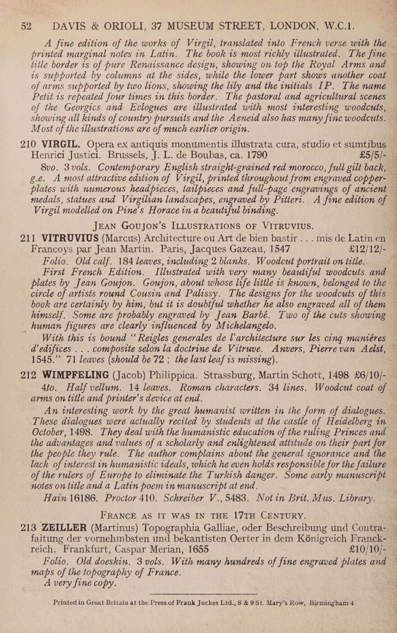A fine edition of the works of Virgil, translated into French verse with the printed marginal notes in Latin. The book is most richly illustrated. The fine ~ title border 1s of pure Renaissance design, showing on top the Royal Arms and is supported by columns at the sides, while the lower part shows another coat of arms supported by two lions, showing the lily and the initials IP. The name Petit 1s repeated four times in this border. The pastoral and agricultural scenes of the Georgics and Eclogues are illustrated with most interesting woodcuts, showing all kinds of country pursuits and the Aeneid also has many fine woodcuts. Most of the illustrations are of much earlier origin. 210 VIRGIL. Opera ex antiquis monumentis illustrata cura, studio et sumtibus Henrici Justici. Brussels, J. L. de Boubas, ca. 1790 £5/5/- 8vo. 3vols. Contemporary English straight-grained red morocco, full gilt back, g.e. A most attractive edition of Virgil, printed throughout from engraved copper- — plates with numerous headpreces, tatlpieces and full-page engravings of ancient medals, statues and Virgilian landscapes, engraved by Pitiert. A fine edition of Virgil modelled on Pine’s Horace in a beautiful binding. JEAN GoUJON’S ILLUSTRATIONS OF VITRUVIUS. 211 VITRUVIUS (Marcus) Architecture ou Art de bien bastir ... mis de Latin en Francoys par Jean Martin. Paris, Jacques Gazeau, 1547 £12/12/- Folio. Old calf. 184 leaves, including 2 blanks. Woodcut portrait on title. First French Edition. Illustrated with very many beautiful woodcuts and plates by Jean Goujon. Goujon, about whose life little 1s known, belonged to the circle of artists round Cousin and Palissy. The designs for the woodcuts of this book are certainly by him, but it 1s doubtful whether he also engraved all of them himself. Some are probably engraved by Jean Barbé. Two of the cuts showing human figures are clearly influenced by Michelangelo. With this 1s bound “‘ Reigles generales de architecture sur les cing mantéres d’edtfices . . . composite selon la doctrine de Vitruve. Anvers, Pierrevan Aelst, 1545.” 71 leaves (should be 72 ; the last leaf is missing). 212 WIMPFELING (Jacob) Philippica. Strassburg, Martin Schott, 1498 £6/10/- Ato. Half vellum. 14 leaves. Roman characters. 34 lines. Woodcut coat of arms on title and printer's device at end. An interesting work by the great humanist written in the form of dialogues. These dialogues were actually recited by students at the castle of Heidelberg im _— October, 1498. They deal with the humanistic education of the ruling Princes and the advantages and values of a scholarly and enlightened attitude on their part for — the people they rule. The author complains about the general ignorance and the lack of interest in humanistic tdeals, which he even holds responsible for the failure — of the rulers of Europe to eliminate the Turkish danger. Some early manuscript — notes on titleand a Latin poemin manuscript at end. | Hatin 16186. Proctor 410. Schretber V., 5483. Notin Brit. Mus. Library. FRANCE AS IT WAS IN THE 17TH CENTURY. , 213 ZEILLER (Martinus) Topographia Galliae, oder Beschreibung und Contra-. | faitung der vornehmbsten und bekantisten Oerter in dem Ko6nigreich Franck- | reich. Frankfurt, Caspar Merian, 1655 | £10/10/- Folio. Old doeskin. 3 vols. With many hundreds of fine engraved plates and maps of the topography of France. A very fine copy. Printed in Great Britain at the Press of Frank Juckes Ltd., 8 &amp; 9St. Mary’s Row, Birmingham 4