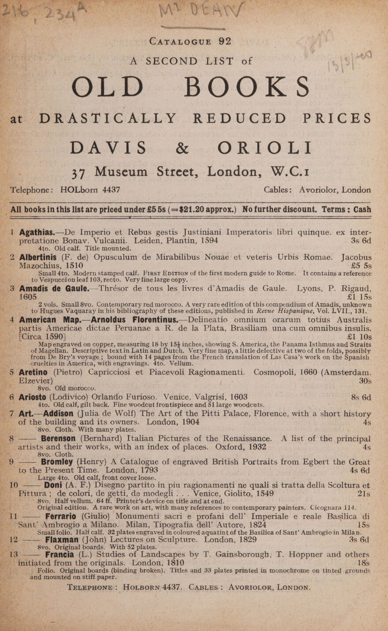 + ANAL OGUE 92 oe : A SECOND LIST of é = OLD BOOKS at DRASTICALLY REDUCED PRICES Me DAVIS... &amp;. ORTOLI oe - 37 Museum Street, London, W.C.1 . “Telephone: HOLborn 4437 Cables: Avoriolor, London All books in this list are priced under £5 5s (= $21.20 approx.) Nofurther discount. Terms; Cash 2 1 Agathias.—De Imperio et Rebus gestis Justiniani Imperatoris libri. quinque. ex inter- __pretatione Bonav. Vulcanii. Leiden, Plantin, 1594 3s 6d Ris 4to. Old calf. Title mounted. ; . _ 2 Albertinis (F. de) Opusculum de Mirabilibus Nouae et veteris Urbis Romae. Jacobus - Mazochius, 1510 £5 55 Dai Small 4to. Modern stamped calf. First Epirion of the first modern guide to Rome. It contains a reference ay 3S to Vespuccion leaf 103, recto. Very fine large copy. ; Amadis de Gaule.—Thrésor de tous les livres d’Amadis de Gaule. Lyons, P. Rigaud, ~~ 1605 £1 15s tae 2 vols. Small 8vo. Contemporary red morocco. A very rare edition of this compendium of Amadis, unknown to: Hugues Vaquaray in his bibliography of these editions, published in Revue Hispanique, Vol. LVII., 131. t American Map.—Arnoldus Florentinus.—Delineatio omnium orarum totius Australis partis Americae dictae Peruanae a R. de la Plata, Brasiliam una cum omnibus insulis, 3 (Circa, 1590} £1 10s foes. Map engraved on copper, measuring 18 by 154 inches, showing S. America, the Panama Isthmus and Straits of Magellan. Descriptive textin Latin and Dutch. Very fine map, alittle defective at two of the folds, possibly ‘from De Bry’s voyage ; bound with 14 pages from the French translation of Las Casa’s work on the Spanish cruelties in America, with engravings. 4to. Vellum. “5 Aretino (Pietro) Capricciosi et Piacevoli Ragionamenti. Cosmopoli, 1660 (Amsterdam. % Elzevier) 30s 8vo. Old morocco. 6 Ariosto (Lodivico) Orlando Furioso. Venice, Valgrisi, 1603 8s 6d ae - 4to. Old calf, gilt back. Fine woodcut frontispiece and 51 large woodcuts. 7 Art.—Addison (Julia de Wolf) The Art of the Pitti Palace, Florence, with a short history of the building and its owners. London, 1904 4s “8vo. Cloth. With many plates. — Berenson (Bernhard) Italian Pictures of the Renaissance. A list of the principal artists and their works, with an index of places. Oxford, 1932 4s Maras) J8vo,¥Cloth. ) __—- Bromley (Henry) A Catalogue of engraved British Portraits from Egbert the Great bY: se ne Present Time. London, 1793 . 4s 6d Large 4to. Old calf, front cover loose. 1 Doni (A. F-.) Disegno partito in piu ragionamenti ne quali si tratta della Scoltura et Pittura ; de colori, de getti, de modegli . . . Venice, Giolito, 1549 21s -* 8yo0, Half vellum, 64 ff. Printer’s device on title and at end. ponene edition. A rare work on art, with many references to contemporary painters. Cicognara 1] 4. 11 —— Ferrario (Giulio) Monumenti sacri e profani dell’ Imperiale e reale Basilica di aie Ambrogio a Milano. Milan, Tipografia dell’ Autore, 1824 15s ek Small folio. Half calf. 32 plates engraved in coloured aquatint of the Basilica of Sant’ Ambrogio in Bye ay a ——— Flaxman (John) Lectures on Sculpture. London, 1829 3s 6d 8vo. Original boards. With 52 plates. . Francia (L.) Studies of Landscapes by T. Gainsborough, T. Hoppner and others initiated from the originals. London, 1810 183: Folio. Original boards (binding broken). Titles and 33 plates printed in monochrome on tinted grounds | - “and mounted on stiff paper. TELEPHONE: HOLBORN 4437. CABLES: AVORIOLOR, LONDON.