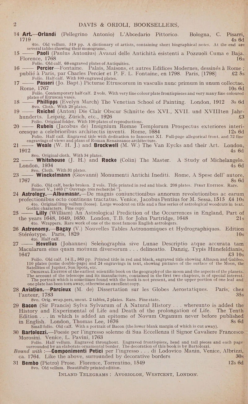 per Z DAVIS &amp; ORIOLI, BOOKSELLERS, 14 Art.—Orlandi (Pellegrino Antonio) L’Abcedario Pittorico. Bologna, C. Pisarri, 4to. Old vellum. 519 pp. A dictionary of artists, containing short biographical notes. At the end are several tables showing their monograms. 15 Paoli (Paulus Antonius) Avanzi delle Antichita esistenti a Pozzuoli Cuma e Baja. Florence, 1768 16s Folio. Old calf. 68 engraved plates of Antiquities. 16 ——— Percier—Fontaine. Palais, Maisons, et autres Edifices Modernes, dessinés a Rome ; publié a Paris, par Charles Percier et P. F. L. Fontaine, en 1798. Paris, [1798] £2 Ss Folio. Half calf. With 100 engraved plates. L7, Passeri (Jo. Bapt.) Picturae Etruscorum in vasculis nunc primum in unum collectae. Rome, 1767 10s 6d Folio. Contemporary half calf. 2 vols. With very fine colour plate frontispieces and very many fine coloured - plates of Etruscan vases. 18 Phillipps (Evelyn March) The Venetian School of Painting. London, 1912 3s 6d 8vo. Cloth. With 20 plates. ifs) Reichel (Anton) Die Clair Obscur Schnitte des XVI., XVII. und XVIIIten Jahr- hinderts. Leipzig, Zurich; etc., 1926 £3 Folio. Original folder. With 100 plates of reproductions. Rubeis (Jacobus de) Insignium Romae Templorum Prospectus exteriores interi- oresque a celebrioribus architectis inventi. Rome, 1684 12s 6d Folio. Half calf. Engraved title with dedication to Innocent XI. Full-page allegorical front. and 72 fine engravings of views and plans of Roman Renaissance architecture. Weale (W. H. J.) and Brockwell (M. W.) The Van Eycks and their Art. London, 1912 4s 6d 8vo. Original cloth. With 34 plates. 20 21 22 Whitehouse (J. H.) and Rocke (Colin) The Master. A Study of Michelangelo. London, 1934 4s 6d 8vo. Cloth. With 31 plates. 23 —— Winckelmann (Giovanni) Monumenti Antichi Inediti. Rome, A Spese dell’ autore, 1767 8s 6d Folio. Old calf, backs broken. 2 vols. Title printed in red and black. 208 plates. First Epition. Rare. Brunet V., 1463 (“ Ouvrage trés recherché ’’). 24 Astrology. —Albumasar.—De magnis coniunctionibus annorum revolutionibus ac earum profectionibus octo continens tractatus. Venice, Jacobus Pentius for M. Sessa, 1515 £4 10s 4to. Original limp vellum (loose). Large woodcut on title and a fine series of astrological woodcuts in text. Gothic characters. Fine copy. Lilly (William) An Astrological Prediction of the Occurrences in England, Part of 29 4to. Wrappers. Rare work of one of the most famous English astrologers. 26 Astronomy.—Bagay (V.) Nouvelles Tables Astronomiques et Hydrographiques. Edition Stéréotype. Paris, 1829 10s 4to. Half calf. 7 Hevelius (Johannes) Selenographia sive Lunae Descriptio atque accurata tam Macularum eius quam motuum diversorum ... delineatio. Danzig, Typis Hiinefeldianis, 1647 £3 10s Folio. Old calf. 14 1l., 563 pp. Printed title in red and black, engraved title showing Alhazen and Galileo. 110 plates (some double-page) and 24 engravings in text, showing pictures of the surface of the Moon, the Satellites of Jupiter, Sun Spots, etc. ORIGINAL Epirion of the earliest scientific book on the geographyof the moon and the aspects of the planets. The account of the telescope and its manufacture, contained in the first two chapters, is of special interest. one plate has been torn away, otherwise an excellent copy. 28 Aviation.—Parcieux (M. de) Dissertation sur les Globes Aerostatiques. Paris; chez Vauteur, 1783 35s 8vo. Orig. wrap.pers, uncut. 2 tables, 2 plates. Rare. Fine state. 29 Bacon (Sir Francis) Sylva Sylvarum of A Natural History ... whereunto is added the History and Experimental of Life and Death of the prolongation of Life. The Tenth in English. London, Thomas Lee, 1676 8s 6d Small folio. Old calf. With a portrait of Bacon (the lower blank margin of which is cut away). Morosini. Venice, L. Pavini, 1763 Folio. Half vellum. Engraved throughout. Engraved frontispiece, head and tail pieces and each page surrounded by an elaborate ornamental border. The decoration of this book is by Bartolozzi. Bound with :—Componimenti Petici per l’ingresso . . . di Lodovico Manin, Venice, Albrizzi, ca. 1764. Like the above, surrounded by decorative borders 30s 31 Bembo (Pietro) Prose. Florence, Torrentino, 1549 12s 6d 8vo. Old vellum. Beautifully printed edition. INLAND TELEGRAMS: AVORIOLOR, WESTCENT, LONDON.