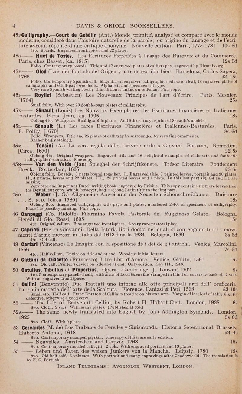 45rCalligraphy.— Court de Gebélin (Ant.) Monde primitif, analysé et comparé avec le monde moderne, consideré dans l’histoire naturelle de la parole; ou origine du langage et de I’ecri- ture avecun réponse d’une critique anonyme. Nouvelle edition. Paris, 1775-1781 10s 6d 4to. Boards. Engraved frontispiece and 22 plates. 45G Huet de Tostes. [es Ecritures Expédées a l’usage des Bureaux et du Commerce. Paris, chez Basset, [ca. 1815] 12s 6d Folio. Contemporary boards. Title and 17 engraved plates of calligraphy, engraved by Dizambourg. 45H—— Olod (Luis de) Tratado del Origen y arte de escribir bien. Barcelona, Carlos Sapera, 1768 £4 15s Folio. Contemporary Spanish calf. Magnificent engraved calligraphic dedication leaf, 18 engraved plates of calligraphy and 6 full-page woodcuts. Alphabets and specimens of type. Very rare Spanish writing book ; this edition is unknown to Palau. Fine copy. 451 Royllet (Sebastien) Les Nouveaux Principes de l’art d’écrire. Paris, Mesnier, [1764] : 255 Small folio. With over 20 double-page plates of calligraphy. 45K Sénault (Louis) Les Nouvaux Exemplaires des Escritures financiéres et Italiennes bastardes. Paris, Jean, [ca. 1795] 18s Oblong 4to. Wrappers. 8 calligraphic plates. An 18th century reprint of Senault’s models. 45L Sénault (L.) Les rares Escritures Financiéres et Italiennes-Bastardes. Paris, F. Poilly, [1670] 8s 6d Folio. Wrappers. Title and 25 plates of calligraphy surrounded by very fine ornaments. Rather badly stained. 45M Tensini (A.) La vera regola dello scrivere utile a Giovani Bassano, Remodini. © [Circa, 1670] £2 5s Oblong 4to. Original wrappers. Engraved title and 16 delightful examples of elaborate and fantastic calligraphic decoration. Fine copy. 45N Van den Velde (Jan) Spieghel der Schrijftkonste. Trésor Literaire. Fondement — Boeck. Rotterdam, 1605 £5 5s Oblong folio. Boards. 3 parts bound together. I., Engraved title, 7 printed leaves, portrait and 30 plates. II., 4 printed leaves and 22 plates. III., 20 printed leaves and 1 plate. In this last part sig. G4 and H1 are > missing. Very rare and important Dutch writing book, engraved by Frisius. This copy contains six more leaves than the Destailleur copy, which, however, had a second Latin title to the first part. ; Weber (J. G.) Allgemeine Anweisung der Neuesten Schénschreibkunst. Duisburg .S. N.D. [circa 1780] 18s Oblong 8vo, Engraved calligraphic title-page and plates, numbered 2-40, of specimens of calligraphy. Plate 1 is possibly missing. Fine copy. 46 Canpeggi (Co. Ridolfo) Filarmino Favola Pastorale del Rugginoso Gelato. Bologna, Heredi di Gio. Rossi, 1605 15s 4to. Original vellum. Fine engraved frontispiece. A very rare pastoral play. e 47 Capriati (Pietro Giovanni) Della Istoria libri dodici ne’ quali si contengono tutti i movi- menti d’arme successi in Italia dal 1613 fina la 1634. Bologna, 1639 3s 6d 4to. Old calf. 48 Cartari (Vincenzo) Le Imagini con la spositione de i dei de gli antichi. Venice, Marcolini, 450 1556 7s 6d 4to. Half vellum. Device on title and at end. Woodcut initial letters. 49 Cattani da Diacetto (Francesco) I tre libri d Amore. Venice, Giolito, 1561 15s 8vo. Old calf. Printer’s device on title and atend. Only edition. Gay III., 1246. 50 Catullus, Tibullus et Propertius. Opera. Cambridge, J. Tonson; 1702 8s 4to. Contemporary panelled calf, with arms of Lord Grenville stamped in blind on covers, rebacked. 2 vols. With an engraved frontispiece. 51 Gellini (Benvenuto) Due Trattati uno intorno alle otto principali arti dell’ oreficeria, l’altro in materia dell’ arte della Scoltura. Florence, Panizzi &amp; Peri, 1568 £3 10s Small 4to. Half calf. First Epition of Cellini’s treatise on his own arts. Margin of last leaf of table slightly” defective, otherwise a good copy. 52 - The Life of Benvenuto Cellini, by Robert H. Hobart Cust. London, 1935 6s __ avo. Cloth. 2 vols. With many plates. (Published at 35s.) | 52a—_— The same, newly translated into English by John Addington Symonds. London, | 1925 3s 6d ‘ 8vo. Cloth. With 9 plates. 53 Cervantes (M. de) Los Trabaios de Persiles y Sigismunda. Historia Setentrional. Brussels, _ Huberto Antonio, 1618 £4 4s 8vo. Contemporary stamped pigskin. Fine copy of this rare early edition. ait 54 ——— Nouvelles. Amsterdam and Leipzig, 1768 18s S8vo. Contemporary mottled calf, gilt. 2 vols. With engraved portrait and 13 plates. ta 55 ——— Leben und Taten des weisen Junkers von la Mancha. Leipzig, 1780 15s 8vo. Old half calf. 6 volumes. With portrait and many engravings after Chodowiecki. The translationis | by F. C. Bertuch. *
