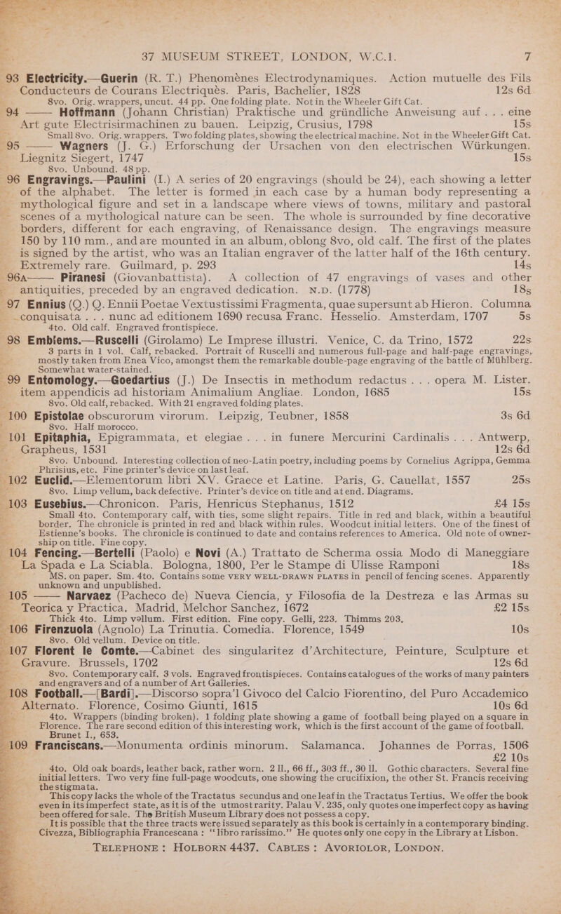 93 Electricity.— Guerin (K. T.) Phenomeénes Electrodynamiques. Action mutuelle des Fils , Conducteurs de Courans Electriqués. Paris, Bachelier, 1828 12s 6d os 8vo. Orig. wrappers, uncut. 44 pp. One folding plate. Notin the Wheeler Gift Cat. 94 Hoffmann (Johann Christian) Praktische und griindliche Anweisung auf... eine _ Art gute Electrisirmachinen zu bauen. Leipzig, Crusius, 1798 15s Small8vo. Orig. wrappers. Two folding plates, showing the electrical machine, Not in the Wheeler Gift Cat. 95 Wagners (J. G.) Erforschung der Ursachen von den electrischen Wirkungen. - Liegnitz Siegert, 1747 15s 8vo. Unbound. 48 pp. 96 Engravings.—Paulini (I.) A series of 20 engravings (should be 24), each showing a letter of the alphabet. The letter is formed in each case by a human body representing a - mythological figure and set in a landscape where views of towns, military and pastoral scenes of a mythological nature can be seen. The whole is surrounded by fine decorative borders, different for each engraving, of Renaissance design. The engravings measure 150 by 110 mm., andare mounted in an album, oblong 8vo, old calf. The first of the plates is signed by the artist, who was an Italian engraver of the latter half of the 16th century. ie Extremely rare. Guilmard, p. 293 14s 964 Piranesi (Giovanbattista). A collection of 47 engravings of vases and other : antiquities, preceded by an engraved dedication. N.D. (1778) 18s 97 Ennius (Q.) Q. Ennii Poetae Vextustissimi Fragmenta, quae supersunt ab Hieron. Columna - .conquisata .. . nunc ad editionem 1690 recusa Franc. Hesselio. Amsterdam, 1707 5s ia 4to. Old calf. Engraved frontispiece. 98 Embiems.—Ruscelli (Girolamo) Le Imprese illustri. Wenice, C. da Trino, 1572 22s. 3 parts in 1 vol. Calf, rebacked. Portrait of Ruscelli and numerous full-page and half-page engravings, a mostly taken from Enea Vico, amongst them the remarkable double-page engraving of the battle of Mithlberg. — Be Somewhat water-stained. | ih : 99 Entomology.—Goedartius (J.) De Insectis in methodum redactus... opera M. Lister. 4 item appendicis ad historiam Animalium Angliae. London, 1685 15s Es 8vo. Old calf, rebacked. With 21 engraved folding plates. 100 Epistolae obscurorum virorum. Leipzig, Teubner, 1858 3s 6d .. 8vo. Half morocco. get Epitaphia, Epigrammata, et elegiae ...in funere Mercurini Cardinalis ... Antwerp, f _ Grapheus, 1531 12s 6d a 8vo. Unbound. Interesting collection of neo-Latin poetry, including poems by Cornelius Agrippa, Gemma Phrisius, etc. Fine printer’s device on last leaf. 102 Euclid..—_Elementorum libri XV. Graece et Latine. Paris, G. Cauellat, 1557 25s 8vo. Limp vellum, back defective. Printer’s device on title and at end. Diagrams. 103 Eusebius.—Chronicon. Paris, Henricus Stephanus, 1512 £4 15s Small 4to. Contemporary calf, with ties, some slight repairs. Title in red and black, within a beautiful a border. The chronicle is printed in red and black within rules. Woodcut initial letters. ‘One of the finest of Estienne’s books. The chronicle is continued to date and contains references to America. Old note of owner- ship on title. Fine copy. % Fencing.—Bertelli (Paolo) e Novi (A.) Trattato de Scherma ossia Modo di Maneggiare La Spada e La Sciabla. Bologna, 1800, Per le Stampe di Ulisse Ramponi 18s ' MS. on paper. Sm. 4to. Contains some VERY WELL-DRAWN PLATES in pencil of fencing scenes. Apparently unknown and unpublished. iE . . ; 105 Narvaez (Pacheco de) Nueva Ciencia, y Filosofia de la Destreza e las Armas su - -Teorica y Practica, Madrid, Melchor Sanchez, 1672 £2 15s es 4 Thick 4to. Limp vellum. First edition. Fine copy. Gelli, 223. Thimms 203, 106 Firenzuola (Agnolo) La Trinutia. Comedia. Florence, 1549 10s pL 8vo. Old vellum. Device on title. 107 Florent le Comte.—Cabinet des singularitez d’ eermeecnare Peinture, Sculpture et Gravure. Brussels, 1702 12s 6d 2s 8vo. Contemporary calf. 3 vols. Engraved frontispieces. Contains catalogues of the works of many painters. -_and engravers and of a number of Art Galleries. 108 Football.—Bardi}.—Discorso sopra’l Givoco del Calcio Fiorentino, del Puro Accademico _ Alternato. Florence, Cosimo Giunti, 1615 10s 6d : 4to. Wrappers (binding broken). 1 folding plate showing a game of football being played on a square in Florence. The rare second edition of thisinteresting work, which is the first account of the game of football. Brunet I., 653, b.wt : 09 Franciscans.—Monumenta ordinis minorum. Salamanca. Johannes de Porras, 1506 5 £2 10s 4to. Old oak boards, leather back, rather worn, 2 ll., 66 ff., 303 ff., 30 1. Gothic characters. Several fine initial letters. Two very fine full-page woodcuts, one showing the crucifixion, the other St. Francis receiving the stigmata. This copy lacks the whole of the Tractatus secundus and one leafin the Tractatus Tertius. We offer the book even initsimperfect state, asitis of the utmostrarity. Palau V. 235, only quotes one imperfect copy as having been offered forsale. The British Museum Library does not possess a copy It is possible that the three tracts were issued separately as this book is certainly i in a contemporary binding. Civezza, Bibliographia Francescana: ‘‘librorarissimo.’’ He quotes only one copy in the Library at Lisbon.