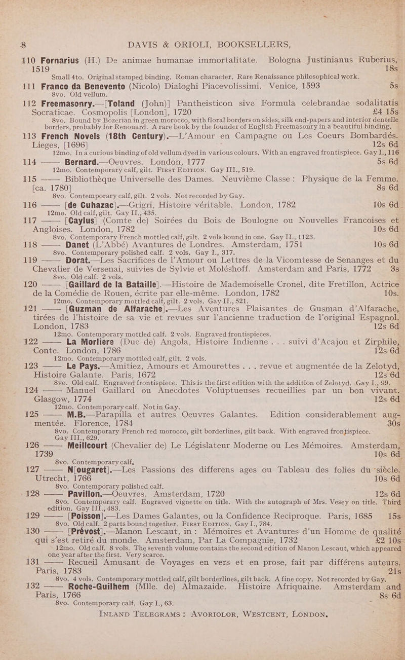 110 Fornarius (H.) De animae humanae immortalitate. Bologna Justinianus Ruberius, BOLO 18s Small 4to. Original stamped binding. Roman character. Rare Renaissance philosophical work. f 111 Franco da Benevento (Nicolo) Dialoghi Piacevolissimi. Venice, 1593 5s 8vo. Old vellum. 112 Freemasonry.—[Toland (John)] Pantheisticon sive Formula celebrandae sodalitatis Socraticae. Cosmopolis [London], 1720 £4 15s 8vo. Bound by Bozerian in green morocco, with floral borders on sides, silk end-papers and interior dentelle borders, probably for Renouard. A rare book by the founder of English Freemasonry in a beautiful binding. 113 French Novels (18th Gentury).—L’Amour en Campagne ou Les Coeurs Bombardés. Lieges, [1696] 12s 6d 12mo. Inacurious binding of old vellum dyedin various colours. With an engraved frontispiece. Gay I., 116 114 —— Bernard.—Oeuvres. London, 1777 5s 6d 12mo. Contemporary calf, gilt. First Epirion. Gay III., 519. 115 Bibliotheque Universelle des Dames. Neuvieme Classe: Physique de la Femme. Ica. 1780] 8s 6d 8vo. Contemporary calf, gilt. 2 vols. Not recorded by Gay. 116 [de Cuhazac].—Grigri, Histoire véritable. London, 1782 10s 6d_ 12mo. Oldcalf, gilt. Gay II., 435. 117 [Gaylus} (Comte de) Soirées du Bois de Boulogne ou Nouvelles Francoises et Angloises. London, 1782 10s 6d 8vo. Contemporary French mottled calf, gilt. 2 vols bound in one. Gay II., 1123. 118 Danet (L’Abbé) Avantures de Londres. Amsterdam, 1751 10s 6d 8vo. Contemporary polished calf. 2 vols. Gay I., 317. bs LS Dorat.—Les Sacrifices de ’ Amour ou Lettres de la Vicomtesse de Senanges et du Chevalier de Versenai, suivies de Sylvie et Moléshoff. Amsterdam and Paris, 1772 3s 8vo. Oldcalf. 2 vols. 120 (Gaillard de la Bataille].—Histoire de Mademoiselle Cronel, dite Fretillon, Actrice de la Comédie de Rouen, écrite par elle-eméme. London, 1782 10s. 12mo. Contemporary mottled calf, gilt. 2 vols. Gay II., 521. 121 [Guzman de Alfarache|.—Les Aventures Plaisantes de Gusman d’Alfarache, — tirées de Vhistoire de sa vie et revues sur l’ancienne traduction de Voriginal Espagnol. London, 1783 12s 6d 12mo. Contemporary mottled calf. 2 vols. Engraved frontispieces. 122 La Morliere (Duc de) Angola, Histoire Indienne... suivi d’Acajou et Zirphile, Conte. London, 1786 12s 6d 12mo. Contemporary mottled calf, gilt. 2 vols. : 123 Le Pays.—Amitiez, Amours et Amourettes . . . revue et augmentée de la Zelotyd, © Histoire Galante. Paris, 1672 12s 6d 8vo. Old calf. Engraved frontispiece. This is the first edition with the addition of Zelotyd. Gay 1,99. _ 124 Manuel Gaillard ou Anecdotes Voluptueuses recueillies par un bon vivant. Glasgow, 1774 12s 6d 12mo. Contemporary calf. Notin Gay. 125 M.B.—Parapilla et autres Oeuvres Galantes. Edition considerablement aug- mentée. Florence, 1784 30s 8vo. Contemporary French red morocco, gilt borderlines, gilt back. With engraved frontispiece. Gay III., 629. 126 - Meilleourt (Chevalier de) Le Législateur Moderne ou Les Mémoires. Amsterdam, 1739 10s 6d. 8vo. Contemporary calf, 127 N[ougaret].—Les Passions des differens ages ou Tableau des folies du ‘siecle. Utrecht, 1766 10s 6d 8vo. Contemporary polished calf. 4 128 Pavillon.—Oeuvres. Amsterdam, 1720 12s 6d 8vo. Contemporary calf. Engraved vignette on title. With the autograph of Mrs. Vesey on title. Third edition. Gay III., 483. ! 129 [Poisson].—Les Dames Galantes, ou la Confidence Reciproque. Paris, 1685 15s. 8vo. Oldcalf. 2 parts bound together. First Epirion, Gay I., 784. ~ 130 (Prévost]_—Manon Lescaut, in: Mémoires et Avantures d'un Homme de qualité qui s’est retiré du monde. Amsterdam, Par La Compagnie, 1732 £2 10s- 12mo. Oldcalf. 8 vols. The seventh volume contains the second edition of Manon Lescaut, which appeared one year after the first. Very scarce. 131 Recueil Amusant de Voyages en vers et en prose, fait par différens auteurs. Paris, 1783 21s 8vo. 4 vols. Contemporary mottled calf, gilt borderlines, gilt back. A fine copy. Not recorded by Gay. > 132 Roche-Guilhem (Mlle. de) Almazaide. Histoire Afriquaine. Amsterdam and Paris, 1766 8s 6d 8vo. Contemporary calf. Gay I., 63.  INLAND TELEGRAMS : AVORIOLOR, WESTCENT, LONDON. iv, s |