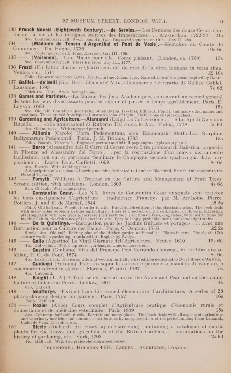 133 French Novels (Eighteenth Century).—de Servies.— Les Femmes des douze Cesars con- tenant la vie et les intrigues secretes des Imperatrices... Amsterdam, 1722-24 21s 8vo. Contemporary calf. 3 vols. bound in two. Engraved vignettes on tiles. Gay II. , 289. ‘3 134 [Madame de Tencin d’Argenthal et Pont de Vesle]| .—Memoires du Comte de + Comminge. The Hague, 1735 10s 6d 8vo. Contemporary oar First EpiTion. Gay III., 159. a [Voisenon].—Tant Mieux pour elle. Conte plaisant. [London, ca. 1760] 15s. 8vo. Contemporary calf. First Epirion. Gay III., 1177. 136 Frezzi (F.) Libro chiamato Quatriregio del decorso de la vitra humana in terza rima. Venice, s.n., 1511 £2 10s Folio. Brown morocco by Lewis. Printed in fine Roman type. Rare edition of this poem inspired by Dante. “137 Galilei.—de Nelli (Gio. Batt. Clemente) Vita e Commercio Letterario di Galileo Galilei. Lausanne, 1793 7s 6d Thick 4to. Cloth. 2 vols. bound in one. 138 Games and Pastimes.—lLa Maison des Jeux Academiques, contentant un recueil general de tous les jeux divertissants pour se rejouir et passer le temps agréablement. Paris, E. Loyson, 1668 15s, 8vo. Old calf. Contains a description of tennis (pp. 174-194), Billiards, Piquet, and many other games and. pastimes. The engraved frontispiece illustrates some of them. There is one chapter on chess. 139 Gardening and Agriculture.—Alamanni (Luigi) La Coltivazione . . . e Le Api di Giovanni Rucellai . . . colle annotazioni di Ruberto Titi sopra le Api. Padua, 1718 4s 6d. Ato. Old! morocco. With engraved portrait. : 140 Allionio (Carolo) Flora Pedemontana sive Enumeratio Methodica Stirpium Indigenarum Pedemontii. Turin, J. M. Briolus, 1785 15s a a Folio. Boards. Three vols. Engraved portrait and 92 full-page engraved plates of plants. Borro (Alessandro del) Il Carro di Cerere overo I tre problemi di Balistica, propositi - in Firenze ad Alessandro del Borro...per la costruzzione d’un nuovo instrumento facilissimo, con cui si portranno Seminare le Campagne secondo qualsivoglia data pro- porzione .. . Lucca, Dom. Ciuffetti, 1699 8s 6d 4to. Boards. With 4 folding plates. A description of a mechanical sowing machine dedicated to Lambert Blackwell, British Ambassador to the Duke of Tuscany. __ : 142° Forsyth (William) A Treatise on the Culture and Management of Fruit Trees. Second edition, with additions. London, 1803 As 6d 8vo. Old calf. With some plates. ng < = . . . — 143 Constantin Gesar.—Les XX. livres de Constantin Cesar auxquelz sont traictez eS les bons enseigneners d’agriculture: traduictzer Francoys par M. Anthoine Pierre. a) Poitiers, J. and E. de Marnef, 1544 £5 08 i * Folio. Old half calf. Woodcut border to title. First French edition of this ean author. The book deals ce with many other subjects besides agriculture; there is a section on the cultivation of flowers, suggesting 4 planting garlic with rose trees,to increase their perfume ; a section on bees, dog, fishes, with instructions for me making Galuin, the fish sauce of the ancients, etc. Very tall copy, probably uncut, but some slight stains. 144 De la Quintinye.— Instruction pour les Jardins fruitiers et potagers ... avec une Instruction pour la Culture des Fleurs. Paris, C. Osmont, 1716 £2 2s 2 vols. 4to. Old calf. Folding plan of the kitchen garden at Versailles. Plates in text. The classic 17th century work on gardening, translated into English by Evelyn. — 145 Gallo (Agostino) Le Vinti Giornate dell’ Agricoltura. Venice, 1610 12s 6d a. 4to. Old vellum. With chapters on gardens, on wine, on horses, etc. 146 Goselini (Giuliano) Vita del Prencipe Don Ferrando Gonzaga, in tre libri divisa. Milan, P. G. da Pont, 1574 8s 6d og 4to. Leather back, Device on title and woodcut initials. First edition dedicated to Don Filippo d’Austria. _ 147 —— Guidueci (Antonio) Trattato sopra la caltiva e perniciosa mauicra di vaugare, e ad coucimare i terreni in coltiva. Florence, Risaliti, 1767 5s. : 4to. Unbound. 3 148. Knight (T. A.) A Treatise on the Culture of the Apple and Pear and on the manu- facture of Cider and Perry. Ludlow, 1801 As. ae 8vo. Old calf. ; 149 Neufforge.—Extract from his recueil élementaire d’architecture. A series of 28 4 plates showing designs for gardens. Paris, 1757 16s. : Folio. Half calf. 150 Rozier (Abbé) Cours complet d’Agriculture pratique d’économie rurale et domestique et de médecine veterinaire. Paris, 1809 15s. 8vo. Contemp. half calf. 6 vols. Portrait and many plates. This book deals with all aspects of agriculture ‘ and veterinary medicine and contains contributions by many scientists of the period. among them Lamarck, ; Cadet de Vaux, Chevalier, etc. B -i51 Steele (Richard) An Essay upon Gardening, containing a catalogue of exotic _ plants for the stoves and greenhouses of the British Gardens... observations on the history of gardening, etc. York, 1793 12s, 6d. 4to. Half calf. With two plates showing greenhouses. >