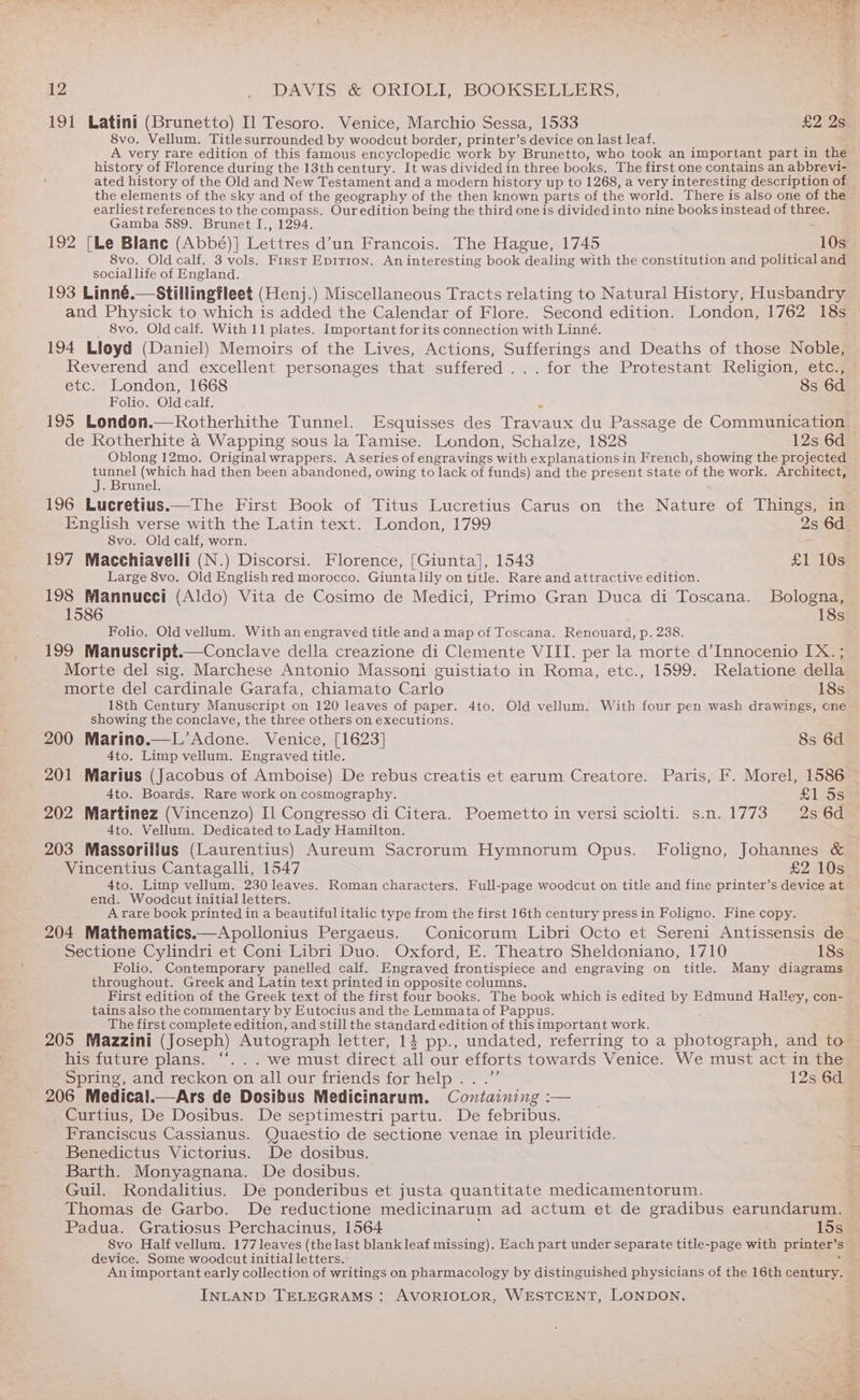 191 Latini (Brunetto) Il Tesoro. Venice, Marchio Sessa, 1533 £2 2s 8vo. Vellum. Title surrounded by woodcut border, printer’s device on last leaf. A very rare edition of this famous encyclopedic work by Brunetto, who took an important part in the history of Florence during the 13th century. It was divided in three books. The first one contains an abbrevi- ated history of the Old and New Testament and a modern history up to 1268, a very interesting description of the elements of the sky and of the geography of the then known parts of the world. There is also one of the earliest references to the compass. Our edition being the third one is divided into nine books instead of tee Gamba 589. Brunet I., 1294. 192 [Le Blane (Abbé)] eee. d’un Francois. The Hague, 1745 10s 8vo. Old calf. 3 vols. First Epirion. An interesting book dealing with the constitution and political and social life of England. 193 Linné.—Stillingfleet (Henj.) Miscellaneous Tracts relating to Natural History, Husbandry and Physick to which is added the Calendar of Flore. Second edition. London, 1762 18s _ 8vo, Oldcalf. With 11 plates. Important for its connection with Linné. 194 Lloyd (Daniel) Memoirs of the Lives, Actions, Sufferings and Deaths of those Noble, Reverend and excellent personages that suffered ...for the Protestant Religion, etc., etc. London, 1668 8s 6d Folio. Old calf. “ 195 London.—Rotherhithe Tunnel. Esquisses des Travaux du Passage de Communication. de Rotherhite a Wapping sous la Tamise. London, Schalze, 1828 12s 6d Oblong 12mo. Original wrappers. A series of engravings with explanations in French, showing the projected tunnel (which had then been abandoned, owing to lack of funds) and the present state of the work. Architect, J. Brunel. 196 Lucretius.—The First Book of Titus Lucretius Carus on the Nature of Things, in English verse with the Latin text. London, 1799 2s 6d. 8vo. Old calf, worn. 197 Macchiavelli (N.) Discorsi. Florence, [Giunta], 1543 £1 10s Large 8vo. Old English red morocco. Giunta lily on title. Rare and attractive edition. 198 Mannucci (Aldo) Vita de Cosimo de Medici, Primo Gran Duca di Toscana. Bologna, 1586 18s Folio. Old vellum. With an engraved title and amap of Toscana. Renouard, p. 238. 199 Manuscript.—Conclave della creazione di Clemente VIII. per la morte d’Innocenio IX. ; Morte del sig. Marchese Antonio Massoni guistiato in Roma, etc., 1599. TRelatione della morte del cardinale Garafa, chiamato Carlo 18s 18th Century Manuscript on 120 leaves of paper. 4to. Old vellum. With four pen wash drawings, one showing the conclave, the three others on executions. 200 Marino.—L’Adone. Venice, [1623] 8s 6d 4to. Limp vellum. Engraved title. 201 Marius (Jacobus of Amboise) De rebus creatis et earum Creatore. Paris, F. Morel, 1586 4to. Boards. Rare work on cosmography. sles 202 Martinez (Vincenzo) Il Congresso di Citera. Poemetto in versi sciolti. s.n. 1773 2s 6d 4to. Vellum. Dedicated to Lady Hamilton. 203 Massorilius (Laurentius) Aureum Sacrorum Hymnorum Opus. Foligno, Johannes &amp; Vincentius Cantagalli, 1547 £2 10s 4to. Limp vellum. 230 leaves. Roman characters. Full-page woodcut on title and fine printer’s device at end. Woodcut initial letters. A rare book printed in a beautiful italic type from the first 16th century press in Foligno. Fine copy. 204 Mathematics.—Apollonius Pergaeus. Conicorum Libri Octo et Sereni Antissensis de _ Sectione Cylindri et Coni Libri Duo. Oxford, E. Theatro Sheldoniano, 1710 18s Folio. Contemporary panelled calf. Engraved frontispiece and engraving on title. Many diagrams throughout. Greek and Latin text printed in opposite columns. First edition of the Greek text of the first four books. The book which is edited RS Edmund Haley, con- tains also the commentary by Eutocius and the Lemmata of Pappus. The first complete edition, and still the standard edition of thisimportant work. 205 Mazzini (Joseph) Autograph letter, 14 pp., undated, referring to a photograph, and to his future plans. ‘‘. .. we must direct all our efforts towards Venice. We must act in the © Spring, and reckon on all our friends for help .. .”’ 12s 6d 206 Medical.—Ars de Dosibus Medicinarum. Containing :— | ae Curtius, De Dosibus. De septimestri partu. De febribus. Franciscus Cassianus. Quaestio de sectione venae in pleuritide. Benedictus Victorius. De dosibus. Barth. Monyagnana. De dosibus. Guil. Rondalitius. De ponderibus et justa quantitate medicamentorum. Thomas de Garbo. De reductione medicinarum ad actum et de gradibus earundarum. Padua. Gratiosus Perchacinus, 1564 15s | 8vo Half vellum. 177 leaves (the last blank leaf missing). Each part under separate title-page with printer’s device. Some woodcut initial letters. : a, : Animportant early collection of writings on pharmacology by distinguished physicians of the 16th century.