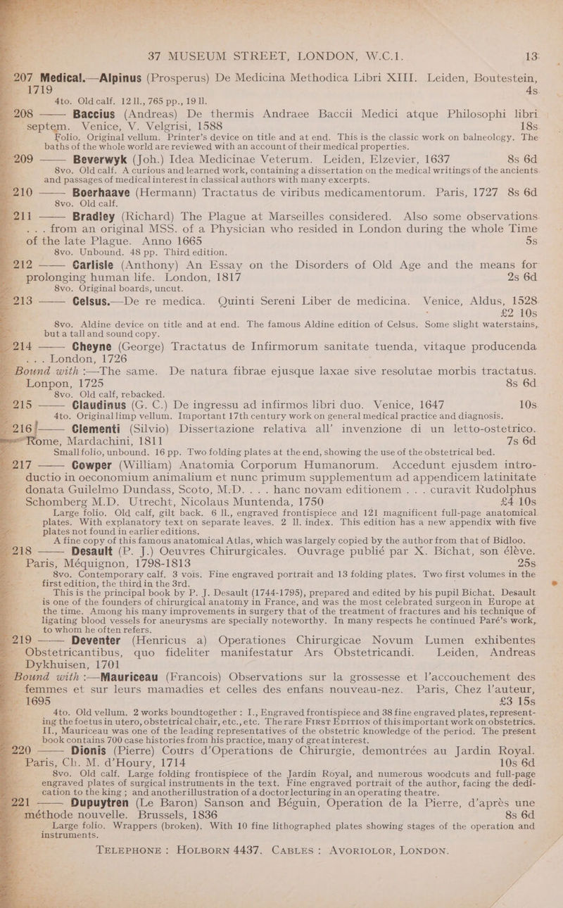 207 Medica!.—Alpinus (Prosperus) De Medicina Methodica Libri XIII. Leiden, Boutestein, ak As. 4to. Oldcalf. 12 11., 765 pp., 19 ll. 208 Baccius (Andreas) De thermis Andraee Baccii Medici atque Philosophi libri _ septem. Venice, V. Velgrisi, 1588 18s Folio. Original vellum. Printer’s device on title and at end. This is the classic work on balneology. The baths of the whole world are reviewed with an account of their medical properties. Beverwyk (Joh.) Idea Medicinae Veterum. Leiden, Elzevier, 1637 8s 6d 8vo. Old calf. A curious and learned work, containing a dissertation on the medical writings of the ancients and passages of medical interest in classical authors with many excerpts. Boerhaave (Hermann) Tractatus de viribus medicamentorum. Paris, 1727 8s 6d 8vo. Old calf. Bradiey (Richard) The Plague at Marseilles considered. Also some observations. . from an original MSS. of a Physician who resided in London during the whole Time of the late Plague. Anno 1665 5s 8vo. Omhoand. 48 pp. Third edition. 209 210 B11 212 Carlisle (Anthony) An Essay on the Disorders of Old Age and the means for prolonging human life. London, 1817 2s 6d ye! 8vo. Original boards, uncut. E213 Celsus.—De re medica. Quinti Sereni Liber de medicina. ui enice, Aldus, 1528. £2 10s 8vo. Aldine device on title and at end. The famous Aldine edition of Celsus. Some slight waterstains,. 2 but a talland sound copy. 214 Cheyne (George) Tractatus de Infirmorum sanitate tuenda, vitaque producenda = teondon, 1726 - Bound with :—The same. De natura fibrae ejusque laxae sive resolutae morbis tractatus. = Lonpon, 1725 8s 6d Z 8vo. Old calf, rebacked. = 215 CGlaudinus (G. C.) De ingressu ad infirmos libri duo. Venice, 1647 10s Ato. Originallimp vellum. Important 17th century work on general medical practice and diagnosis. 16 Clementi (Silvio) Dissertazione relativa all’ invenzione di un _ letto-ostetrico. Rome, Mardachini, 1811 7s 6d. Smallfolio, unbound. 16 pp. Two folding plates at the end, showing the use of the obstetrical bed. (217 Cowper (William) Anatomia Corporum Humanorum. Accedunt ejusdem intro- _ ductio in oeconomium animalium et nunc primum supplementum ad appendicem latinitate ~ donata Guilelmo Dundass, Scoto, M:D....hanc novam editionem . . . curavit Rudolphus Schomberg M.D. Utrecht, Nicolaus Muntenda, 1750 £4 10s Large folio. Old calf, gilt back. 6 ll., engraved frontispiece and 121 magnificent full-page anatomical plates. With explanatory text on separate leaves. 2 Il. index. This edition has a new appendix with five plates not found in earlier editions. A fine copy of this famous anatomical Atlas, which was largely copied by the author from that of Bidloo. 218 Desault (P. J.) Oeuvres Chirurgicales. Ouvrage publié par X. Bichat, son éléve. Paris, Méquignon, 1798-1813 25s _—_~_-« 8vo. Contemporary calf. 3 vois. Fine engraved portrait and 13 folding plates. Two first volumes in the . first edition, the third in the 3rd. This is the principal book by P. J. Desault (1744-1795), prepared and edited by his pupil Bichat. Desault e is one of the founders of chirurgical anatomy in France, and was the most celebrated surgeon in Europe at a the time. Among his many improvements in surgery that of the treatment of fractures and his technique of ligating blood vessels for aneurysms are specially noteworthy. In many respects he continued Paré’s work, Be to whom he often refers. 219 —-—— Deventer (Henricus a) Operationes Chirurgicae Novum Lumen _ exhibentes Obstetricantibus, quo fideliter manifestatur Ars Obstetricandi. Leiden, Andreas _ 1701 ir (Francois) Observations sur la grossesse et l’accouchement des a femmes et sur leurs mamadies et celles des enfans nouveau-nez. Paris, Chez l’auteur, ? 1695 £3 15s 4to. Old vellum. 2 works boundtogether: I., Engraved frontispiece and 38 fine engraved plates, represent- ing the foetus in utero, obstetrical chair, etc.,etc. Therare First Ep1rion of thisimportant work on obstetrics. II., Mauriceau was one of the leading representatives of the obstetric knowledge of the period. The present book contains 700 case histories from his practice, many of greatinterest. 5 20 Dionis (Pierre) Cours d’Operations de Chirurgie, demontrées au Jardin Royal. _ Paris, Ch. M. d’Houry, 1714 10s 6d 8vo. Old calf. Large folding frontispiece of the Jardin Royal, and numerous woodcuts and full-page engraved plates of surgical instruments in the text. Fine engraved portrait of the author, facing the dedi- cation to the king ; and anotherillustration of a doctor lecturing in an operating theatre. Dupuytren (Le Baron) Sanson and Béguin, Operation de la Pierre, d’apres une 221  méthode nouvelle. Brussels, 1836 8s 6d x Large folio. Wrappers (broken). With 10 fine lithographed plates showing stages of the operation and -* instruments.