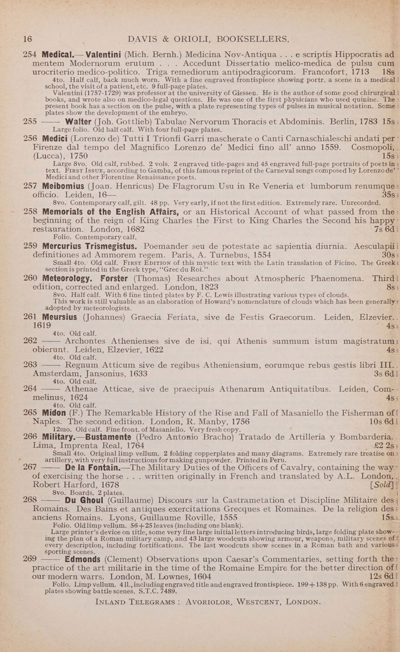 254 Medical.— Valentini (Mich. Bernh.) Medicina Nov-Antiqua .. . e scriptis Hippocratis a mentem Modernorum erutum .. . Accedunt Dissertatio melico-medica de pulsu cum urocriterio medico-politico. Triga remediorum antipodragicorum. Francofort, 1713 18s. 4to. Half calf, back much worn. With a fine engraved frontispiece showing portr. a scene in a medical | school, the visit of a patient, etc. 9 full-page plates. Valentini (1757-1729) was professor at the university of Giessen. He is the author of some good chirurgical | books, and wrote also on medico-legal questions. He was one of the first physicians who used quinine. The present book has a Section on the pulse, with a plate representing types of pulses in musical notation. Some : plates show the development of the embryo. Walter (Joh. Gottlieb) Tabulae Nervorum Thoracis et Abdominis. Berlin, 1783 15s; Large folio. Old half calf. With four full-page plates. 256 Medici (Lorenzo de) Tutti I Trionfi Garri mascherate o Canti Carnaschialeschi andati per ° Firenze dal tempo del Magnifico Lorenzo de’ Medici fino all’ anno 1559. Cosmopoli, , (Lucca), 1750 15s; Large 8vo. Old calf, rubbed. 2 vols. 2 engraved title-pages and 45 engraved full-page portraits of poets int text. First Issur, according to Gamba, of this famous reprint of the Carneval songs composed by Lorenzo de’ ’ Medici and other Florentine Renaissance poets. 257 Meibomius (Joan. Henricus) De Flagrorum Usu in Re Veneria et lumborum renumque:> officio. Leiden, 16— 35s 5 8vo. Contemporary calf, gilt. 48 pp. Very early, if not the first edition. Extremely rare. Unrecorded. 258 Memorials of the English Affairs, or an Historical Account of what passed from the: beginning of the reign of King Charles the First to King Charles the Second his happy” restauration. London, 1682 7s 6d | Folio. Contemporary calf, 259 Mercurius Trismegistus. Poemander seu de potestate ac sapientia diurnia. Aesculapili definitiones ad Ammorem regem. Paris, A. Turnebus, 1554 30s 3 Small 4to.. Old calf. First Epition of this mystic text with the Latin translation of Ficino. The Greek«s section is printed in the Greek type, ‘‘Grec du Roi.”’  260 Meteorology. Forster (Thomas) Researches about Atmospheric Phaenomena. Third! edition, corrected and enlarged. London, 1823 8s5 8vo. Half calf. With 6 fine tinted plates by F. C. Lewis illustrating various types of clouds. This work is still valuable as an elaboration of Howard’s nomenclature of clouds which has been generale adopted by meteorologists. 261 Wieursius (Johannes) Graecia Feriata, sive de Festis Graecorum. Leiden, Elzevier. . 1619 As; 4to. Old calf. 262 Archontes Athenienses sive de isi, qui Athenis summum istum magistratum) obierunt. Leiden, Elzevier, 1622 4s; 4to. Old calf. 263 Regnum Atticum sive de regibus Atheniensium, eorumque rebus gestis libri III.. Amsterdam, Jansonius, 1633 3s 6d | 4to. Old calf. 264 Athenae Atticae, sive de praecipuis Athenarum Antiquitatibus. Leiden, Com-- melinus, 1624 4s; 4to. Old calf. 265 Midon (F.) The Remarkable History of the Rise and Fall of Masaniello the Fisherman off Naples. The second edition. London, R. Manby, 1756 10s 6d | 12mo. Oldcalf. Fine front. of Masaniello. Very fresh copy. 266 Military.—Bustamente (Pedro Antonio Bracho) Tratado de hrutiere y Bombarderia. . 255 Lima, Imprenta Real, 1764 _ £2 283 Small 4to. Originallimp vellum. 2 folding copperplates and many diagrams. Extremely rare treatise on ‘ artillery, with very fullinstructions for making gunpowder. Printed in Peru. : 267 De la Fontain.—The Military Duties of the Officers of Cavalry, containing the way” of exercising the horse . . . written originally in French and translated by A.L. London, ,, Robert Harford, 1678 [Sold] / 8vo. Boards. 2 plates. 268 Du Ghoul (Guillaume) Discours sur la Castrametation et Discipline Militaire deed Romains. Des Bains et antiques exercitations Grecques et Romaines. ‘De la religion des: anciens Romains. Lyons, Guillaume Roville, 1555 15s5 Folio. Old limp vellum. 56425 leaves (including one blank). Large printer’s device on title, some very fine large initial letters introducing birds, large folding plate show-- ing the plan of a Roman military camp, and 43 large woodcuts showing armour, weapons, military scenes of © every description, including fortifications. The last woodcuts show scenes in a Roman bath and variouss sporting scenes. : : p 269 Edmonds (Clement) Observations upon Caesar’s Commentaries, setting forth the» practice of the art militarie in the time of the Romaine Empire for the better direction off our modern warrs. London, M. Lownes, 1604 12s 6di Folio. Limp vellum. 41l., including engraved title and engraved frontispiece. 199+ 138 pp. With 6 engraved ? plates showing battle scenes. S.T.C. 7489. INLAND TELEGRAMS : AVORIOLOR, WESTCENT, LONDON. Bf
