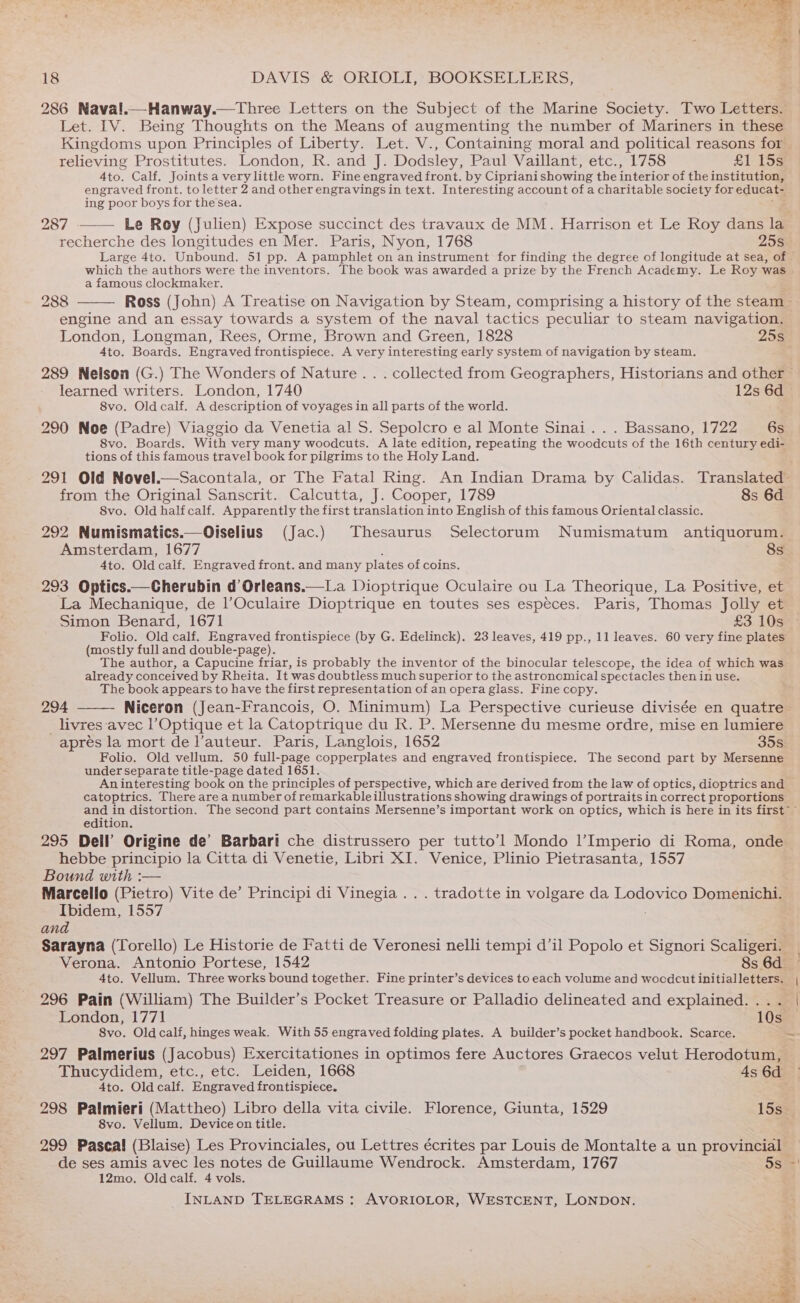 286 Naval.—Hanway.—Three Letters on the Subject of the Marine Society. Two Letters. Let. IV. Being Thoughts on the Means of augmenting the number of Mariners in these Kingdoms upon Principles of Liberty. Let. V., Containing moral and political reasons for relieving Prostitutes. London, R. and J. Dodsley, Paul Vaillant, etc., 1758 £1 15s 4to. Calf. Joints a very little worn. Fine engraved front. by Cipriani showing the interior of the institution, engraved front. to letter 2 and other engravings in text. Interesting account of a charitable society for educat- ing poor boys for the sea. 287 Le Roy (Julien) Expose succinct des travaux de MM. Harrison et Le Roy dans la recherche des longitudes en Mer. Paris, Nyon, 1768 25S. Large 4to. Unbound. Sih sera) vat pamphlet on an instrument for finding the degree of longitude at sea, of - which the authors were the inventors. The book was awarded a prize by the French Academy. Le Roy was | a famous clockmaker. ; 288 Ross (John) A Treatise on Navigation by Steam, comprising a history of the steam — engine and an essay towards a system of the naval tactics peculiar to steam navigation. London, Longman, Rees, Orme, Brown and Green, 1828 25s 4to. Boards. Engraved frontispiece. A very interesting early system of navigation by steam. 289 Nelson (G.) The Wonders of Nature. . . collected from Geographers, Historians and other learned writers. London, 1740 12s 6d 8vo. Old calf. A description of voyages in all parts of the world. 290 Noe (Padre) Viaggio da Venetia al S. Sepolcro e al Monte Sinai... Bassano, 1722 6s 8vo. Boards. With very many woodcuts. A late edition, repeating the woodcuts of the 16th century edi- tions of this famous travel book for pilgrims to the Holy Land. 291 Old Novel.—Sacontala, or The Fatal Ring. An Indian Drama by Calidas. Translated from the Original Sanscrit. Calcutta, J. Cooper, 1789 8s 6d 8vo. Old half calf. Apparently the first translation into English of this famous Oriental classic. 292 Numismatics.—Oiselius (Jac.) Thesaurus Selectorum Numismatum antiquorum. Amsterdam, 1677 8s Ato. Old calf. Engraved front. and many plates of coins. 293 Optics.—Cherubin d Orleans.—La Dioptrique Oculaire ou La Theorique, La Positive, et La Mechanique, de l’Oculaire Dioptrique en toutes ses especes. Paris, Thomas Jolly et Simon Benard, 1671 £3 10s Folio. Old calf. Engraved frontispiece (by G. Edelinck). 23 leaves, 419 pp., 11 leaves. 60 very fine plates (mostly full and double-page). The author, a Capucine friar, is probably the inventor of the binocular telescope, the idea of which was already conceived by Rheita. It was doubtless much superior to the astronomical spectacles then in use. The book appears to have the first representation of an opera glass. Fine copy. 294 Niceron (Jean-Francois, O. Minimum) La Perspective curieuse divisée en quatre _ livres avec l’Optique et la Catoptrique du R. P. Mersenne du mesme ordre, mise en lumiere apres la mort de auteur. Paris, Langlois, 1652 35s Folio. Old vellum. 50 full-page copperplates and engraved frontispiece. The second part by Mersenne under separate title-page dated 1651. An interesting book on the principles of perspective, which are derived from the law of optics, dioptrics and catoptrics. There are a number of remarkable illustrations showing drawings of portraits in correct proportions and in distortion. The second part contains Mersenne’s important work on optics, which is here in its first ~~ edition. 295 Dell’ Origine de’ Barbari che distrussero per tutto’l Mondo 1|’Imperio ai Roma, onde hebbe principio la Citta di Venetie, Libri XI. Venice, Plinio Pietrasanta, 1557 Bound with :— . Marcello (Pietro) Vite de’ Principi di Vinegia .. . tradotte in volgare da Lodovico Domenichi. Ibidem, 1557 and Sarayna (Torello) Le Historie de Fatti de Veronesi nelli tempi d’il Popolo et Signori Scaligen™ Verona. Antonio Portese, 1542 8s 6d 4to. Vellum. Three works bound together. Fine printer’s devices to each volume and woodcut initialletters. ; 296 Pain (William) The Builder’s Pocket Treasure or Palladio delineated and explained. London, 1771 10s 8vo. Oldcalf, hinges weak. With 55 engraved folding plates. A builder’s pocket handbook. Scarce. ~ 297 Palmerius (Jacobus) Exercitationes in optimos fere Auctores Graecos velut Herodotum, Thucydidem, etc., etc. Leiden, 1668 4s 6d 4to. Old calf. Engraved frontispiece. ; 298 Palmieri (Mattheo) Libro della vita civile. Florence, Giunta, 1529 15s_ 8vo. Vellum. Device on title. 299 Pascal (Blaise) Les Provinciales, ou Lettres écrites par Louis de Montalte a un provincial ~ de ses amis avec les notes de Guillaume Wendrock. Amsterdam, 1767 5s ' 12mo. Oldcalf. 4 vols. &amp;/