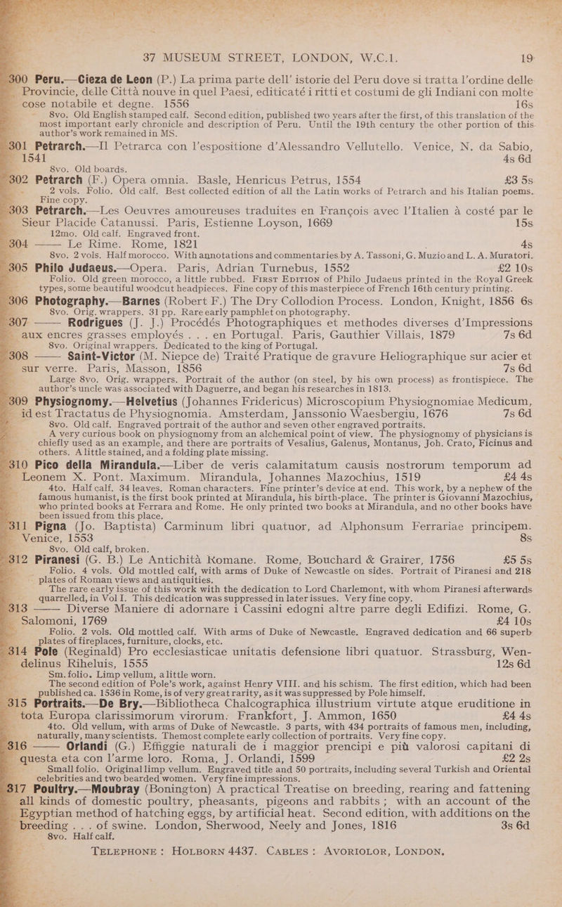 y “ , ~ _ * is Peru.—Cieza de Leon (P.) La prima parte dell’ istorie del Peru dove si tratta l’ordine delle _ Provincie, delle Citta nouve in quel Paesi, editicaté i ritti et costumi de gli Indiani con molte cose notabile et degne. 1556 16s ~ §8vo. Old English stamped calf. Second edition, published two years after the first, of this translation of the author’s work remained in MS. O1 Petrarch.—I] Petrarca con l’espositione d’Alessandro Vellutello. Venice, N. da Sabio, Be 1541 4s 6d 8vo. Old boards. 302 Petrarch (I*.) Opera omnia. Basle, Henricus Petrus, 1554 £3 5s aS a 2 vols. Folio. Old calf. Best collected edition of all the Latin works of Petrarch and his Italian poems. ine copy. 303 Petrarch.—Les Oeuvres amoureuses traduites en Francois avec l’Italien a costé par le Sieur Placide Catanussi. Paris, Estienne Loyson, 1669 15s BY q 12mo. Old calf. Engraved front. % 04 Le Rime. Rome, 1821 4s 8vo. 2 vols. Half morocco, With annotations and commentaries.by A. Tassoni, G. Muzioand L. A. Muratori. pos Philo Judaeus.—Opera. Paris, Adrian Turnebus, 1552 £2 10s Folio. Old green morocco, a little rubbed. First EDITION of Philo Judaeus printed in the Royal Greek. : types, some beautiful woodcut headpieces. Fine copy of this masterpiece of French 16th century printing. 306 Photography.—Barnes (Robert F.) The Dry Collodion Process. London, Knight, 1856 6s 8vo. Orig. wrappers. 31 pp. Rareearly pamphlet on photography. 307 Rodrigues (J. J.) Procédés Photographiques et methodes diverses d’Impressions q aux encres grasses employés .. . en Portugal. Paris, Gauthier Villais, 1879 7s 6d - 8vo. Original wrappers. Dedicated to the king a Portugal. 308 Saint-Victor (M. Niepce de) Traité Pratique de gravure Heliographique sur acier et sur verre. Paris, Masson, 1856 7s 6d Large 8vo. Orig. wrappers. Portrait of the author (on steel, by his own process) as frontispiece. The author’s uncle was associated with Daguerre, and began his researches in 1813. 309 Physiognomy.—Helivetius (Johannes Fridericus) Microscopium Physiognomiae Medicum, _ idest Tractatus de Physiognomia. Amsterdam, Janssonio Waesbergiu, 1676 7s 6d Ba 8vo. Old calf. Engraved portrait of the author and seven other engraved portraits. B53 A very curious book on physiognomy from an alchemical point of view. The physiognomy of physicians is chiefly used as an example, and there are portraits of Vesalius, Galenus, Montanus, Joh. Crato, Ficinus and others. A little stained, and a folding plate missing. 3 pro Pico della Mirandula.—Liber de veris calamitatum causis nostrorum temporum ad Leonem X. Pont. Maximum. Mirandula, Johannes Mazochius, 1519 £4 4s 4to. Half calf. 34leaves. Roman characters. Fine printer’s device at end. This work, by a nephew of the who printed books at Ferrara and Rome. He only printed two books at Mirandula, and no other books have been issued from this place. f eee 3 311 Pigna (Jo. Baptista) Carminum libri quatuor, ad Alphonsum Ferrariae principem. _ Venice, 1553 8s. 8vo. Old calf, broken. eS 312 Piranesi (G. B.) Le Antichita Komane. Rome, Bouchard &amp; Grairer, 1756 £5 5s EB. Folio. 4 vols. Old mottled calf, with arms of Duke of Newcastle on sides. Portrait of Piranesi and 218 ___- plates of Roman views and antiquities. The rare early issue of this work with the dedication to Lord Charlemont, with whom Piranesi afterwards _-__ quarrelled, in VolI. This dedication was suppressed in later issues. Very fine copy. 3 313 Diverse Maniere di adornare 1 Cassini edogni altre parre degli Edifizi. Rome, G. ~Salomoni, 1769 £4 10s ay Folio. 2 vols. Old mottled calf. With arms of Duke of Newcastle. Engraved dedication and 66 superb yy plates of fireplaces, furniture, clocks, etc. 314 Pole (Reginald) Pro ecclesiasticae unitatis defensione libri quatuor. Strassburg, Wen- _ delinus Riheluis, 1555 12s 6d _ Sm. folio. Limp vellum, alittle worn. The second edition of Pole’s work, against Henry VIII. and his schism. The first edition, which had been _ publishedca. 1536in Rome, is of very great rarity, asit was suppressed by Pole himself. 5 Portraits.—De Bry.— Bibliotheca Chalcographica illustrium virtute atque eruditione in tota Europa clarissimorum virorum. Frankfort, J. Ammon, 1650 £4 43 4to. Old vellum, with arms of Duke of Newcastle. 3 parts, with 434 portraits of famous men, including, naturally, many scientists. Themost complete early collection of portraits. Very fine copy. 6 Orlandi (G.) Effiggie naturali de i maggior prencipi e pit valorosi capitani di - questa eta con l’arme loro. Roma, J. Orlandi, 1599 £2 2s Jae Small folio. Originallimp vellum. Engraved title and 50 portraits, including several Turkish and Oriental celebrities and two bearded women. Very fine impressions. 317 Poultry.—Moubray (Bonington) A practical Treatise on breeding, rearing and fattening all kinds of domestic poultry, pheasants, pigeons and rabbits; with an ‘account of the Be eyption method of hatching eggs, by artificial heat. Second edition, with additions on the breeding . . . of swine. London, Sherwood, Neely and Jones, 1816 3s 6d i, is a a 5 To ae 0) 8vo. Half calf,