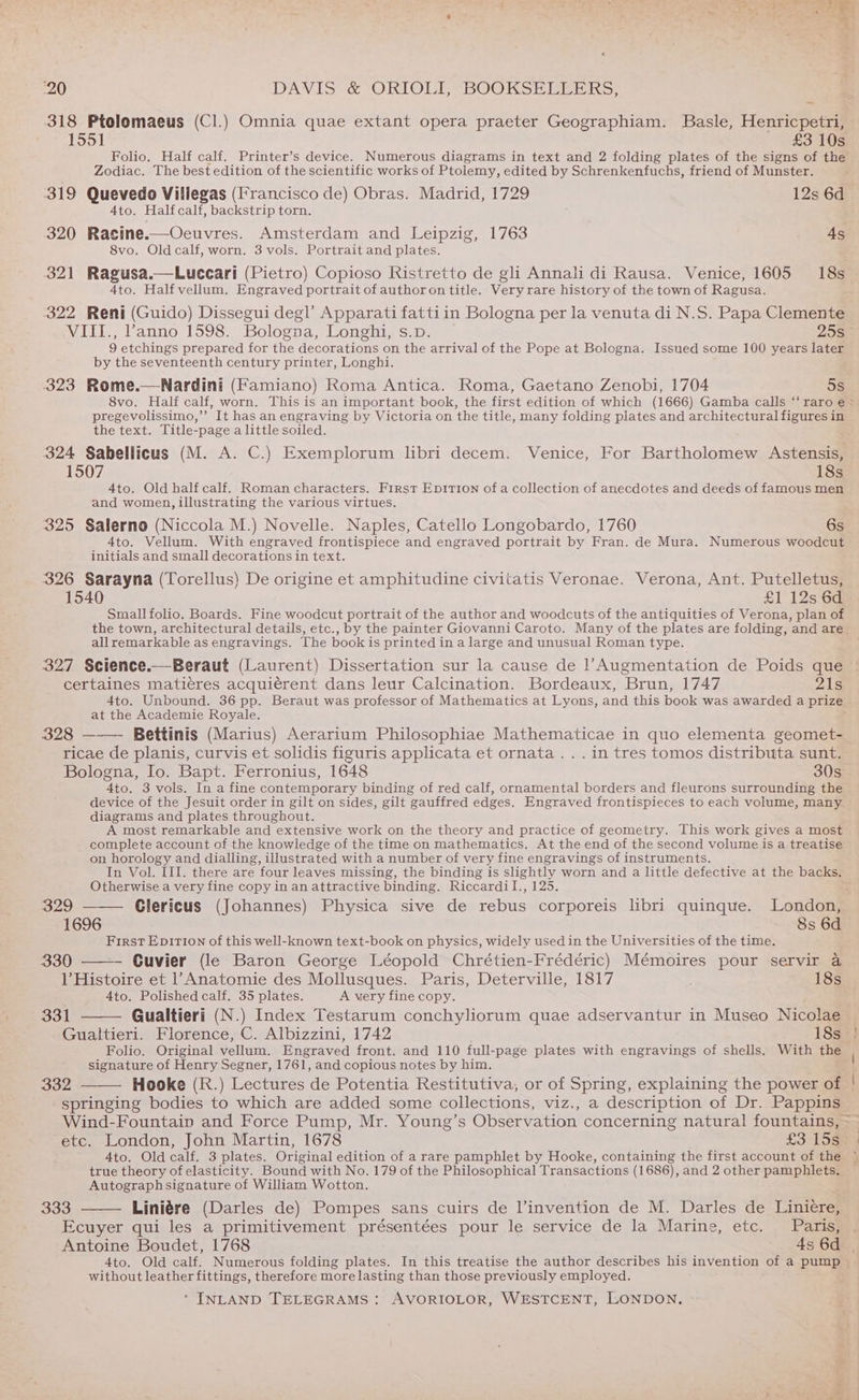 ‘20 DAVIS &amp; ORIOLE BOOKSE RLU KS 318 Ptolomaeus (Cl.) Omnia quae extant opera praeter Geographiam. Basle, Henricpetri, 1551 £3 10s Folio. Half calf. Printer’s device. Numerous diagrams in text and 2 folding plates of the signs of the Zodiac. The best edition of the scientific works of Ptolemy, edited by Schrenkenfuchs, friend of Munster. 319 Quevedo Villegas (Francisco de) Obras. Madrid, 1729 12s 6d Ato. Halt calf, backstrip torn. 320 Racine.—Oeuvres. Amsterdam and Leipzig, 1763 4s 8vo. Oldcalf, worn. 3 vols. Portrait and plates. 321 Ragusa.—Luecari (Pietro) Copioso Ristretto de gli Annali di Rausa. Venice, 1605 18s 4to. Half vellum. Engraved portrait of authoron title. Veryrare history of the town of Ragusa. 322 Reni (Guido) Dissegui degl’ Apparati fattiin Bologna per la venuta di N.S. Papa Clemente VIII., ’anno 1598. Bologna, Longhi, s.p. 205 9 etchings prepared for the decorations on the arrival of the Pope at Bologna. Issued some 100 years later by the seventeenth century printer, Longhi. 323 Rome.—Nardini (Famiano) Roma Antica. Roma, Gaetano Zenobi, 1704 5s 8vo. Half calf, worn. This is an important book, the first edition of which (1666) Gamba calls ‘‘ raro e = pregevolissimo,”’ It has an engraving by Victoria on the title, many folding plates and architectural figures in the text. Title-page a little soiled. 324 Sabellicus (M. A. C.) Exemplorum libri decem. Venice, For Bartholomew Astensis, 1507 18s 4to. Old half calf. Roman characters. First Ep1TiIon of a collection of anecdotes and deeds of famous men and women, illustrating the various virtues. 325 Salerno (Niccola M.) Novelle. Naples, Catello Longobardo, 1760 6s 4to. Vellum. With engraved frontispiece and engraved portrait by Fran. de Mura. Numerous woodcut initials and small decorations in text. 326 Sarayna (Torellus) De origine et amphitudine civitatis Veronae. Verona, Ant. Putelletus, 1540 £1 12s 6d Small folio. Boards. Fine woodcut portrait of the author and woodcuts of the antiquities of Verona, plan of the town, architectural details, etc., by the painter Giovanni Caroto. Many of the plates are folding, and are allremarkable as engravings. The book is printed in a large and unusual Roman type. 327 Science.—Beraut (Laurent) Dissertation sur la cause de 1’Augmentation de Poids que certaines matieres acquiérent dans leur Calcination. Bordeaux, Brun, 1747 215 4to. Unbound. 36 pp. Beraut was professor of Mathematics at Lyons, and this book was awarded a prize at the Academie Royale. ; 328 Bettinis (Marius) Aerarium Philosophiae Mathematicae in quo elementa geomet- ricae de planis, curvis et solidis figuris applicata et ornata . . . in tres tomos distributa sunt. Bologna, Io. Bapt. Ferronius, 1648 30s 4to. 3 vols. In a fine contemporary binding of red calf, ornamental borders and fleurons surrounding the device of the Jesuit order in gilt on sides, gilt gauffred edges. Engraved frontispieces to each volume, many diagrams and plates throughout. A most remarkable and extensive work on the theory and practice of geometry. This work gives a most _ complete account of the knowledge of the time on mathematics. At the end of the second volume is a treatise on horology and dialling, illustrated with a number of very fine engravings of instruments. In Vol. III. there are four leaves missing, the binding is slightly worn and a little defective at the backs. Otherwise a very fine copy in an attractive binding. Riccardil., 125. 329 Clericus (Johannes) Physica sive de rebus corporeis libri quinque. London, 1696 8s 6d First Epition of this well-known text-book on physics, widely used in the Universities of the time. 330 ——- Cuvier (le Baron George Léopold Chrétien-Frédéric) Mémoires pour servir a 1’ Histoire et l’Anatomie des Mollusques. Paris, Deterville, 1817 18s Ato. Polished calf. 35 plates. A very fine copy. 331 Gualtieri (N.) Index Testarum conchyliorum quae adservantur in Museo Nicolae © Gualtieri. Florence, C. Albizzini, 1742 18s ° Folio. Original vellum. Engraved front. and 110 full-page plates with engravings of shells. With the signature of Henry Segner, 1761, and copious notes by him. i 332 Hooke (R.) Lectures de Potentia Restitutiva, or of Spring, explaining the power of | springing bodies to which are added some collections, viz., a description of Dr. Pappins Wind-Fountain and Force Pump, Mr. Young’s Observation concerning natural fountains, ~— etc. London, John Martin, 1678 £3 15% 3 Ato. Old calf. 3 plates. Original edition of a rare pamphlet by Hooke, containing the first account of the true theory of elasticity. Bound with No. 179 of the Philosophical Transactions (1686), and 2 other pamphlets. Autographsignature of William Wotton. 333 Liniére (Darles de) Pompes sans cuirs de l’invention de M. Darles de Liniere, Ecuyer qui les a primitivement présentées pour le service de la Marine, etc. Paris, Antoine Boudet, 1768 4s 6d | 4to. Old calf. Numerous folding plates. In this treatise the author describes his invention of a pump without leather fittings, therefore more lasting than those previously employed.