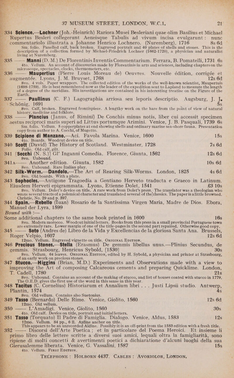 \ ie 37 MUSEUM STREET, LONDON, W.C.1. ait _ 334 Science.—Lochner (Joh.-Heinrich) Rariora Musei Besleriani quae olim Basilius et Michael - Rupertus Besleri collegerunt Aeneisque Tabulis ad vivum incisa evulgarunt: nunc ~ commentariolo illustrata a Johanne Henrico Lochnero. (Nuremberg), 1716 8s 6d L Sm. folio. Panelled calf, back broken. Engraved portrait and 40 plates of shells and stones. This is the description of a collection formed by Michael-Friedrich Lochner (1662-1720), a physician and naturalist bs, living at Nuremberg. 335 ——-~ Manni (D. M.) De Florentinis Inventis Commentarium. Ferrara, B. Pomatelli, 1731 6s E 4to. Vellum. An account of discoveries made by Florentinis in arts and sciences, including chapters on the y microscope, spectacles, clocks, thermometers, etc. 336 Maupertius (Pierre Louis Moreau de) Oeuvres. Nouvelle édition, corrigée et augmentée. Lyons, J. M. Bruyset, 1768 12s 6d 8vo. 4 vols. Paper wrappers. The collected edition of the works of the well-known scientist, Maupertuis (1698-1759). He is best remembered now as the leader of the expedition sent to Lapland to measure the length of a degree of the meridian. His investigations are contained in his interesting treatise on the Figure of the Earth. ey > 337 Paullinus (C. F.) Lagographia arriosa seu leporis descriptio. Augsburg, J. Je '*Sch6nig, 1691 5s 8vo. Calf, broken. Engraved frontispiece. A lengthy work on the hare from the point of view of natural history, medicine and folklore. 338 Plancius (Janus, of Rimini) De Conchis minus notis, liber cui accessit specimen aestus reciproci maris superi ad Littus portumque Arimini. Venice, J. B. Pasquali, 1739 6s Sm. folio. Vellum. 5 copperplates at end showing shells and ordinary marine sea-shore fauna. Presentation copy from author to A. Cocchi, of Mugetto. 339 Scipione di Manzano.—Aci. Favola Marina. Venice, 1600 15s rf 4to. Boards. Woodcut device on title. 840 Scott (David) The History of Scotland. Westminster, 1728 7s 6d Folio. Old calf, gilt. 341 (Secchi (N. S. y] Gl’ Inganni Comedia, Florence, Giunta, 1562 12s 6d 8vo. Unbound. 8414 Another edition. Giunta, 1582 10s 6d 8vo. Unbound. Rare Italian play. 342 Silk-Worm.—Dandolo.—The Art of Rearing Silk-Worms. London, 1825 4s 6d . 8vo. Old. boards. With a plate. 343 Sophocles.— Antigone Tragoedia a Gentiano Herveto traducta e Graeco in Latinum. Eiusdem Herveti epigrammata. Lyons, Etienne Dolet, 1541 £3 10s 4 8vo. Vellum. Dolet’s device on title. A rare work from Dolet’s press. The translator was a theologian who Z wrote Several tracts of a polemical character and translated several of the'classics. The paper is alittle browned, - Christie, No. 29 and p. 397. ; 344 Spain.—Rebello (Iuan) Rosario de la Santissima Virgen Maria, Madre de Dios. Ebora, Manuel der Lyra, 1599 Bound with :-— ' Some additional chapters to the same book printed in 1600 16s 8vo. Modern morocco. Woodcutinitialletters. Books from this press in a small provincial Portuguese town 4 are extremely rare. Lower margin of one of the title-pages in the second part repaired. Otherwise good copy. 1345 | Soto (Andres de) Libro de la Vida y Excellencias de la gloriosa Santa Ana. Brussels, Roger Velpio, 1607 12s 6d 12mo. Vellum. Engraved vignette on title. Or1GiInaL EpITI0n, 346 Precious Stones.—Stella (Erasmus) De gemmis libellus unus.—Plinius Secundus, de gemmis. Strasbourg, Henricus Sybold, [1530] 30s 8vo. Vellum. 64 leaves. Or1IGINAL EpiTIoN, edited by H. Sybold, a physician and printer at Strasbourg, of an early work on precious stones. { 347 Stucco.—Higgins (Brian, M.D.) Experiments and Observations made with a view to improving the Art of composing Calcareous cements and preparing Quicklime. London, J T. Cadell, 1780 21s 8vo. Unbound. Contains an account of the making of stucco, and list of houses coated with stucco in 1779, The O.E.D. gives the first use of the word in this sense in this year. 348 Tacitus (C. Cornelius) Historiarum et Annalium libri... Justi Lipsii studio. Antwerp, _ Plantin, 1574 As - 8vo. Old vellum. Contains also Suetonius. q 349 Tasso (Bernardo) Delle Rime. Venice, Giolito, 1560 12s 6d } 12mo. Old vellum, — 350 L’Amadigi. Venice, Giolito, 1560 30s 4to. Old calf. Device on title, portrait and initial letters. 351 Tasso (Torquato) Il Padre di Famiglia. Dialogo. Venice, Aldus, 1583 12s 12mo. Vellum. 84 pp., 611. Ajdine anchor on title. Ye This appears to be an unrecorded Aldine. Possibly it is an off-print from the 1583 edition with a fresh title. 352 Discorsi dell’Arte Poetica ; et in particolare del Poema Heroici. Et insieme li _ primo libro delle lettere scritte a diversi suoi amici, lequali oltra la famigliarita, sono ripiene di molti concetti &amp; avertimenti poetici a dichiaratione d’alcuni luoghi della sua Gierusalemme liberata. Venice, G. Vassalini, 1587 15s 4to. Vellum. First EpIrion,