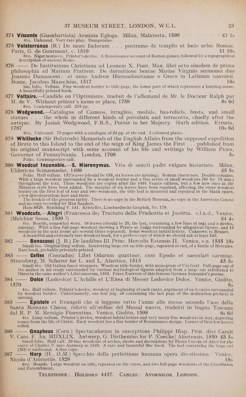 _ 374 Visconte (Giambattista) Arminia Egloga. Milan, Malatesta, 1599 £1 1s 4to. Unbound. Veryrare play. Dampstains. . 375 Volaterranus (R.) De more Indorum . . . postremo de templis et locis urbis Romae. Paris, G. de Gourmont, c. 1510 £1 10s 8vo. Niger morocco. Printer’s device. A Renaissance account of Roman games, followed by a topographical description of ancient Rome. 376 De Institutione Christiana ad Leonem X. Pont. Max. libri octo etusdem de prima philosophia ad Marium Fratrem. De dormitione beatae Mariae Virginis sermones duo Joannis Damasceni: et unus Andree Hierosolimitanae e Greco in Latinum conversi. Rome, Jacobus Mazochtius, 1517 18s Sm. folio. Vellum. Fine woodcut border to title-page, the feMtes part of which represents a hunting-scene. A beautifully printed book. _ 377 Voltaire.—Candide ou l’Optimisme, traduit de iaiompad de Mr. le Docteur Ralph par M. de V. Without printer’s name or place, 1759 8s 6d 8vo. Contemporary calf. 215 pp. 378 Wedgwood.—Catalogue of Cameos, intaglios, medals, bas-reliefs, busts, and small : statues .. . the whole in different kinds of porcelain and terracotta, chiefly after the 4 antique. By Josiah Wedgwood, F.R.S., Potter to her Majesty. Sixth edition. Etruria, e 1787 10s 6d a 8vo. Unbound. 73 pages with a catalogue of 24 pp. at the end. 2 coloured plates. _ 379 Whitlocke (Sir Bulstrode) Memorials of the English Affairs from the supposed expedition rc. of Brute to this Island to the end of'the reign of King James the First . . . published from _’ his original manuscript with some account of his life and writings by William PENN, -- Governor of Pennsylvania. London, 1709 5s . Folio. Contemporary calf. 380 Woodcut Incunable.—S. Hieronymus. Vita di sancti padri vulgare historiate. Milan, -_Uldericus Scinzenzeler, 1499 £5. 5s Z Folio. Half vellum. 152 leaves (should be 158, six leaves are missing). Roman characters. Double columns. 6: With a large woodcut surrounded by a woodcut border and a fine series of small woodcuts (50 by 75 mm.) 4 throughout the text. These woodcuts are copies after the 1491 Venice edition, but a few new ones in the Le Milanese style have been added. The margins of six leaves have been repaired, ‘affecting the outer woodcut . border on the first leaf of text and two woodcuts, the title leaf is mounted and repaired in the blank space, 4 a few discolourations here and there. q The book is of the greatest rarity. There is no copy in the British Museum, no copy in the American Census a and no copy recorded by Max Sanders. zs Hain 8626. Reichling V. 141. Kristeller, Lombardische Graphik, No. 179. _ 381 Woodcuts.—Alegri (Francesco de) Tractato della Prudentia et Justitia. s.l.n.d., Venice, - (Melchior Sessa, 1509 ?) £4 4s ae 4to. Boards, somewhat worn. 19 leaves (should be 20, the last, containing a few lines of text and a device, Bb: missing). With a fine full- -page woodcut showing a Prince as Judge surrounded by allegorical figures, and 15 a woodcuts in the text (some are several times repeated). Some woodcut initial letters. Unknown to Brunet. A A beautiful and extremely rare woodcut book, fora perfect copy of which we should ask at least £40. - 382 —— Bonacossi (J. B.) De laudibus Ill. Princ. Herculis Estensis II. Venice, s.n. 1555 18s q Small 4to. Originallimp vellum. Interesting large cut on title-page, repeated at end, of a battle of Hercules. a Rare book, probably privately printed. 5 383 Geltes (Conradus) Libri Odarum quattuor, cum Epodo et saeculari carmine. Strassburg, M. Schurer for L. and L. Alantsce, 1513 £5 5s q Small 4to. Old Italian fancy wrappers. Woodcut title-border, with monogram of Urs Graf. Full-page cut of 4 : the author in his study surrounded by various mythological figures adapted from a large cut attributed to 4 Direrin the same author’s Libriamorum, 1502. First EpITI0n of this famous German humanist’s poems. i 384 - Dolce (Lodovico) L’Achille et L’Enea di Messer Lodovico Dolce. Venice, Giolito, 1570 5s 4to. Half vellum. Printer’s device, woodcut at beginning of each canto, argument of each canto surrounded by woodcut border. Unfortunately, one leaf (sig. a6 containing the last page of the dedication-preface) is > missing. 385 Epistole et Evangeli che si leggono tutto l’anno alle messe secondo l’uso della Santa Romana Chiesa, ridotti all’ordine del Messal nuovo, tradotti in lingua Toscana dal R. P. M. Remigio Fiorentino. Venice, Giolito, 1598 8s 6d a 4to. Limp vellum. Printer’s device, woodcut initial letters and very many fine woodcuts in text, depicting e scenes from the life of Christ. Each woodcut has a fine border of Renaissance design. Corner of first ‘few leaves 7 soiled. (386. Gnapheus (Corn.) Spectaculorum in susceptione Philippi Hisp. Prin. divi Caroli _ V.Caes. F. An. MDXLIX. Antwerp, G. Disthemius for P. [Coecke] Alostensis, 1550 £5 5s Small folio. Half calf. 29 fine woodcuts of arches, shows and decorations by Pieter Coecke of Alost for the entry of Charles V. into Antwerp in 1549, A rare and beautiful féte book. The leaf containing the large cut a (M3) is misbound. A fine copy. : P : 387 Herp (H., O.M.) Specchio della perfettione humana opera divotissima. Venice, Nicolo d’Aristotile, 1529 18s 8vo. Boards. Large woodcut on title, repeated on the verso, and two full-page woodcuts of the Crucifixion and Entombment. TELEPHONE: Hortsporn 4437. CABLES: AVORIOLOR, LONDON. ? Bite