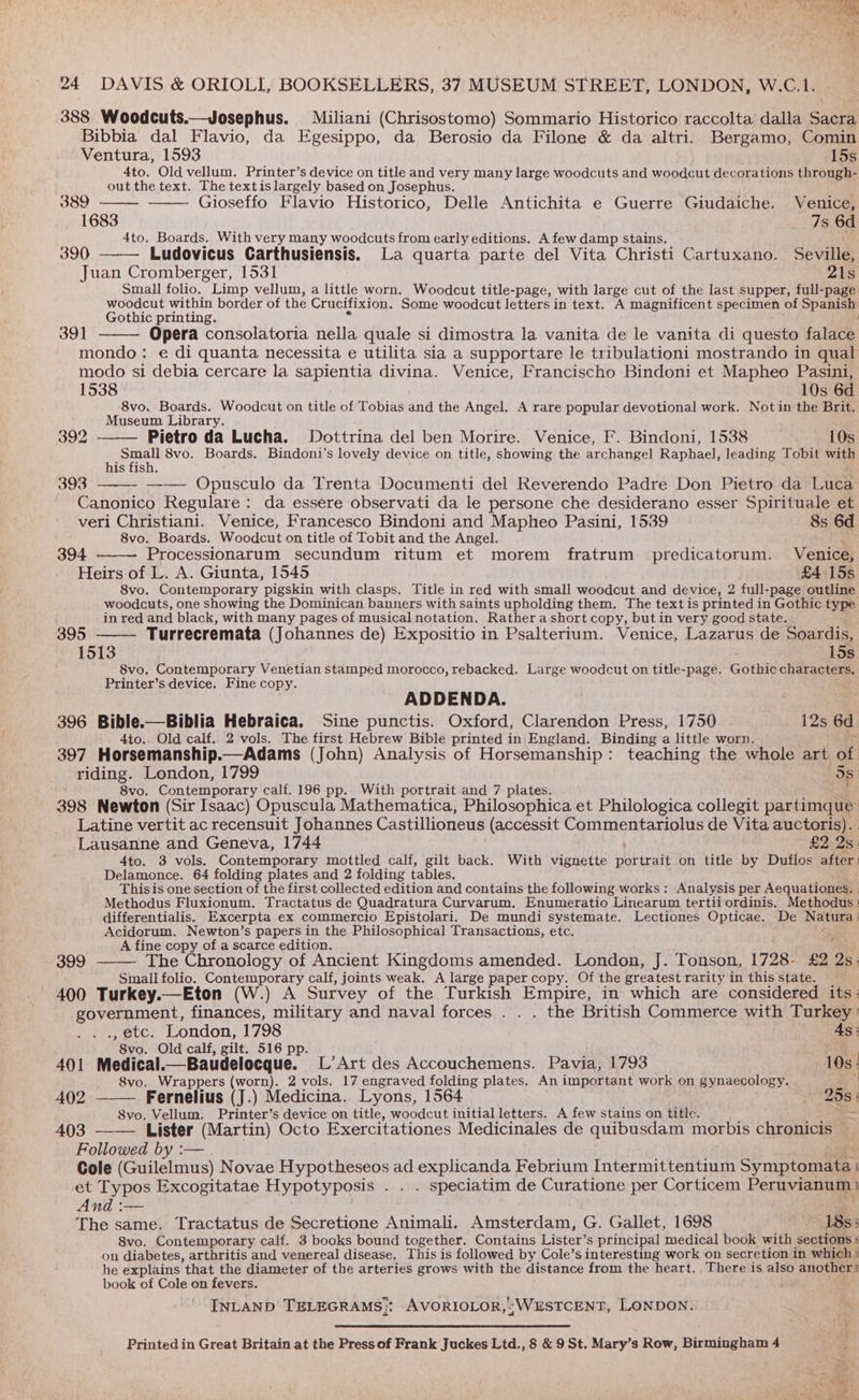 eh Vis het cf 24 DAVIS &amp; ORIOLI, BOOKSELLERS, 37 MUSEUM STREET, LONDON, W.C.1. 388 Woodcuts.—Josephus. Miliani (Chrisostomo) Sommario Historico raccolta dalla Sacra Bibbia dal Flavio, da Egesippo, da Berosio da Filone &amp; da altri. Bergamo, Comin Ventura, 1593 15s 4to. Old vellum. Printer’s device on title and very many large woodcuts and woodcut decorations through- out the text. The textis largely based on Josephus. ys 389 Gioseffo Flavio Historico, Delle Antichita e Guerre Giudaiche. Venice, 1683 7s 6d 4to. Boards. With very many woodcuts from early editions. A few damp stains. 390 Ludovicus Carthusiensis. La quarta parte del Vita Christi Cartuxano. Seville, Juan Cromberger, 1531 21s Small folio. Limp vellum, a little worn. Woodcut title-page, with large cut of the last supper, full-page woodcut within border of the Crucifixion. Some woodcut letters in text. A magnificent specimen of Spanish Gothic printing. , 391 Opera consolatoria nella quale si dimostra la vanita de le vanita di questo falace mondo: e di quanta necessita e utilita sia a supportare le tribulationi mostrando in qual modo si debia cercare la sapientia divina. Venice, Francischo Bindoni et Mapheo Pasini, 1538 10s 6d 8vo. Boards. Woodcut on title of Tobias and the Angel. A rare popular devotional work. Not in the Brit. Museum Library. 392 Pietro da Lucha. Dottrina del ben Morire. Venice, F. Bindoni, 1538 10s Seon 8vo. Boards. Bindoni’s lovely device on title, showing the archangel Raphael, leading Tobit with is fish. 393 —— Opusculo da Trenta Documenti del Reverendo Padre Don Pietro da Luca Canonico Regulare: da essere observati da le persone che desiderano esser Spirituale et veri Christiani. Venice, Francesco Bindoni and Mapheo Pasini, 1539 8s 6d 8vo. Boards. Woodcut on title of Tobit and the Angel. RS 394 Processionarum secundum ritum et morem fratrum predicatorum. Venice, Heirs.of L. A. Giunta, 1545 £4 15s 8vo. Contemporary pigskin with clasps, Title in red with small woodcut and device, 2 full-page outline woodcuts, one showing the Dominican banners with saints upholding them. The text is printed in Gothic type in red and black, with many pages of musical notation. Rather a short copy, but in very good state. 395 Turrecremata (Johannes de) Expositio in Psalterium. Venice, Lazarus de Soardis, 1513 15s 8vo. Contemporary Venetian stamped morocco, rebacked. Large woodcut on title-page. Gothic chee Printer’s device. Fine copy. ADDENDA. 396 Bible.—Biblia Hebraica. Sine punctis. Oxford, Clarendon Press, 1750 12s 6d 4to.. Old calf. 2 vols. The first Hebrew Bible printed in England. Binding a little worn. 397 Horsemanship.—Adams (John) Analysis of Horsemanship: teaching the whole art ae riding. London, 1799 Ss ; 8vo. Contemporary calf. 196 pp. With portrait and 7 plates. 398 Newton (Sir Isaac) Opuscula Mathematica, Philosophica et Philologica collegit partimque Latine vertit ac recensuit Johannes Castillioneus (accessit Commentariolus de Vita auctoris). Lausanne and Geneva, 1744 £2 Qs: 4to. 3 vols. Contemporary mottled calf, gilt back. With vignette portrait on title by Duflos after Delamonce. 64 folding plates and 2 folding tables. Thisis one section of the first collected edition and contains the following works : Analysis per Aequationess: Methodus Fluxionum. Tractatus de Quadratura Curvarum. Enumeratio Linearum tertii ordinis. Methodus : differentialis. Excerpta ex commercio Epistolari. De mundi systemate. Lectiones Opticae. De Natura} Acidorum. Newton’s papers in the Philosophical Transactions, etc. ; A fine copy of a scarce edition. f 399 ——— The Chronology of Ancient Kingdoms amended. London, J. Tonson, 1728- £2 Qs: Small folio. Contemporary calf, joints weak. A large paper copy. Of the greatest rarity in this state. 400 Turkey.—Eton (W.) A Survey of the Turkish Empire, in: which are considered its: “ eayaechy finances, military and naval forces . . . the British Commerce with Turkey , etc. London, 1798 4s: ’ 8vo. Old calf, gilt. 516 pp. / oh 401 Medical.—Baudelocque. L’Art des Accouchemens. Pavia, 1793 10s! 8vo. Wrappers (worn). 2 vols. 17 engraved folding plates. An important work on gynaecology. : 402 Fernelius (J.) Medicina. Lyons, 1564 S258 1 S8vo. Vellum. Printer’s device on title, woodcut initial letters. A few stains on title.  403 Lister (Martin) Octo Exercitationes Medicinales de quibusdam morbis chronicis © Followed by :— Cole (Guilelmus) Novae Hypotheseos ad explicanda Febrium Intermittentium Sin ptonnee: et Typos Excogitatae Hypotyposis . . . speciatim de Curatione per Corticem Pernvicnaa And :— 5 The same. Tractatus de Secretione Animali. Amsterdam, G. Gallet, 1698 ial 18s: 8vo. Contemporary calf. 3 books bound together. Contains Lister’s principal medical book with sections § on diabetes, arthritis and venereal disease, This is followed by Cole’s interesting work on secretion in which ! he explains that the diameter of the arteries grows with the distance from the heart. There is also another! book of Cole on fevers. INLAND TELEGRAMS;: AVORIOLOR,;WESTCENT, LONDON. oN Printed in Great Britain at the Press of Frank Juckes Ltd., 8 &amp; 9 St. Mary’s Row, Birmingham 4 ‘