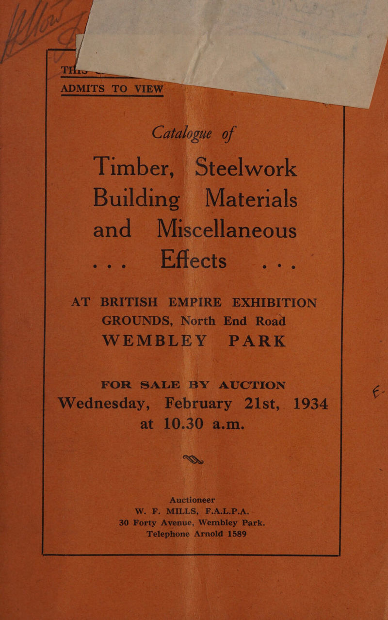 ADMITS TO VIEW Timber, Steelwork Building Materials and Miscellaneous o -faects. AT BRITISH EMPIRE EXHIBITION GROUNDS, North End Road WEMBLEY PARK Wednesday, February 21st, 1934 at 10.30 a.m. CS, Auctioneer W. F. MILLS, F.A.L.P.A. 30 Forty Avenue, Wembley Park. Telephone Arnold 1589