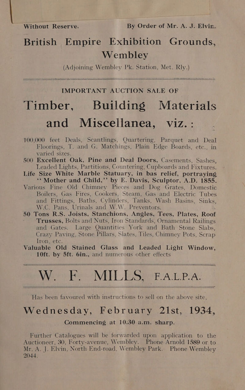 Without Reserve. By Order of Mr. A. J. Elvin. | British Empire Exhibition Grounds, Wembley (Adjoining Wembley Pk. Station, Met. Rly.) IMPORTANT AUCTION SALE OF Timber, Building Materials and Miscellanea, viz.: 100,000 feet Deals, Scantlings, Quartering, Parquet and Deal Floorings, T. and G. Matchings, Plain Edge Boards, etc., in varied sizes. 500 Excellent Oak, Pine and Deal Doors, Casements, Sashes, Leaded Lights, Partitions, Countering, Cupboards and Fixtures. Life Size White Marble Statuary, in bas relief, portraying ‘* Mother and Child,’’ by E. Davis, Sculptor, A.D. 1855. Various Fine Old Chimney Pieces and Dog Grates, Domestic Boilers, Gas Fires, Cookers, Steam, Gas and Electric Tubes and Fittings, Baths, Cylinders, Tanks, Wash Basins, Sinks, WeG: Pans, Urinals and W.W. Prev entors. 50 Tons R.S. Joists, Stanchions, Angles, Tees, Plates, Roaf Trusses, Bolts and Nuts, Iron Standards, Ornamental Railings and Gates. Large Quantities York and Bath Stone Slabs, Crazy Paving, Stone Pillars, Slates, Tiles, Chimney Pots, Scrap Iron, etc. Valuable Old Stained Glass and Leaded Light Window, 10ft. by 5ft. 6in., and numerous other effects ya: F: MILLS. F.ALP.A. ~Has been favoured with instructions to sell on the above site, Wednesday, February 2lst, 1934, Commencing at 10:30 a.m. sharp. Further Catalogues will be forwarded upon application to the Auctioneer, 30, Forty-avenue, Wembley. Phone Arnold 1589 or to Mr. A. J. Elvin, North End-road, Wembley Park. Phone Wembley 2044. |
