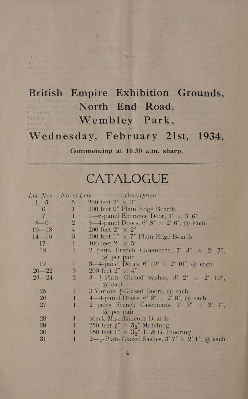 British Empire Exhibition Grounds, North End Road, aire Wembley Park, | Wednesday, February 21st, 1934, — Commencing at 10.30 a.m. sharp. CATALOGUE Lot Nos... No. of Lots Description 1—5 5 200 thet 2 ee 3” 6 1 200 feet 9” Plain Edge Boards “| 1» 1—6-panel Entrance Door, 7’ x 3' 6” 8—9 2 3—4-panel Doors, 6’ 6” x 2’ 6”, @ each 10—13 + YOO Teetes ” mame : 14—16 3 200 feet 1” x 7” Plain Edge Boards 17 1 100 feet 2”, x 5” 18 1 2. pais. Frénch Casements, s7. oper s eee @ per pair 19 I 3—4-panel Doors, 6’ 10” « 2’ 10”, @ each 20—22 % 200 feet 2” x 4” : 23—24 Z 3—1-Plate Glazed Sashes, 3’ 2” x 2’ 107, @ each 25 1 3 Various $-Glazed Doors, @ each 26 1 4—4-panel Doors, 6’ 6” x 2’ 6”, @ each 27 1 2 pairs Hrench Casements,: 7/s.a% ox 2ens @ per pair 28 1 Stack Miscellaneous Boards 29 1 250 feet 2” < 53” Matching 30 1 150 feet 1” x 34” T. &amp; G. Flooring 31 1 2—1-Plate Glazed Sashes, 3’ 7” x 2’ 1”, @ each