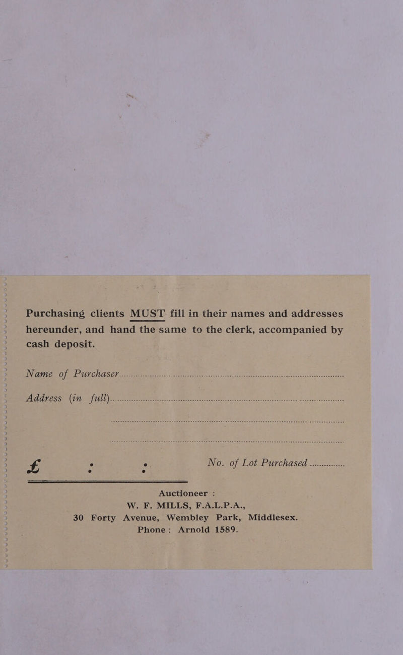 aon eee hereunder, and hand the same to the clerk, accompanied by cash deposit. ANRC ON DAUKCHASEL.. Sib hsnn ie -<- pyacschae Ree oe ieee ea ame eee ee TS PTTL ites ARE Mics. Rs AMEE dae Lula cas Di codes ANiy 2k dolandawebteantnces £ ° ° WV 0.2 0f- Lot Purchased .vicienscc Auctioneer : W. F. MILLS, F.A.L.P.A., 30 Forty Avenue, Wembley Park, Middlesex. Phone: Arnold 1589.