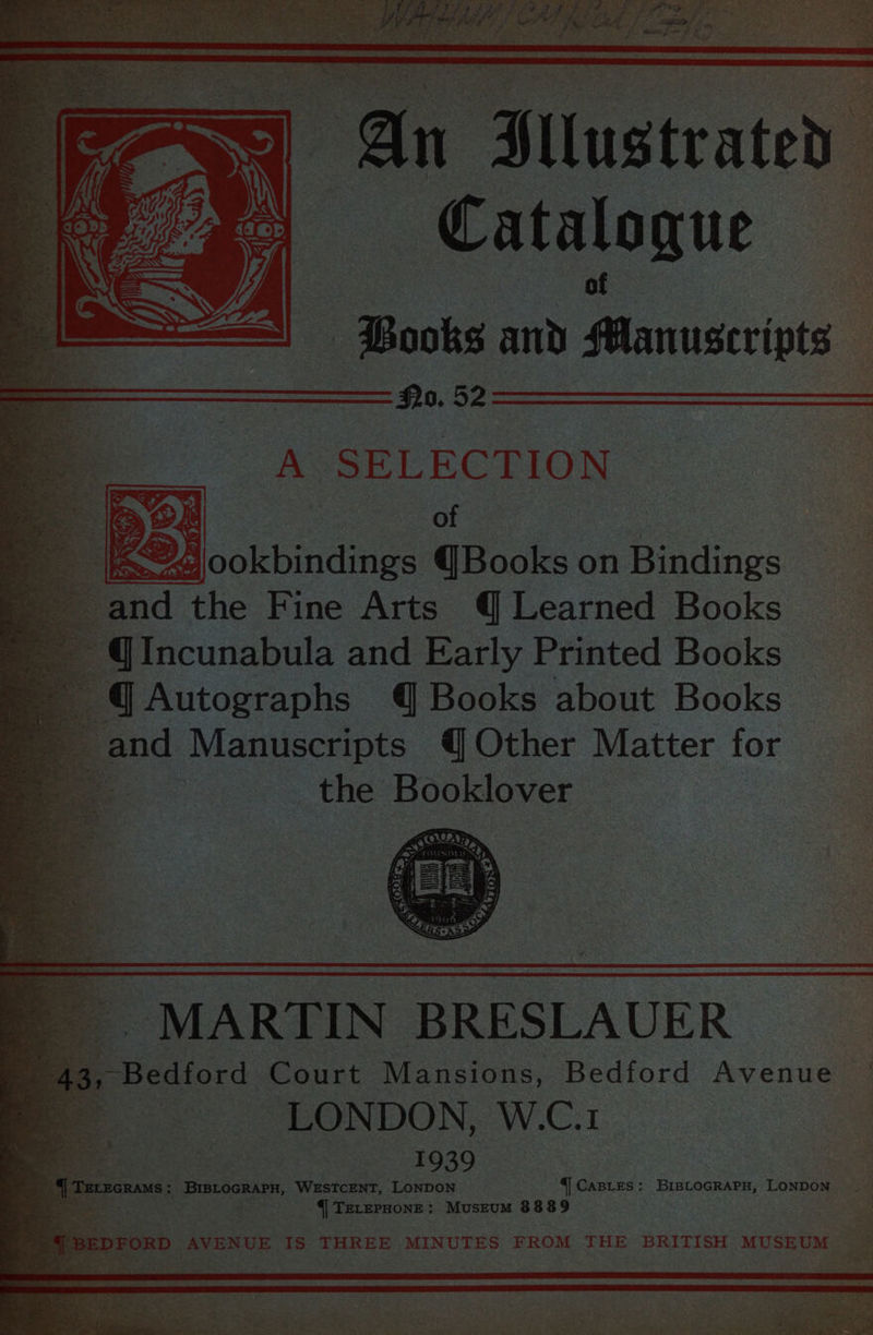 RNAS Se ta) Ae pn es ae SOS 9 f bo ek cn eee ls geeenemntane sf 2 #2 ee ne : ta Ley, ye ‘iakesage oe ee, pes pee i ? CS Ary Hllustrated Catalogue Books and Manuscripts No. 52 A SELECTION of | * ind he Fine Arts 4 Learned Bock: ~ @Incunabula and Early Printed Books © 4@Autographs 4 Books about Books ' and Manuscripts {Other Matter for ad the Booklover MARTIN BRESLAUER Bis, Beaters Court Riana one, Bedford Avenue ong LONDON, W.C.1 ee . 1939 =U teczcnss: PIREROEAES, WESTCENT, LONDON || CABLES: BIBLOGRAPH, LONDON {| TELEPHONE: MusEuM 8889 Se BEDFORD AVENUE IS THREE MINUTES FROM THE BRITISH MUSEUM er pena