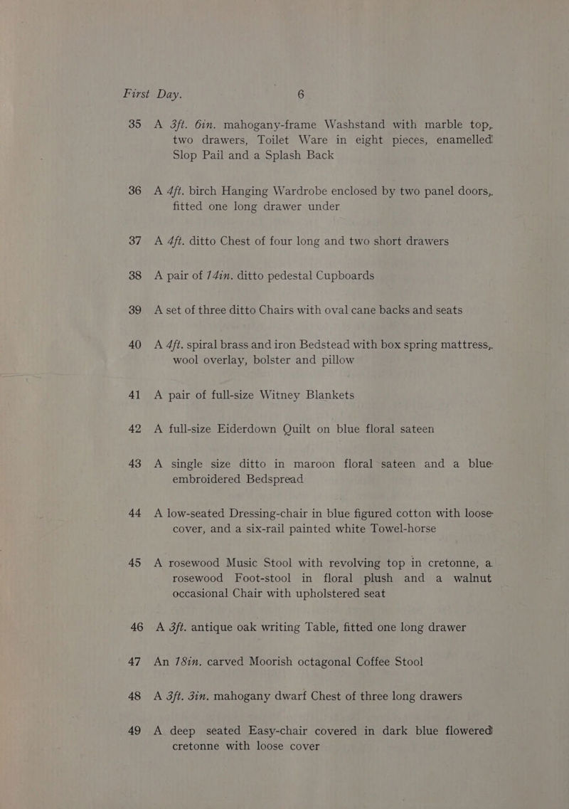 35 36 37 38 39 40 4] 42 43 4s 45 46 47 48 49 A 3ft. 6in. mahogany-frame Washstand with marble top, two drawers, Toilet Ware in eight pieces, enamelled Slop Pail and a Splash Back A 4ft. birch Hanging Wardrobe enclosed by two panel doors, fitted one long drawer under A 4ft. ditto Chest of four long and two short drawers A pair of 74in. ditto pedestal Cupboards A set of three ditto Chairs with oval cane backs and seats A 4ft. spiral brass and iron Bedstead with box spring mattress,. wool overlay, bolster and pillow A pair of full-size Witney Blankets A full-size Eiderdown Quilt on blue floral sateen A single size ditto in maroon floral sateen and a blue embroidered Bedspread A low-seated Dressing-chair in blue figured cotton with loose cover, and a six-rail painted white Towel-horse A rosewood Music Stool with revolving top in cretonne, a rosewood Foot-stool in floral plush and a walnut occasional Chair with upholstered seat A 3ft. antique oak writing Table, fitted one long drawer An 7Sin. carved Moorish octagonal Coffee Stool A 3ft. jin. mahogany dwarf Chest of three long drawers A deep seated Easy-chair covered in dark blue flowered cretonne with loose cover