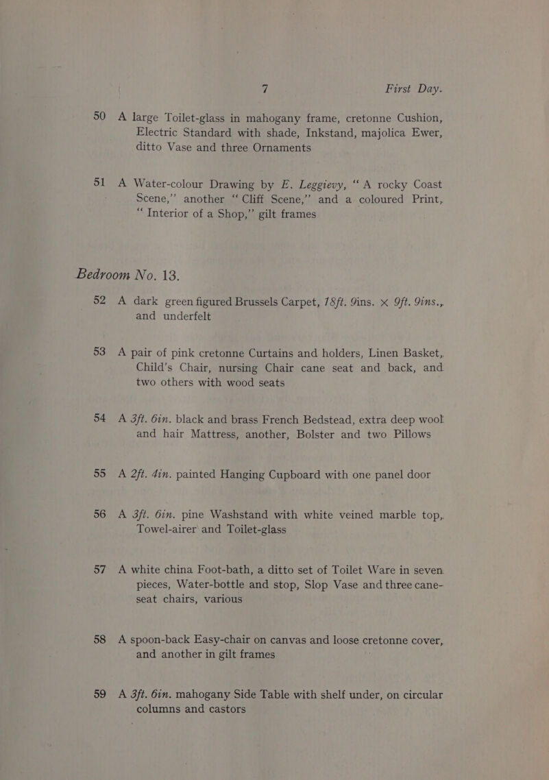 50 ol 7 First Day. A large Toilet-glass in mahogany frame, cretonne Cushion, Electric Standard with shade, Inkstand, majolica Ewer, ditto Vase and three Ornaments A Water-colour Drawing by E. Leggievy, ‘“‘ A rocky Coast Scene,’ another “‘ Cliff Scene,’ and a coloured Print, “ Interior of a Shop,” gilt frames 52 53 54 55 56 57 58 59 A dark green figured Brussels Carpet, 78ft. Jins. x 9ft. 9ins., and underfelt A pair of pink cretonne Curtains and holders, Linen Basket, Child’s Chair, nursing Chair cane seat and back, and two others with wood seats A 3ft. 6in. black and brass French Bedstead, extra deep wool and hair Mattress, another, Bolster and two Pillows A 2ft. 4in. painted Hanging Cupboard with one panel door A 3ft. 6in. pine Washstand with white veined marble top, Towel-airer and Toilet-glass A white china Foot-bath, a ditto set of Toilet Ware in seven. pieces, Water-bottle and stop, Slop Vase and three cane- seat chairs, various A spoon-back Easy-chair on canvas and loose cretonne cover, and another in gilt frames A 3ft. 6in. mahogany Side Table with shelf under, on circular columns and castors