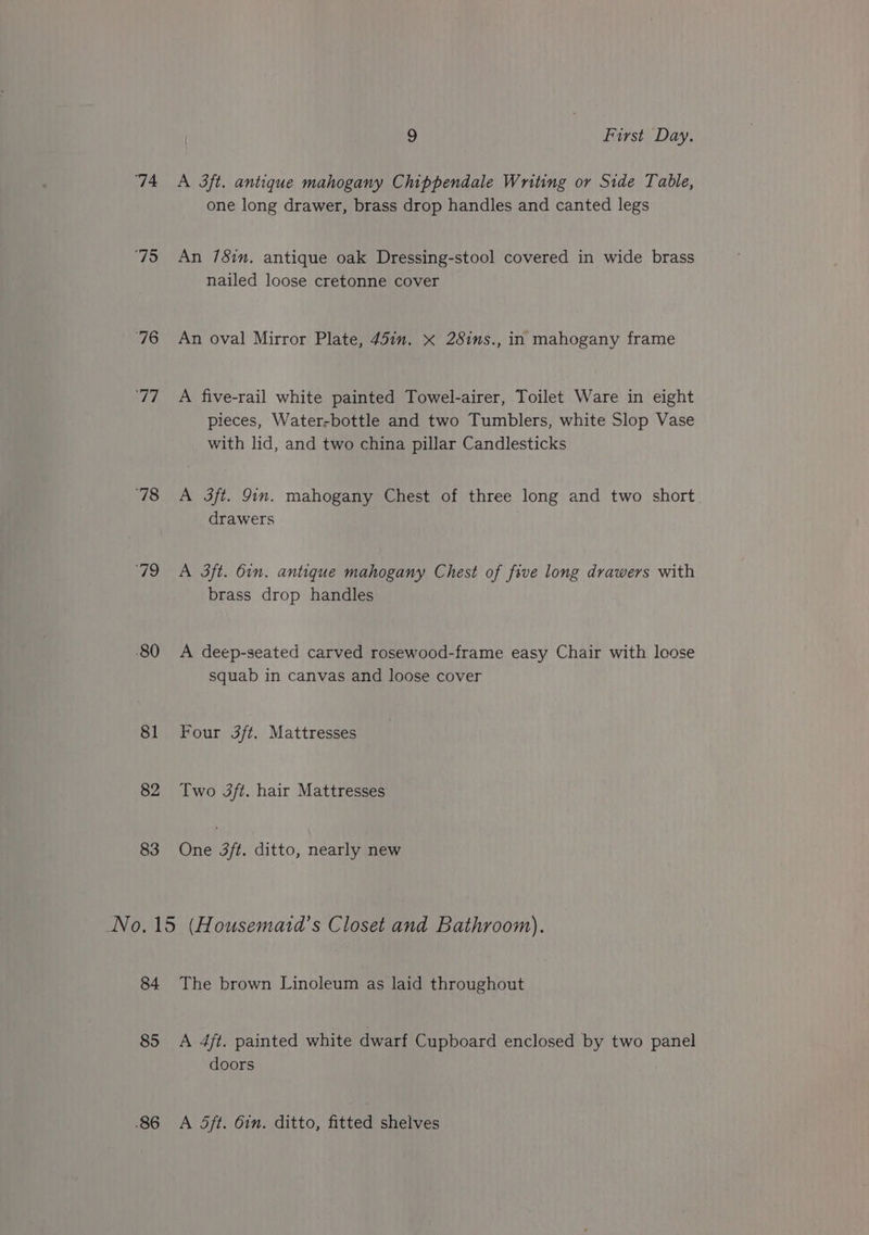 ‘74 ‘75 70 ‘78 79 80 81 82 83 9 First Day. A 3ft. antique mahogany Chippendale Wniting or Side Table, one long drawer, brass drop handles and canted legs An 78im. antique oak Dressing-stool covered in wide brass nailed loose cretonne cover An oval Mirror Plate, 45in. x 28ins., in mahogany frame A five-rail white painted Towel-airer, Toilet Ware in eight pieces, Water-bottle and two Tumblers, white Slop Vase with lid, and two china pillar Candlesticks A 3ft. Gin. mahogany Chest of three long and two short. drawers A 3ft. 6in. antique mahogany Chest of five long drawers with brass drop handles A deep-seated carved rosewood-frame easy Chair with loose squab in canvas and loose cover Four 3ft. Mattresses Two 3ft. hair Mattresses One 3ft. ditto, nearly new 85 A 4ft. painted white dwarf Cupboard enclosed by two panel doors