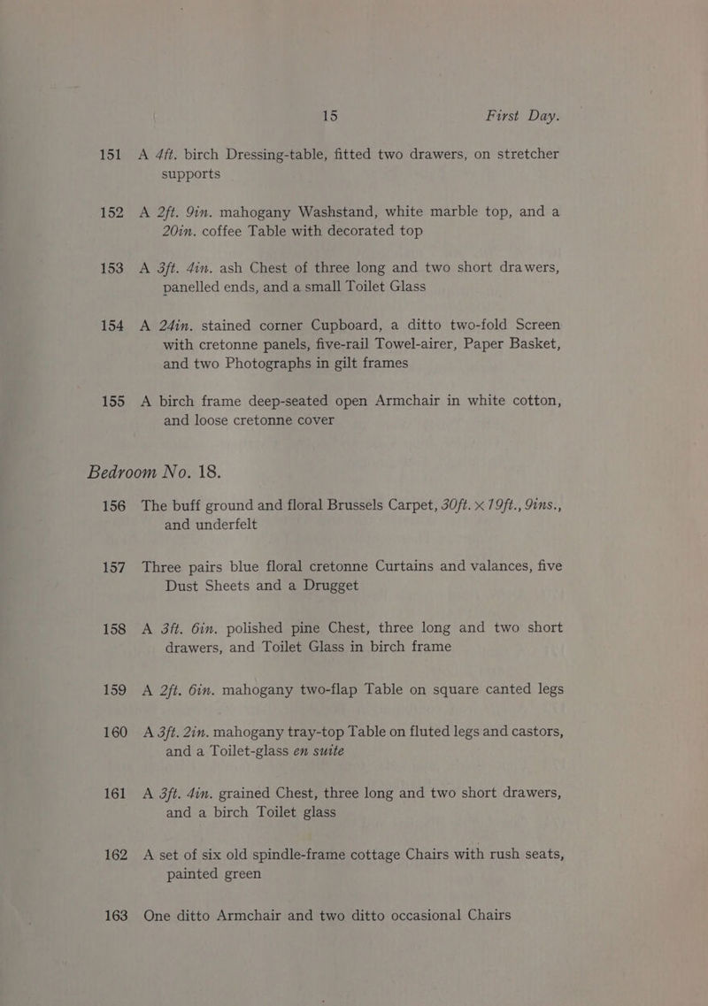 151 152 153 154 155 15 First Day. A 4ft. birch Dressing-table, fitted two drawers, on stretcher supports | A 2ft. 9in. mahogany Washstand, white marble top, and a 20in. coffee Table with decorated top A 3ft. din. ash Chest of three long and two short drawers, panelled ends, and a small Toilet Glass | A 24in. stained corner Cupboard, a ditto two-fold Screen with cretonne panels, five-rail Towel-airer, Paper Basket, and two Photographs in gilt frames A birch frame deep-seated open Armchair in white cotton, and loose cretonne cover 156 157 158 159 160 161 162 163 The buff ground and floral Brussels Carpet, 30ft. x 79/t., 9ins., and underfelt Three pairs blue floral cretonne Curtains and valances, five Dust Sheets and a Drugget A 3ft. 6in. polished pine Chest, three long and two short drawers, and Toilet Glass in birch frame A 2ft. 6in. mahogany two-flap Table on square canted legs A 3ft. 2in. mahogany tray-top Table on fluted legs and castors, and a Toilet-glass en suite A 3ft. din. grained Chest, three long and two short drawers, and a birch Toilet glass A set of six old spindle-frame cottage Chairs with rush seats, painted green One ditto Armchair and two ditto occasional Chairs