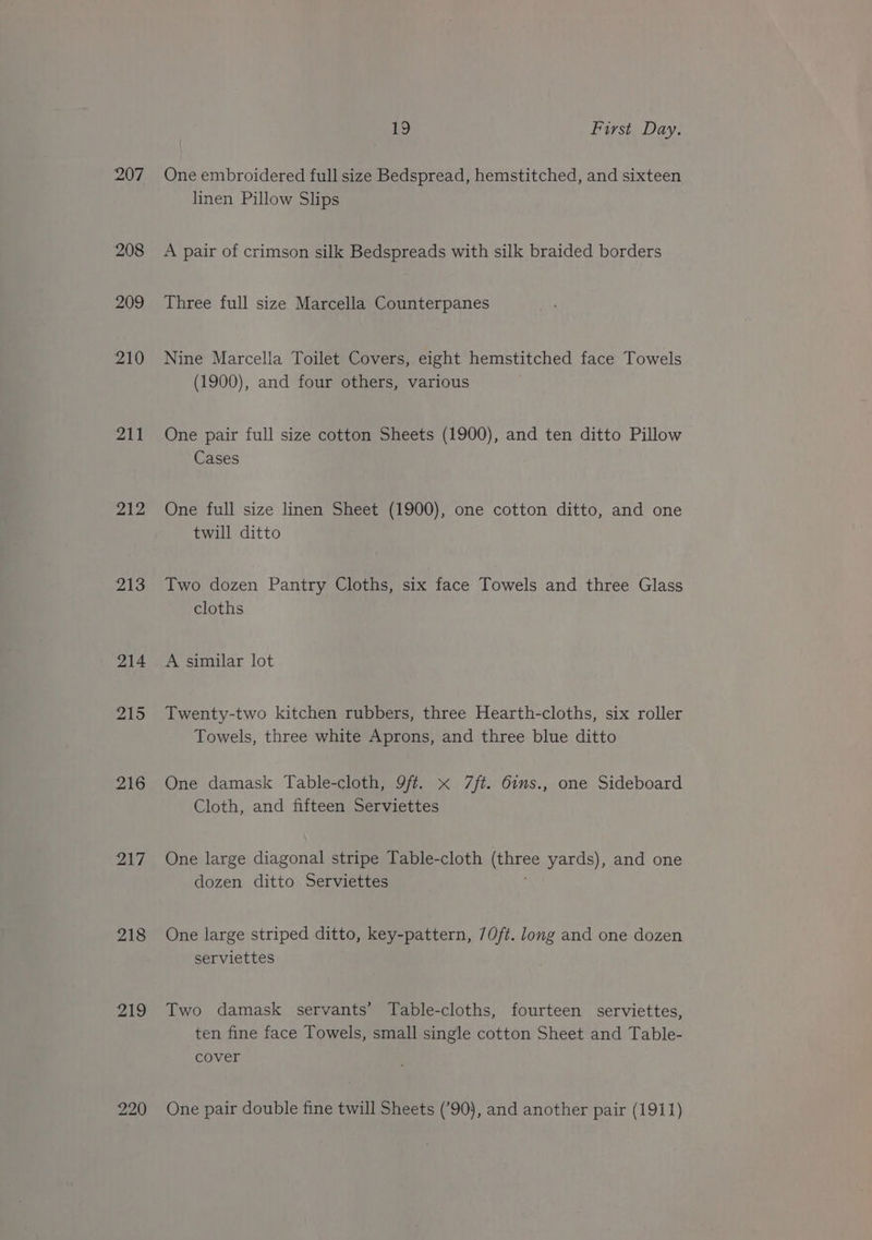207 208 209 210 211 212 213 214 215 216 217 218 219 220 19 First Day. One embroidered full size Bedspread, hemstitched, and sixteen linen Pillow Slips A pair of crimson silk Bedspreads with silk braided borders Three full size Marcella Counterpanes Nine Marcella Toilet Covers, eight hemstitched face Towels (1900), and four others, various One pair full size cotton Sheets (1900), and ten ditto Pillow Cases One full size linen Sheet (1900), one cotton ditto, and one twill ditto Two dozen Pantry Cloths, six face Towels and three Glass cloths A similar lot Twenty-two kitchen rubbers, three Hearth-cloths, six roller Towels, three white Aprons, and three blue ditto One damask Table-cloth, 9ft. x 7/t. 6ins., one Sideboard Cloth, and fifteen Serviettes One large diagonal stripe Table-cloth Mage yards), and one dozen ditto Serviettes One large striped ditto, key-pattern, 70/t. long and one dozen serviettes Two damask servants’ Table-cloths, fourteen serviettes, ten fine face Towels, small single cotton Sheet and Table- cover One pair double fine twill Sheets (’90), and another pair (1911)