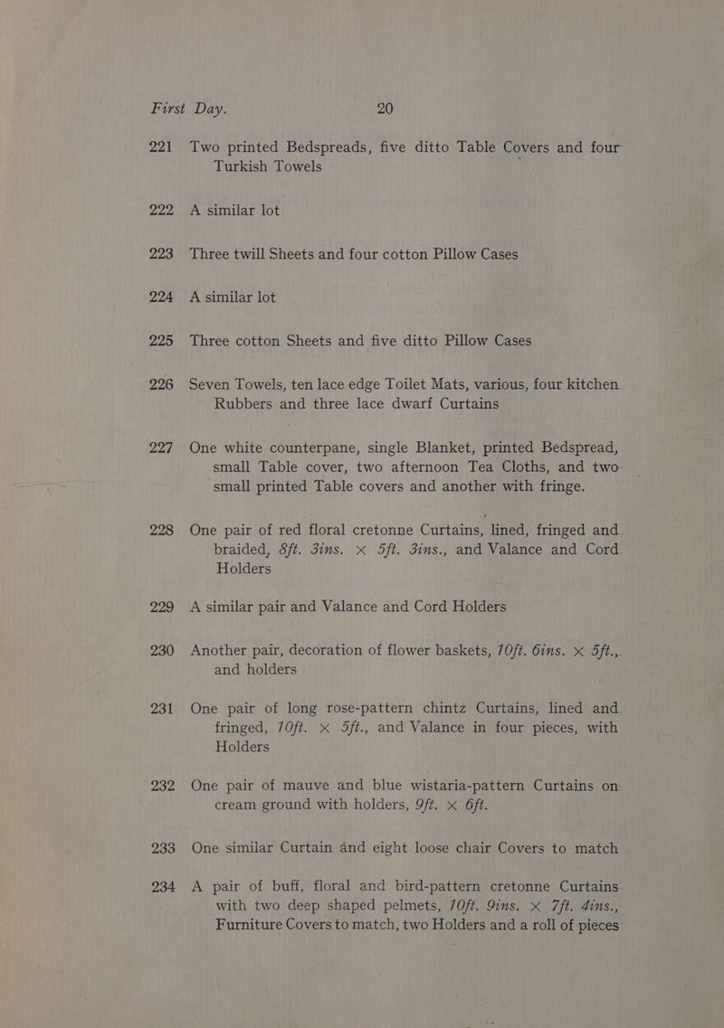 221 Two printed Bedspreads, five ditto Table Covers and four Turkish Towels 222 A similar lot 223 Three twill Sheets and four cotton Pillow Cases 224 A similar lot 225 Three cotton Sheets and five ditto Pillow Cases 226 Seven Towels, ten lace edge Toilet Mats, various, four kitchen Rubbers and three lace dwarf Curtains 227 One white counterpane, single Blanket, printed Bedspread, small Table cover, two afternoon Tea Cloths, and two small printed Table covers and another with fringe. 228 One pair of red floral cretonne Curtains, lined, fringed and. braided, Sft. dims. x Sft. 3ins., and Valance and Cord. Holders 229 A similar pair and Valance and Cord Holders 230 Another pair, decoration of flower baskets, 7Oft. 6ins. x Sft.,. and holders 231 One pair of long rose-pattern chintz Curtains, lined and. fringed, 70ft. x 5ft., and Valance in four pieces, with Holders 232 One pair of mauve and blue wistaria-pattern Curtains on. cream ground with holders, 9ft. x 6ft. 233 One similar Curtain and eight loose chair Covers to match 234 <A pair of buff, floral and bird-pattern cretonne Curtains with two deep shaped pelmets, /Oft. Qins. x 7ft. 4ins., Furniture Covers to match, two Holders and a roll of pieces: