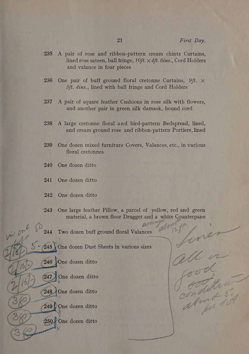 ‘235 <A pair of rose and ribbon-pattern cream chintz Curtains, lined rose sateen, ball fringe, 70ft. x 4ft. 6ins., Cord Holders and valance in four pieces ‘236 One pair of buff ground floral cretonne Curtains, 9/t. x 5ft. 4ins., lined with ball fringe and Cord Holders ‘237° +A pair of square feather Cushions in rose silk with flowers, and another pair in green silk damask, bound cord 238 <A large cretonne floral and bird-pattern Bedspread, lined, and cream ground rose and ribbon-pattern Portiere, lined ‘239 One dozen mixed furniture Covers, Valances, etc., in various floral cretonnes ‘240 One dozen ditto 241 One dozen ditto 242 One dozen ditto ‘243 One large feather Pillow, a parcel of yellow, red and green material, a brown floor Drugget and a white Counterpane [ iby a w oy) Two dozen buff ground floral Valances “¥ + (945 : One dozen Dust Sheets in various sizes Ee (246 Jone dozen ditto j / D\ (247 . One dozen ditto _ “Gon dozen ditto ~All aa | mre dozen ditto y f/* (3) ‘ ell naleeieient ed oan