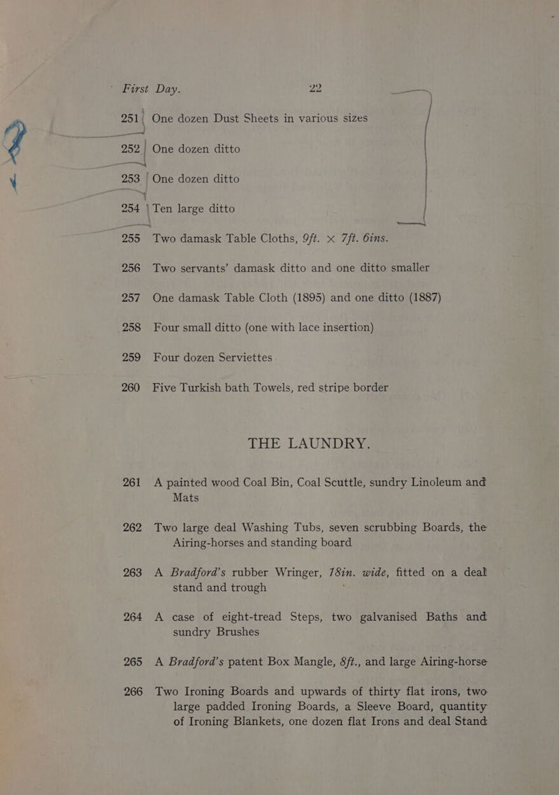 251) 252 | ; ———} 256 257 258 259 260 261 262 263 264 265 266 One dozen Dust Sheets in various sizes One dozen ditto One dozen ditto Ten large ditto | Two damask Table Cloths, 9ft. x 7ft. 6ins. Two servants’ damask ditto and one ditto smaller One damask Table Cloth (1895) and one ditto (1887) Four small ditto (one with lace insertion) Four dozen Serviettes - Five Turkish bath Towels, red stripe border THE LAUNDRY. A painted wood Coal Bin, Coal Scuttle, sundry Linoleum and Mats Two large deal Washing Tubs, seven scrubbing Boards, the Airing-horses and standing board A Bradford’s rubber Wringer, 7Sin. wide, fitted on a deal stand and trough ; A case of eight-tread Steps, two galvanised Baths and sundry Brushes A Bradford’s patent Box Mangle, 8ft., and large Airing-horse Two Ironing Boards and upwards of thirty flat irons, two large padded Ironing Boards, a Sleeve Board, quantity of Ironing Blankets, one dozen flat Irons and deal Stand